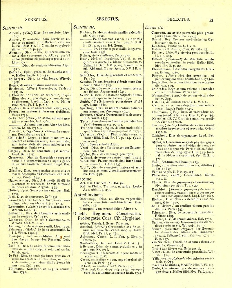 Senectus etc. Alberti, ( Fat.) DJss. de senectutf. Lips, 1667. Alibert, Dissertatioii pour servir de re- ponse au memolrc du Docteur Valli sur la vieillesse etc. In Rlagasin encyclope- dique. nro, 20. p. 448. Altmann, Dlss. deillis, qui terminum vi- tae a Mo ;e statutum Ps. XC. ic. per VI annos proxinie elapsos supergressi sv.nt. Lips. 1711. Diss. de senio cruditorum. Lipii. 1711. Behrens, Epist. gratulat. de caussis senii. V. Haller Taa^eb. l. p. 452. de Berger, Diss. de vita longa. Witteb. 1708. Bettus, de ortu et natura sanguinis etc. ' Brisienus, (Bter.) Geraeologia. Tridenti 1585-8. a Choliier, d surlet, de seiiectute, in quo illius elogia, privilegia, commoda etc. explicantur. Leodii 1647. 4. v. Haller Bibl. Med. Pr. lll. p. 716. , , FaseUus.Diss.denaturasenis.Viteb.1671. Ferret, an senium a fibrarum rigiditate. Parjs 1739. de Fisch?r, (Bern.) de senio, ejusque gra- dibus et morbis. iirf. 1760. . Abhandlung vom Alter des Men- sclipn. Leipz. 1777.8. Foerster, (.^'*3 Heinr.) Veneranda senec- tus. Roimeburgi 1728- 8- Gaiile de St. Leger, an homini maturo se- nescere et ultimum mori, tam naturalr^, tam ineluctabile sit, quam adolevisse et maturuisse. Paris 171I. Glagau, Diss. de senectute ipsa morbo. Lugd. Bat. 1715. Gompertz, Dlss. de dispositione corporis humani a longaevitatem ex signis gpne- raiioribus sanitatis optimae. Lugd. Bat. 1732- G;'iniher, Diss. aenigmatica senectutis et morbi descriptio ex Ecclesiast. cap. XII. V. I - 7. Viteb. 1653. Hawenreutter, Dlss. Arlstotelis iibelli de juventute et seuf^ctute, de vita et morte in thesps resoluti. Argent. 1593. Hutter, Epist. Senectus ipsa morbus. Hal. 1732- Juch, Diss. de senectute. Erf. 1732. Kromayer, Diss. Senectutem optari ab om- nibus, aJeptim adcnsari. Jpn. 1732. Laurentius, (^Andr.) de seniodiscursus etc. Argent. 1626. 12. Liefmann, Diss. de adynamia artis medi- cae in senibus. Erf. 1737. Linnaeus, Diss. de senio Salomoneo. v. Amocn. acad. V. n. 90. Ludwig, Pr. desanitate senili. Lips. 1759. Palaeotus, {Gahr.) de bono senectutis. L. 111. Venet. 1590. g. Pioucquet, vom menschlichen Alty und den davon hangenden Rechten. Tub. 1779- 8- Poenitz, Diss.de animi functionum imbe- ciUitate senili e corpore solo derivanda. Viteb. igoo. de Pr^, Diss. de analogia inter primam et ultimam aetatem in sfatu sano, morboso et diaetetico, secmidum iilud: Senex bis puer est, Erf. 1720. Piittmann, Comment. de nuptiis senum. Hal. 1782. Senectiis etc. Richter, Pr. de constantia senilis valetudi- nis. GCitt. 1752. Pr. de commodis senectus inprimis srnili satietate vitar. G.')tt. 1764. A. D. B. 13. IX. 2. p. 223. E^d. Germ. ■ Pr. de spe et prap.ndiis longaevo- rum. Gott. 1752. R'jbert, de ia vieillesse. Paris 1777. Rush, Mpdical Inquiries. Vo). If. n. 10. (^status et inorba.) v. Medic. Comment, v. Edinb. 11 Dec. X B. p. 1 63, Samml. aus- erl. Abhandl. fiir pr. Aerzte. XVH B. p 109. Scliickfus, Diss. de juventute etsenectute. Fr. 1601. Schultz, Tal om den ratta alderdomans urn- dende. Stokh. 1763. Sebiz, Diss. de senectutis et senum statu ac conditione. Argentorati 1641. Seiler, Dissert. Aiiatomiae corporis huma- ni seniiis specimen. Erlang. 1799. Smith, (^.) Salomonis portraiture of old age. Lond. 1666. Sperling, Diss. an naturasenium patiatur aut languorem. Vitebergae 1657. Stromer, {Henr.) Decreta medica de senec- tute. Norib. 1537- Testa, Brmprkungen uber die periodischen Ver.Tnderungcn etc p. 392. Trendelenburg , Epist. de senectntis initio apud Veterps quosdam populosG5tt.T75&. Vallesius, (Fr.) in Pliilosophia sacra. v. HallerBibl. Med. Pr. 11. p. 124. (^'a/o- tiionenm.) Valli, iiber das hohe Alter. Vesti, Diss. de affectibus senum Salomo- neis. Erf. 1/192. Wedel, Diss. de vita longa. Jen. 1707. Wplsted, de vergente aetate. Lond. 1724 S- W oeldicke, Pr. cur. paucissimi inter homi- nps senestant. Hafn. 1737. Woifl , Diss. de senectutis natura et arti- bus long-issimam vivendi.senectutem ve- ris. Erf. 1748. Anatome. Act. Nat. Cur. Vol. X. Obs. 36. Keii in Pliilos. Transact. n. 306. v. Lesl<.e Aus. Abh. I. p. 2j8. Antediiuviana. Oberknmp , Diss. an diaeta vegetabilis caussa senectutis antediluvianae. Hei- delb. 1781. Ploucquet, vom menschlichen Alteretc. Diaeta. Reginaen. Conservatio. Prolongatio. Cura. Cfr. Hygieine. Aetins, Tetrab. \. Serm. IV. c. 30. Anselnii, {Aitret.^ Gerocomice seu de se- num rei^iinine etc. Venet. 1606. 4. Haller Bibi. Med. Pr. li.p. 384. Aviceniia, Canon. L. I. Fen. 3. Dict. 3. Doctr. 3. BarthoHnus, Hist. anat.Cent. V. Hist. 1%. a Bergen , Diss. de venaesectionis usu in senibus. Fr. 1726. Berlinghipri in Raccolta di opere mediche racenti etc. T. VI. Caroii, an senibus vinuin, aqua largiori di- luendum. Paris 1731. i le Cerf, aii senibus inpi ? Paris 17'7- i Chrisliaiii, Diss. de principio vit;ili ejusque cura In deciinaai:e seuectute Basil. i^gj,' Oiaeta eic. Couteaux, aii aetate provectis plus prosit petus quam cibus. Paris 1749. Danifl, Brytr;'ige zur medicinischen Ge- leiirsamkeit. n. 2. Deodatus, Pantiieon. L. I. c. 8- Fabricius liildanus, Grnt. Vi. Gbs. 28. Ficinus, {/Ifarsil.) de vita producenda. L. IL c 8. seq. Filhoit, (Rinpnund) de senectute seu de tuenda valc-tudinc in .senio. Haller Bibl. MeJ. Pr. If.p. 585. Flciscliniann, Gpsundheitsregeln fiir Grei- se. Erlaiig 1786. Floyrr, (^oh.) Medicina gerontica : of prescrving old maii.s health.Lond. 1725.8. Fogerollcs, desenum alTectibns praecaven- dis, c. 8- seq. de Erades, l:'.rgo senum valetudini tuendae convpnit balneum. Paris 1701. FumancUus, (Ani.) de senum victu salu» bri. V. Opp. Galenus, de sanitate tuenda. L. V. c. 2. Cias ;ier, an seiuini valetudini tuendae bal- npum. (tteg.) Paris 1745. Hofimann, \Fr.) Diss. de valetudine se- num tuend;i. Hal. 1725. Opp. T. V. p. 239. Kaenzler, (^. T.) Orat. de senum, vaietudi- ne. Vienn. 1778. 8- Lacuna, {Andr.) Libellusde victus ratione maxinie in senectute observanda. Colon. 1550. 8. Liebchen, Diss.de ■yr^oy.o/Aixfi. Lugd. Bat. 1711. Millot, la Gprocomie on Code physiologique pour coniiuire les individus de dcux se- xes a unc longue vie. Paris 1-806. 8. Salzb. med. chir. Zcitung. 1807. II. p. 344. Jour- iial de Medecine continue. Vol. XIII. p, 37I-- Fallu, Stadium medicum. p. 123. Patin, an senibus vinum parcius, diiutius? Paris 1657. Faulus Acgin. L. I. c. 23. seq. PhiiarPtus, {Gilb) Gerocomice. Colon. 1545- 8. Planf^r, Diss. de yifotiO/UiKti et uva^enTiKfiy Medicinap partlbus. 'iub. 1585. Ranchini, (Franc.) yipey.o^uixft de senum consprvalione, Ptsenilium morborum cu- ratione etc.y.Opu.sc. med. Lugd. Bat.1627. Hichtpr, Diss. Scnpx valetudinis suae cu- stos. Giitt. 1 757. die la Riviere, an senibus vinum parcius diiutius. Paris 1743. Schrader, Diss. de senectutis praesidiis Flelmst. 1699. Schulze, Diss. de senum diaeta. Hal. J73S' Stainer, {Bernard) Gprocomicaseu diaetc- ticon reglmen etc. Wurceb. 1631- 4. Struve, {Christian Augnst) der Gesund- hE-its!;eiind des Alters etc. Hannover 1804. 8. Salb. med. chir. .Ziitun?;. 1 Sc .3. ' 1 B. p. 137. van Swieten , Oratio de senuni valetudme tuenda. Vienn. 1778- Tralt^ des fievres etc. Soissons. 8. Vater, Diss. de senectutis praesidiisi Wi- teb. 1724. Villanovanus, (Arnold) de rcglmine senec- tutis. V. Opp. Zacutus Lusitanus, Med. Pr. Hist.L.VI. n.'!- Zerbi, Gerontocomica s. de sennm cnra ai-. q^^e victu.v.HaUerBibi. Med, Pr.I.g.,4f.c,.