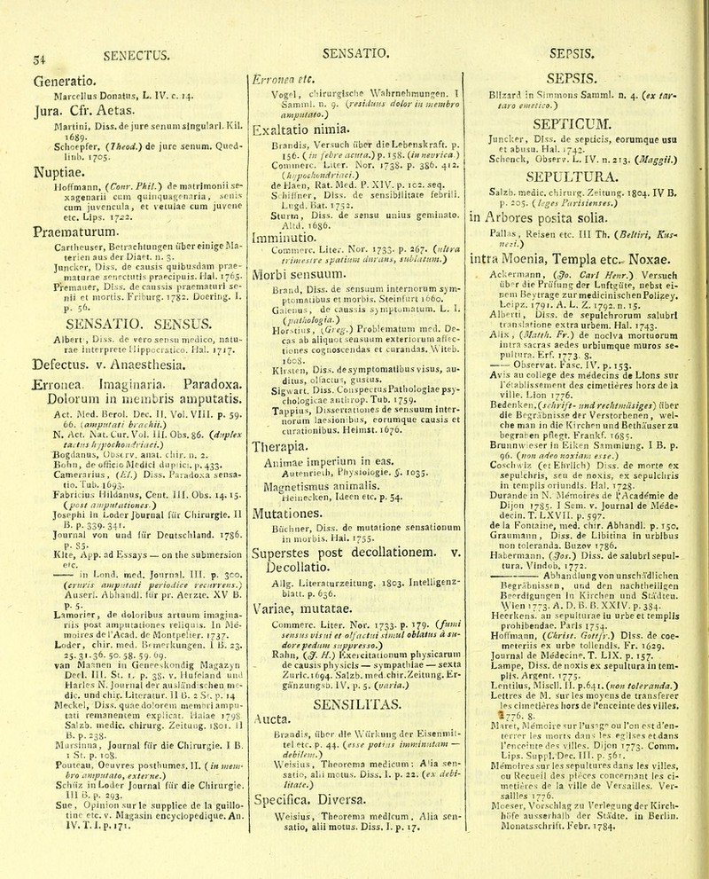 Generatio. Marcellus Donatus, L. IV. c. 14. Jura. Cfr. Aetas. Martini, Diss.de jure senum slngularl. Kil. i689- Schoepfer, (Jheod.) de jure senum. Qued- linb. 1705. Nuptiae. Hoffmann, (Conr. Phil.) de matrimonii se- xagenarii cum quinquagen.iria, ienis cum juvencula, et vetulae cum juvene ctc. Lips. 1752. Praematurum. Cartheuser, Betrachtungen uber einige Ma- terien aus der Diaet. n. 3. Jujicker, Diss. de causis quibusdam prae- maturae senectutis praecipuis. I-Jai. 1765. Premauer, Diss. de caussis praematuri se- nii et mortis. Friburg. 1782. Doering. I. p. 56. SENSATIO. SENSUS. Albert', Diss. de vero sensu medico, natu- rae interprete liippocratico. Hal. J717. Defectus. v. Anaesthesia. £rronea. Imaginaria. Paradoxa. Dolorum in membris amputatis. Act. Med. Berol. Dec. II. Vol. VIII. p. 59. 66. (atnpittati brachii.') N. Act. Nat. Cur. Vol. ill. Obs. 86. (dttplex taclns h /jjochow^rinci.) Bogdanus, Ubst rv. anat. cliir. n. 2. Bohn, de officio Medici dupiici. p. 433. Camerarius, (AV.) Diss. Parado.N.a sensa- tio. Tub. 1693. Fabriciu;; IJildanus, Cent. III. Obs. 14.15. (j.wst aniputationes.') Jospphi in Loder Jburnal fur Chirurgie. II B. p. 339- 341- Journai von und fiir Deutschland. 1786. P- 85- Kite, App. ad Essays — on the submersion etc. in Lond. med. Journal. III. p. 300. (criiris ampiitati periodice rec/irreijs.) Auserl. Abliandl. fiir pr. Aerzte. XV B. P-5-. Lamorier, de doloribus artuum imagina- nis post amputationes reliquis. In Me- moires dePAcad. de Montpelier. 1737. Loder, chir. med. B' mei kungen. 1 B. 23. 25- 3'-36- 50. 58- 59- ^9- van Ma-inen in Geneeskondig Magazyn Deel. III. St. I. p. 38- v. Hufeland uml Harles N. Journal der aushVndischen nii;- dic. und chir. Literatur. 11 B. 2 .Sr. p. 14 Meckel, Diss. quaedolorem memhriampu- tati remanentem explicnt. Halae 1798 Salzb. medic. chirurg. Zeitung. 1801. U B. p.238. Mursinna, Journal fiir die Chirurgie. I B. I St. p. 108. Pouteau, Oeuvres posthumes. II. (inmeiii- bro amputato, externe.) Schiiz inLoder Journal fiir die Chirurgie. III B. p. 293. Sue, Opinion .sur le .supplice de la guillo- tinc etc. V. Magasin encyclopedique. An. IV.T.I.p.«7i. Erronea etc. i Vogel, cliirurgische Wahrnehmunjen. 11 Samml. n. g. {residuus dolor iii membro arnputato.) Exaltatio nimia. Brandis, Versuch iiber dieLebenskraft. p. 156. ( in febre acuta.) p. 158. (in nevrica.) Cominerc. Liter. Nor. 1738. p. 386. 412. (h/jpochondriiici.) de Haen, Rat. Med. P. XIV. p. ic2. seq. SchiHner, Dlss. de sensibiiitate febrili. Liigd. Bat. 1752. Sturm, Diss. de sensu unius gemiaato. Altd. t686. Imminutio. Coinmerc. Liter. Nor. 1733. p. 267. (utlra triniestre spatiuin clnrans, sublatuni.) Morbi sensuum. Brand, Diss. de sensuum internorum sym- ptomatibus et morbis. Steinfurt 1660. G.Tlenus, de caussis symptomatum. L. I. (paihologia.) Horstius, i^Greg.) Problematum med. De- cas ab aliquot sensuum exteriorum aflec- tiones cognoscendas et curandas. Witeb. )6c8. Kii sien, Diss. desymptomatibus visus, au- ditus, oHactu-, guscus. Sigwart. Diss. CoiispectusPathologiaepsy- ciiologicae aiitlirop. Tub. 1759. Tappius, Dissertationes de sen.suum inter- noram laesion:bus, eorumque causis et curationibus. Heimst. 1676. Therapia. Animae imperium in eas. Autenrieih, Physiologie. §. 1035. Magnetismus animalis. i^eitiecken, Ideen etc. p. 54. Mutationes. Biichner, Diss. de mutatione sensationum in morbis, Hal. 1755. Superstes post decollationem. v. Decollatio. Allg. Literaturzeitung. 1803. Intelligenz- blatt. p. 636. Variae, mutatae. Commerc. Liter. Nor, 1733. p. 179. (fiimi sensMs visui et otfactui siiiiul obtalus a su- dore pedum siippresso.) Rahn, (§. H.) I^xercitationum physicarum de causis physicis — sympathiae — sexta Zuric. 1694. Salzb. med.chir.Zeitung. Er- ganzuiigsb. IV. p. 5. (varia.) SENSILITAS. Aucta. Brandi.s, iiber die Wiirkungder E.isenmil- tel etc. p. 44. (esse potias imminutant — debileni.) Weisius, Theorema medidum: A'ia .sen- satio, alii mctus. Diss. 1. p. 22. (ex debi- litate.) Specifica. Diversa. Weisius, Theorema medicum. Alia scn- satio, alii motus. Diss. 1. p. 17. SEPSIS. BMzard in Simmons Samml. n, 4. (ex lay- taro emetico.) SEPTICUM. Juncl;er, Diss. de septicis, eorumque usu et abiisu. Hal. 1742- Schenck, Observ. L. IV. ^.213. (Maggii.) SEPULTURA. Salzb. medic, chirurg. Zeitung. 1804. IV B. p. 205. (leges Parisienses,) in Arbores posita solia. Pall is, Reisen etc. III Th. (Beltiri, Kus' nezi.) intra Moenia, Templa etc. Noxae. Ackermann, (§0. Carl Henr.) Versuch ub-T die PriiTung der Lnftgiite, nebst ei- nem Beytrage zurmedicinischenPolizey. Lcipz. 1791. A. L. Z. 1792. n. 15. Alberti, Diss. de sepulchrorum salubrl translatione extraurbem. Hal. J743. AUx, (Matth. Fr.) de nociva mortuorum intra sacras aedes urbiumque muros se- pultura. Erf. 1773. g. Observat. Fasc. I\'^. p. 153. Avis au college des medecins de Llons sur reiablissement des cimetieres hors de la ville. Lion 1776. Bedcnken,(j-(-/ir//>- iindrechtnidsiges) iiber die Brgrabnisse der Verstorbenen , wel- che man in die Kirchen und Bethauser zu begraben pflegt. Frankf. t685. Brunnwieser in Eiken Ssmmlung. I B. p. 96. («0« a/ieo noxiai/i esse.) Co.>;clus iz (etEhrlich) Diss. de morte ex sepulchris, seu de noxis, ex sepulcliris in templis oriundis. Hal. t728- Durandein N. Wemoires de ('Academie de Dijon 1785- I Sem. v. Journal de Me'de- decin.T. LXVII. p. 597. de la Fontaine, med. chir. Abhandl. p. 150. Graumann, Diss.de Libitina in urbibus non toleranda. Buzov 1786. Habermann, ({^os.) Diss. de salubrl sepul- tura. Vindob. 1772. Abhandlung von unsch.Vdlichen Begrabnissen, und den nachtheiligen Beerdigungen in Kirchen und Stadtcu. Wien I 773. A. D. B. B. XXIV. p. 384- Heerkens. an sepultnraeiu urbe et templis prohibendae. Paris 1754. Hofiinann, (Christ. Gottfr.) Diss. de coe- meteriis ex urbe tollendis. Fr. 1629. Journal de Medecine. T. LIX. p. 157. Lampe, Diss. de noxis ex sepulturain tem- plis. Argent. 1775. Lentilus, .Miscll. II. p.641. (non toteranda.) Lettres de M. sur les moyens de transferer les cimetieres hors de l'enceiute des villes. «776. 8. IM^ret, IMemoire ^ur Tusig ou ron e.st d'en- terrer les niorts dnn-: Ips eg-ii.ses et dans 1'enceinte des villes. Dijon 1773. Comm, Lips. Suppl. Dec. III. p. 561. Me'moires sur les sepultures dans les villes, ou Recueil des pirces concern.Tnt les ci- metieres de la ville de Veriailles. Ver- sallles 1776. Moeser, Vorschlag zn Verlefjuiig der Kirch- hiife ausserhalb der Stadte. in Berlin. Monatsschrift. Febr. 1784.