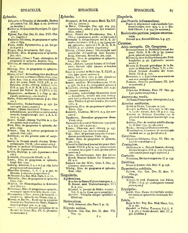 Sphacehis. Edwards in Memolrs of themedic. Society of London.Vol. III. App. n. 20. (criticus ex decuhitu.) Eichlerin Mohrenheim Beytragen. II. (^pe- dittH.) Ephem. Nat. Cur. Dec. II. Ann. VIII. Obs. ij?!. (capitis.) Fabrlcius Hildanus, de gangraena et spha- celo. V. Opp. Ferro, medlc. Ephemeriden. p. 56. (exge- lii in pede.) Finger, Diss. desphacelo. Erf. 1735. Fridericf, Diss. de gangraena et sphacelo. Jen. 1671. Frommann, (CoJir.) Tract. chirurgicus de gangraena et sphacelo. Argent. 1654. Galenus, de cumoribus praeternaturalibus. C. I I. Hertzog, Diss. de gangraena et sphacelo. Basil. i6yo. Himly, (Cart) Abhandlung uber den Brand der weichen und hartenTheilp.G0tt.179g. Gott. Anz. 1799. p. 1649. Hufeiand Biblio- thek. der pract. Heilk. IHB. ^St. p. 56. Salzburg. medic. chirurg. Zeitung. 1800, II B. p. 358- N. A. D. B. B. LIX. p. 335. Journal der Erfind. St. XXXVH. [>. 92. Hippocrates, titiSijfAtm. I. v. Opp, p. 985. (pedis spentaneus, cito letatis.) Home, Facts and Experiments. p. 81. {len- tus.) Hunczovsky, Beobachtungen. p, 256. (ex corruptis tinteis cPtrptis.) Hunter, {§ohn) Historical Surgery — on Inflammadon, mortification andpunshot wounds. Loughborough. 1801. 4. A. L. Z. 1802. n. 242. Jaeger, Samml. chirurg. Vorfalle. n. 2. (ex erijsipelate mate tractato.^ Kast, Diss. de gangraena et sphacelo. Ar- gent. 1688. Kemme, Oiss. de notione gangraenae et sphaceli. Hal. 1787. Kirkland, on the present state of surge- ry. II. Larrey In Desault auserl. chirurg. VVahr- nehmungen. VII B. {fere uniuersalis.) Latiiam in medical Communications. Vol. II. n. 18. (spoHtane:is.) Lentin, Beytrage. p. 296. (spontatieus bra- chii.) Lombard, chirurgische Klinik. n. X. Lucas, Diss. de gangraena et sphacelo. Lugd. Bat. 1752. Ludwig, Adversar. I. n. 1 et 7. p, 188. {sine praegressa inflammatione.) Marcellus Donatus, L. V. c. 4. p. 582. ex Gemma. (celerrime progrediens.) de Mezaln Act. Soc. Med. Hafn. I. n. ti. Michaelis, Dis.s. de gangraena et sphacelo. Lips. 1636. Mogalia, dle Mineralquellen in Schlesien und Glaz eic. Mohrmann, Diss-. de gangraena et sphacelr, eorumque causis et n-.edela. Goett. 1798. Moiitagnana, (,¥arc. A>tton.) de herpete, — pangranna sphacelo etc. Venet. 1589. 4. Moreau et Burdin ^ Essai sur la ffangrene humidedps Hopitaux etc.Paris. Magasin encyclopediqup. nro 21. p. 139. ~ in Recueil pe'riodique de la Soci^te de Santi^. Nro. IV. V. (humidas in nosojcomiis.) Sphacelus. Morgagni, de Sed. et causs. Morb. Ep. LV. Art. 24. (siccus.) la Motie, Chlrurgie. Obs. 298. seq. 303. (spontaneus, velox.) 304. (ex venaesec- tioiie, velox.) Muys, Praxis der Wundarzney. Dec. I. Obs. 4. (spontaneus pedis\ ex febricuta.) Neumann in Abhandlungen der K. K. Jo- sephs-Academie. il B. p. 3. ^({.(gangrae- tta, sphacelns, necrosis.) N. A. D. B. B. LXXII. p. 57. (Editio siitgutaris.) Nicolai, ( Ernst Anton) Theoretische und practische Abhandlang iiber Entzian- dung, Eiterung, Brand etc. Jen. 1786. Panring, Diss. de gangraena et sphacelo. Lugii Bat. ibgo. Plott, (Robert) natural history of Oxford- shire. Oxford. 1676. (manus et brachia secedentia.) Pujot in Journal deMededne. T. XLIII. p. 160. (pes sponte secedens.) Riedlin, Lin. Med. 1700. p, ago. (tetalis ex vesic tta exigna in pede inchoans.) Samml. medicin. Wahrnehmungen. VI B. p. 376. L\ 13. p. 61. (singutaris artuum.) Schneider, cliirurg. Geschichte. Xli. n.8o. ( fentoris sanatus.) Schweitzer, volistandige Geschichte einer — Krankhfit, welche mit dem liefltig- sten kaitc n Brandp an gewissen ausserli- chen Theil?n beglcitet worden. Eisenach 1771- 8. Sennertus, Diss. de gangraena et sphacelo. Viteb. 1632. Sotnmer, Observat. Misce l. n. 3. (ex moe- rore.) Tandlerus, J/osjxj^^^wv }''*' Viteb. 1610. Taranget In Journal dpMe'decine.T792.JuiIl. n. 2. (ex Jebi e pntri la.) Trioen, Observat. med. chirurg. p. 137. {^fnnestus.) 141. (siccus sanatus.) Vogt, Diss. de partium corporls Vivi soli- darum mortificatione. Viteb. 1803. Wedel, Diss. de gangraena et sphacelo. Jen. 1719. Wenzel in Hufeland journal der pract.Heil- kunde. VIII B. 4 St. p. 144. (nosocomiatis — exacta descriptio — esse speciem febris neuricae.) Wliite, Beobachtungen iiber den hei.^en Brand. Neueste Samml. fiir Wundarzte. IV. n. 6. Stalpart van der Wiel, Cent. I. Obs, 85- (scrotum destructiiin. Wirdig, Diss. de gangraena et sphacelo. | Rost. 1667. Singularia. Epidemicus. Boucher in NeuenWahrnehmungen. n. . N. Samml. med. Wahrnehmungen. VI I B. p. 242. Schraud. V. Journal de Medec. continu . Vol. X. p. 74. (cwm specie pemphigi.) Stpidelp. Versuche elniger speclfischfn Mittel etc. Metastaticus, Reil, Memorab. clin. Fasc. I. p. 15, Nlgredo ossium. Ephem. Nat. Cur. Dec. II. Ann. VII. Obs. 13. Singutaria, sine Praevia inflatnmatione. Popta in allgemeene vaderlandsche Let- teroefeningen voor 1804. n. 9. v. Sie- bold Chiron. I. p. 593. (in mamma.') Revivicatio partium jamjam emortua- rum. Osthoff in V. Siebold Chiron. L p. 577- . Caussae. Aeris corruptio. Cfr. Gangraena. Briinnighausen in Hufeland Journal der pract. Heilk. X B. 1 St. p. 88- (conta- gium sphaceti nosocomialis.') Michaelis, iiber die Einrichtungder Feld- hospltaler. p. 96. (sphacetits nosocO' miatis.) Moreau in Recueil periodique de !a So- ciete de Medeclnea Paris. T. II. v. Hu- felaiid Neueste Annalen der franz. Heilk. lli B. p. 107. Neumann, I. c. (spacetum nosocomiorunt non esse contagiosum.) Pouteau, Oeuvres posthumes. III. (aer nosocamiatis.) Ambustio. F.Tbritius Hildanus, Cent. IV. Obs. 94, (per ptelverempijrium.) Anevry.«ima cordis. Michaud,Nosographie chirurgicale.I.n.6, Arteriae ossificatae. Caleb in Fh los. Transact. n. 313. Coxv^ppr iu Fhilos. Tr.insact. n. 280. 299, v. Leske Auserl. Abh. i B. p. 2 ■52. 253. Kentish in Beddoes Contribu'; ms to phy.sical and medical Knowledge, n. 4. 1799. _ _ Kulmus, Diss. de tendiiie achiUisdisrup- to. G^dani 1730. (ossificatio.) Ratiby. chirnrgical Observations etc. Wintringh.ini, Comment. de morbis qui- busdam etc. n. 54. (ossificatae.) Catarrhus. Fabricius Hildanus, Cent. VI. Obs. 19. (addorsum detapsus.) Contagium. Hellmann in v. Siebold Samml. chirurg. Beobachtungen. II B. p. 258- (ticinor ex collo tumidoporci aegri asperius.) Contusio. Mnrsinna, Beobachtungen etc. II. p. 144. Debilitas, Stunz in Richter chir. Bibl. V. p. xs6. Dysenteriae cohibitio. Ephem. Nat. Cur. Dec. II. Ann. V. Obs.42. Ebrietas. Watson in med. Comment. von Edinb. II Dec. 1 B. p. 37. (subseqHente inimani potu acpiae.) Erysipelaj. Jacobi, Diss. Casus erysipelatis scorbu- tici subito in sphaceluin terminati. Erf T71T. Febris. Bang in Act. Reg. Soc. Med. Havn. Vol. II. p. 28T. Grindall in Philos. Transact. Vol. L. P. I. p. 379- V. Leske Auserl. Abb. IV. p. 391. (co/fibita.)