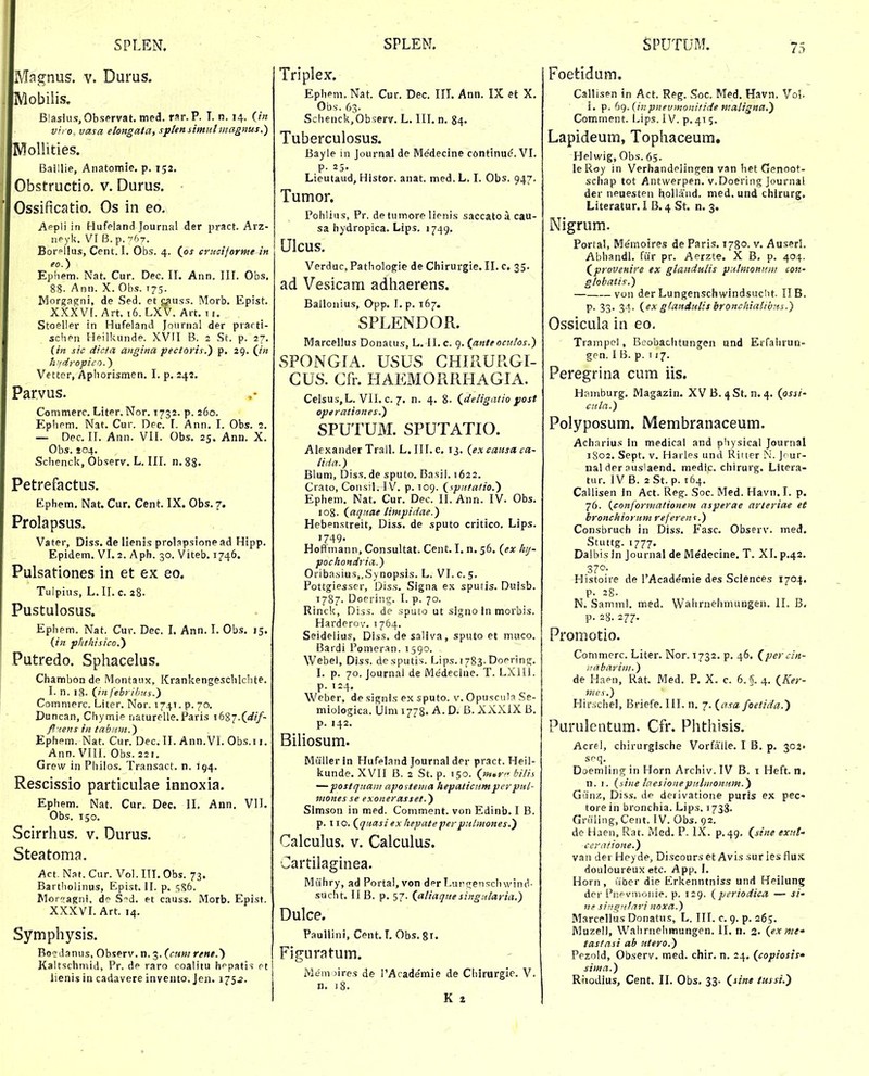 Magnus. v. Durus. Mobilis. Biasius.Observat. med. rar.P. T. n. 14. vrfo, vasa elongala, sptensimulmagnus.) R^oUities. Baillie, Aiiatomie. p. 152, Obstructio. v. Durus. Ossificatio. Os in eo, Appli in Hufeland Journal der pract. Arz- iipyk. V[B.p.-S7. Borpllus, Cent. I. Obs. 4. (os cruciforme-in eo.) Ephem. Nat. Cur. Dec. II. Ann. III. Obs. 88- Ann. X. Obs. 173. Morgapini, de Sed. et ^nss. Morb. Epist. XXXVr. Art. 16. LXV. Art. 11. Stoeller in Hufeland Journal der prarti- schen Heilkunde. XVII B. 2 .St. p. 27. (m sic dicta angina pectoris.) p. 29. (/« h'fciropico.) Vetter, Aphorismen. I. p. 24?. Parvus. Commerc. Liter. Nor. 1732. p. 260. Ephem. Nat. Cur. Dec. 1. Ann. I. Obs. 2. — Dec. II. Ann. VII. Obs. 25. Ann. X. Obs. 104. Schenck, Observ. L, III. n.88. Petrefactus. Ephem, Nat. Cur. Cent. IX. Obs. 7. Prolapsus. Vater, Diss. de llenis prolapsione ad Hipp. Epidem. VI. 2, Aph. 30. Viteb. 1746. Pulsationes in et ex eo. Tulpius, L. II. c. 28. Pustulosus. Ephem. Nat. Cur. Dec. I. Ann. I. Obs. 15. {in phthisico.') Putredo. Sphacelus. Chambon de Montaux, Krankengeschlchte. I. n. 18. 0 febribHs.} Comnierc. Liter. Nor. 1741. p. 70. Duncan, Chymie naturelle.Paris 1687.(rf//- fl iens in tabiim.) Ephem. Nat. Cur. Dec. II. Ann.VI. Obs.i i. Ann. VIII. Obs. 221. Grevv in Philos. Transact. n. 194. Rescissio particulae innoxia. Ephem. Nat. Cur. Dec. II. Ann. VIL Obs. 150, Scirrhus, v. Durus. Steatoma, Act. Nat. Cur. Vol. ITI, Obs. 73. Bartholinus, Epist. II. p, sS6. Morrragni, do S-^d. et causs. Morb. Epist. XXXVL Art. 14, Symphysis. Boidanus, Observ. n. 3. (c«w rene.) Kaitschniid, Pr. de raro coalitu hi^patis rt Triplex. Epheni, Nat. Cur. Dec. III. Ann. IX et X. Obs. 63. Schenck,Observ. L. III, n. 84. Tuberculosus. Bayle in Journal de Medecine continue. VI. P- 25. Lieutaud, Histor. anat. med. L, I. Obs. 947. Tumor. Pohlius, Pr. de tumore lienis saccatoacau- sa hydropica. Lips. 1749. Ulcus. Verdac, Patholofie de Chirurgie. II. c. 35. ad Vesicam adhaerens. Ballonius, Qpp. L p. 167. SPLENDOR. Marcellus Donatus, L. ll.c. q. (^anteocutos.) SPONGIA. USUS CHIRURGI- CUS. Cfr. HAEMORRHAGIA. Celsus,L. VII. c. 7. n. 4. 8. (,deligatio post operationes.) SPUTUM. SPUTATIO. Alexander Trall. L. III. c. 13, {ex causx ca- lida.) Blum, Diss. de sputo. Basil. 1622. Crato, CoiisiL IV. p. 109. (<.p?^tatio.') Ephem, Nat. Cur. Dec. II. Ann. IV. Obs. 108. (aqnae timpidae.) Hebenstreit, Diss. de sputo critico. Lips. 1749. Hoffmann, Consultat. Cent. I. n, 56. {ex hij- pochondria.) Oriba.sius,,Synopsis. L. VI. c. 5. Fottgiesscr, Diss, Signa ex sputis. Duisb. 1787. Doering. I. p. 70. Rinck, Diss. de .sputo ut signo In morbis. Harderov. 1 764. Seideiius, Diss. desallva, sputo et mnco. Bardi Pomeran. 1590. Webei, Diss. desputis. Lips. 1783. Doerin^r. I. p. 70. Journal de Medecine. T. LXUl. p. 124. Weber, de signis ex sputo. v. Opuscula Se- miologica. Ulm 1778. A. D. B. XXXIX B. p. 142. Biliosum. Miiller in Hufeland Journal der pract. Heil- liunde. XVII B. 2 St. p. 150. (»».r bili.s —postquaiii apostetna hepalicnmperpnl- nionesse exonerasset.) Slmson in med. Coniment. von Edinb. I B. p. 110. (quasi ex hepateperpnlmones.) Calculus. V. Calculus. Cartilaginea. Miihry, ad Porta!,von d^r Lurffenschwind- sucht, II B. p. 57. (aliaquesingularia.) Dulce. PauUini, Cent. T. Obs. 81. Figuratum. Mem )ires de l'Academie de Chirurgie. V. n. j8. K t Foetidum. Callisen in Act. Reg. Soc. Med. Havn. Vol. I. p. b().(inpnevmomtide maligna.') Comment. Lips. IV. p, 415, Lapideum, Tophaceum. Helwig, Obs. 65. le Roy in Verhandelingcn van het Genoot- schap tot Antwerpen. v.Doering Journal der neuesten hoUaiid. med. und chirurg. Literatur. I B. 4 St. n. 3. Nigrum, Portal, Memoires de Paris, 1780. v. AuserL Abhandl. fiir pr. Aerzte. X B, p. 404. (provenire ex gianduiis pnlmomfn/ con- gtobatis.) — von der Lungenschwindsuclit. IIB. p. 33. 34. (ex gtandulisbronchialibns.) Ossicula in eo. Trampel, Beobachtungen und Erfalirun- gen. I B. p. 117. Peregrina cum iis. Hnmburg. Magazin. XVB. ^St, n.4. (pssi- cula.) Polyposum. Membranaceum. Acharius in medical and physical Journal 1S02. Sept. V. Harles und Ritter N. Jour- nal der ausiaend. medic. chirurg. Litera- tur. IV B. 2 St. p. 164. Callisen in Act. Reg. Soc. Med. Havn.I. p. 76. {conforniationem asperae arleriae et bronchiorum referent.) Consbruch in Diss. Fasc. Observ. med. Stuttg. 1777. Dalbis in Journal de Medecine. T. XI. p.42. 370. Histoire de l'Academie des Sciences 1704. p. 28. N. Saminl. med. Wahrnehmungen. II. B, p. 28. 277. Promotio. Commerc. Liter. Nor. 1732. p. 46, (percin- iiabarim.) de Haen, Rat. Med. P, X. c. 6. S. 4. (Ker- nies.) Hirschei, Briefe. III. n, 7. {asa foelida.') Purulentum. Cfr. Phthisis. Acrel, chirurgische Vorfaile. I B. p. 302. soq. Doemling in Horn Archiv. IV B. i Heft. n. n. I. (sine taesioneputiiionum.) Gunz, Diss. de derivatione puris ex pec- tore in bronchia. Lips. 1733. Griiling, Cent. IV. Obs. 92. de Haen, Rat. Med. P. IX. p. 49. Oine exnt' ccrnlione.) van der Heyde, Di.scourset Avis surles flux douloureux etc. App. I. Horn , iiber die Erkenntniss und Heilung dcr Fiipvmoiiie. p. 129. (periodic/i — si- n? siitgntari noxa.) Marcellus Donatus, L. III, c. 9. p. 265. Muzell, Walirneiimungen. II. n. 2- (ex me^ tasfasi ab utero.) Pezold, Observ. med. chir. n. 24. (copiosis* sima.)