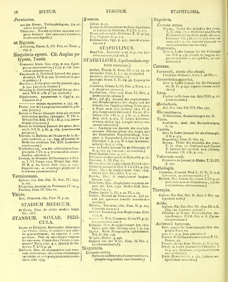 Piiruknhim. van der Sterre, Verhandellng etc. (ex ab- sces.ru Iuu/bayi.') Vleussens, Novum systema vasorum cor- poris Iiumani. (^ex ntetastasi variolosa, ex abscessu hepatis.) ut Signum. Avicenna, Canon. L. III. Fen. lo. Tract. 4. cap. 8- Singularia egesta. Cfr. Angina po- lyposa, Tussls. Commerc. Liter. Nor. 1733. p. 293. (pcl//- posiim concrementnm.) i/^S- P- 128. (vai- cutum saitguiferum.) Consbruch in Hufeland Journal der pract. Arzneyk. IV B, p. 599. {yermiculiin spu- tisphthisici.) Darwin.v. Kiihn phys. medic.]ournal.i8oi. p. 840. (anali/sis chemica.') Henning in Hufeland Journal der pr. Arz- ney k. VII B. 4 St. p. 139. {calcuU.) Hippocrates, ngoyvuTiKov. v. Opp. p. 41. (signa ex iis.) Kuiuxoci ttgoyyuiatts, n. 383- ^l- Portal, von der Lungenschwindsucht. pas- sim. (varia.) Scerni in Nuovo Glornale della piu recente letteratura medico chirurgica. T. VII.v. Weigel Ital. Bibl. IV B.i St. p. 213. (mem- hranae et ossicuta.) Strack in Hufeland Journal der pract. Arz- neyk. VII B. 3 St. p. 162. (concrementa poli/posa.) Valentin in Bulletin de TEcole et de la So- ciete medecin. p. T41. App. ad Journal de Medecine continue. Vol. XIV. (calculosa concrenienta.) Wichelhausen, von der schleimit^ten Lun- gensuciit. I Th. n. 4. (yermiculi in concre- tionibus calculosis.) Zeviani, In IVlemorie dl Matematica e Fisi- ca. T. VI. Veron. i^g^.Weigel Ital. Bibl. IV B. p. 60. Goett. Anz. 1795. p. 1551. (ingestornm, ex oesophago perforato in trackeam penetrantium.) Verminosum. Ephem. Nat. Cur. Dec. II. Ann. IV. App. p. 195- Panarolus, Jatrologism. Pentecost. IV. Paullini, Cent. IV. Obs, 10, Viride. Reil, Memorab, din. Fasc. II. p, 69. STADIUM MEDICUM. da Costa, Diss. de stadio medico. Lugd. Bar. 1767. STANNUM. NOXAE. PERI- CULA. Bayen et Charlard, Recherches chimiques sur retain, faites, et publiee.s par ordre du gouvernement, en reponse a cette question : Peut on sans danger emploer les vaisseaux d'etain dans Tusage e'tono- mique.? Paris 1781- 8-v- Journal de Me- decine. T. LVI. p. 98. Biichner, Diss. de circumspecto usu vaso- rum stanneorum, ad potuuni ciborumque speciatlm e.i ovis praeparatlonum neces- sario. Hal. 1753. Stannim. Celsus. p.4t, Lalouette,Dissertations mpdico-chymiques. in Journal de Wedecine. T. LXl. p. j 13. M ssa in Journal dr Medcciue. T. II. p. 2^3. Pyl, Magazin. II. p. 513. Rammazzini, Opp. p. 498. (morhi staima- riorum.) STAPHYLINUS. Sandifort, Exercitat. acait. 11. p. 109. (»/(7- rihus exciissa forficula..) STAPHYLOMA, Cquibiisdamrup- tura conieae,) Aetius, Tetrab. II. Serm. III. c. 33. 34. sq. Alexander Trall. L. I. c. 23. (cuUijria.) Arantius, de tumoribus. c. S. Auoenius Horat. T. II. l£p. 36. (iiiyocepha- lon.) Avicenna, Canon, L. III. Fen. 2.Tract. 2. c. 6. (riiptura corneae.) Bartholnius, Hist. anat. Cent. VI. Hist. 5. (tuherculiim corneae.) Beer, (B. ^.) Ansiciit der staphylomato- sen Metamorphosen des Auges und der kunstlichen Pupillenbildung. Wien 18C5. 8. Salzb. mcd. ciiir. Zeitung. 1805. IV. p. 305. Langenbeck Bibliothpk fiir die Ciii- rurgie. I B. 1 St. n. 3. 2 St. n, 5. Goett. Anz. 1806. p. 878. N. Leipz. Litoratur- zeitung.i8o6.p. 425. (semper iridcm cuiii cornea cohaerere.) • Nachtrag zur Ansicht der staphylo- matosen Metamorphose des Auges und der kiinstlichen Pupillenbildung. Wieii 1806. S- Langenbeck Bibliotliek fiir die Chirurgie. I. p. 5 13. N. Leipz. Literatur- zeitung. i8o6. p. 1184. ■ in Loder Journal fiir die Chirurgie. II P-433- sq. (corneae: ehorioideae.) Bresl. Samml. 1721, p. 5 10. Fabrjcius ab Aqti.Tpend. de Oper.chir. p. 25. Forestns, L. XI. Ods. 25. Giejpn, Diss. de staphylomata. F.rford.tSoi. Gleize in Jcurnal de Med.T. LXXXI. p. 369. Giinz, Dtss. de staphylomate. Lips. 1748- Haller Coll. Diss. Chir. I. n. 24.. Hopile, Diss. de staphylomate fungoso. Giessae 1746. IMauchart, Diss. Staphyloma vexatum no- men etc. Tub. 1748. Haller Coll. Diss. Chir. I. n. 25. Paulus Ae,q;in. L. III. c. 22. VI. c. 19. Pellier, Recuell de Me'mojres etc. (ab ex- esis per apostema lameltis anterioribns corneae.) Riclitcr, Observat. chir. Fasc, II. p. 104. (densatio corneae.) Vorlesung vom Staphyloma. Gutt. 1775-8. ii! Nov. Comment. Goett.VI. p. 57. ^ (ex( rescentias esse.) Schmalz, Diss. destaphylomate. Jen. j8oo. Salzb. med. chlr. Zeitung.1802. I. p, 244. Taylor. Nova Nosographia ophthalmica. Tab. II. Fig. loS- Wepfer, Observ. p. 846. Stalpart van der Wiel, Cent. II, Obs. 9. (ociili procidentia}) Singularia. Corneae statiis. Niemann ad Heberden Commentarien eic. (lijmphn coagutabilis inter lamellas.'^ Shignlaria. Corneae status. Scarpa , Traite des maladies des yeux. T. II. chap. 17. V. Hufeland und Harles N. Journal dprausland, mcdic. chirurs;. Litpratur I B. 2St. p.Ti^. (^uix crassior naturaH.) p. 121. (tenuiornaturati — cQiijitnctija vero incrassata.) Depravatio, Beer in Lcder Journal fiir die Chirurgie etc. II B. p. 438. (versio in futigum eic. per irritationes — ex siiphitide, ex r<(»'- cinomate.) Caussae. Furuncali, nimis cito clausi. Fabricius Hildaiius, Cent. I, ad Obs. i, Gonorrhoica materies. Beer in Loder Journal ftir dle Chirurgie etc. B. II. p. 435. (sptnte iterum conci' dere.) Ictus. Fischcr in Richter chir, Bibl.VIH. p. 76. (excrescentia.) Menischesis, Act. Nat. Cur. Vol. VIL Obs. 130. Rhevmatismus. IViohrenhelm, Beobachtungen etc. II. Tinea. Knakstedt, med. chlr. Beobachtungeo, variola. Beer in Loder Journal fiir die Chirurgie. II B.p.435. Hagendorn, Cent. II. Obs. 65. Scarpa, Traite des maiadles des yeux, T. II. chap. 17. Hufeland und Harles N. Journal der ausland. med. chirnrg. Literatur. I B. 2 St. p. it6. Vulneratio oculi. Degravers in Journal de Medec, T. XLIIL p. 441. Pathologia.  Cardanus, Contrad. Med. L. II. Tr. II. n.6. (nn uuene, an corneae tnnrbus ? ) Ricliter, Nov. Comm. Soc.Goett.T.VI. p.57. (non esse corneae ditatalionem , sedin- crassationent, excrescentiam.) Tlierapia. Epli-rm. Nat. Cur. Dec. II. Ann. I. Obs. 94. (pustuta ocuti.) ^ Ephem. Nat.Cur.Dec. in. Ann.rXetX. - Obs. 182. (spiritus vitrioti.) Odlielius in INifuen Scliwedischen A'o- handlungen. XII B. Oct. n. 6. Cp*''^>~ via operatione.) Antimonii butyrum. Beer, practische Bemerkungen uber den grauen Sianr etc. I. c. n. 3. (non cottveitire.) Flajani, Collezione d'osserv,Tzioiii.T. 1 V. Osserv. 25. Franck, de cur. hom. Morhis. L. II. p. S4- Himly in Loder Journal fiir Chirurcie. 1 B. p. 413. (minuere, sed peUuciditaietn noit resiituere.) Janin, ML-moires ctc. p. 389. (dotorts mi- tigari tacte cuin croco.)