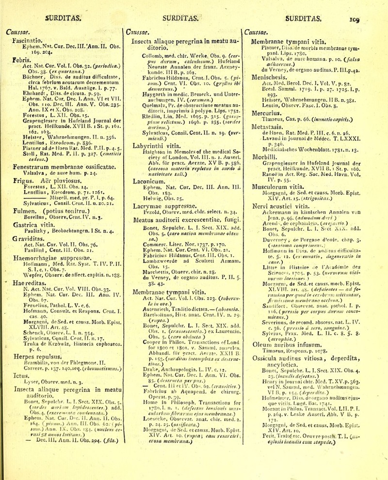 Caussae. Fascinatio. Ephem.Nat. Cur.Dec.Iir/Ann.II. Obs. 169. 204, Febris. Act Nat. Cur. Vol. I. Obs. 32. (periodiea.) Obs. 33- (^ex cjitartana.) Buchner, Diss. de auditus difficuUate, clrca febrlum acutarum decrcmentum Hal. 1767. V. Bald. Ausziige. I. p. 77. Ehrhardt, Diss. de cicuta. ^.59. Ephpm. Nat. Cur. Dec. 1, Anii. VI et VII. Obs. uo. Dpc, III. Ann. V. Obs, 235. Ann. IX Pt X. Obs. 208. Forestus , L. XII. Obs. 15, Grapen^iesspr in Hufeland Journal der pract. Heilkunde. XVII B. i St. p. 161. 162. 163. Heistpr, VVahrnphmungen. II. n. 356. Lentilius , iiteodrom. p. S36- Platnerad de Haen Rat. Med. P.II.p.4. 5. StoU, Rat. Med. P. II. p. 327. (eineticis cedens.) Fenestrarum membranae ossificatae. Valsalva, de aure hum. p. 24. Frigus. Aer pluviosus. Forestus, L. XII. Obs. 14. Lentilius, Etpodrom. p. 71. 126T. Miscpll. med. pr. P. 1. p. 64. Sylvaticus , Consil. Ceut. II. n. zo. 21. Fulmen. (potius tonitru.) Borellus, Observ. Cent. IV. n.3. Gastrica vitia. Paulizky , Beobarhtungen. I St. n. 4. Graviditas. Act. Nat. Cur. Vol. TI. Obs. 76. Paullinl, Cent. 111. Obs. 21. Haemorrhagiae suppressae. Hoflmann, Med. R.t. Syst. T. IV. P. II. S. l. c. 1. Obs. 7. Wepfer, Observ. de affect. capitls. n. igg- Hae reditas. N. Act. Nat. Cur. Vol. VIII. Obs.33, Ephcm. Nat. Cur. Dec. III, Ann. IV. Obs. 67. Fernelius, Pathol. L. V. c. 6. Hofmann, Consult. et Respons, Cpnt. I. cas. 40. Morga^ni, deSed. et causs. Morb. Epist. XLVIII. Art.48. Schenck, Observ. L. I. n. 354. Sylvaticus, Csjnsil. Cent. 11. n. 17. Trnka de Krz^wiz, Historia cophoseos. p. 6. ; . Herpes repulsusi i^rambilla, von der Fhlegmonf. II. Canere. p. 137. li^o.seq. {rhevmatismMs.j Ictus, Lyser, ObsPrv. med. n. 3. Insecta aliaque peregrlna in meatu auditorio, Bonpt, Sppulchr. L. I.Spct. XIX. Obs. 5. (sorJes anriim Inpidescentes.) add. Obs.4. (excrem^nfa condiinsnta.) Ephem. Nat. Cur. Dpc. !J. Ann. II. Obs. 164. (pisnm.) Ann. III. Obs, 62. [ pi- smii.) Ann. IX. Ob.s. lya. \_nuclens ce- rasi aniios Intitans.) — Dec, 111, AniJ. 11. Obs. 3^4. (//a.) Qaussae. Insecta aliaque peregrina in meatu au- ditorio. Collomb, med. chir, Werke. Obs. 9. (cor- pus diirum, calculosiim.) Hufeland Neueste Annalen der franz. Arziiey- kiinde. 111 B. p. 262. Fabricius Hildanus, Cent. I. Obs. 5. (pi- suni.) Cent. VI. Obs. lo. (grrjlhts ibi deiiiorfuits.^ Haygarth in medic. Bemerk, undUnter- sMcliungpn. IV. (ceritmen.) Quelmalz, Pr. de obstructione meatus au- ditorii, imprimis a polypo. Lips. 1752. Rledlin, Lin. Med. i605-P- 3'5- (goss.y- piuin retictum.) 1696. p. 2$^.(sordes anriiint.) Sylvatlcus, Consil, Cent. II. n. 19. (ver- miculi.) Labyrinthi vitia. Halgliton in Memoirsof the medicai So- ciety of London. Vol. III. n. i. Auserl. Abh. fur pract. Aerzte, XV B. p. 586. (caseosa materia reptetus in surdo d nativitate tali.) Laconicum. Ephem. Nat. Cur. Dec. III. Ann. IIl. Obs. iSg. Helwig, Obs. 25. Lacryniae suppressae, Pezold, Observ. med. cliir. select. n. 34. Meatus auditorii excrescenti.ie, fungi. Bonet, Sepulchr. L. I. Sect. XIX. add. Obs. 5. (caro nativa membranae obten sa.) Commerc. Liter. Nor. 1737. p. 170. Ephem.Nat. Cur.Cent. VI.Obs.zT. Fabricius Hildanu.s, Cpnt. III. Obs. t. Lambzweerde ad Sculteti Armam, Obs, 15. Marcliettis, Observ. chir, n, 28. du Vprney, do organo auditus. P, II, §. 38- 43. Menibranae tympani vitia. Act. Nat. Cur. Vol. 1. Obs. 223. (tubercu- ta in ove.) AutPiirieth, Traditiodictata.— (abseniia. BartlioHiius, Hi ^t. anat. Cent.lV. n. 29. (riipta.) Bonet, Sepulchr. L. I. Sect. XIX. add. Obs. I. (crassescentia.) ex. Laurentio. Obs. 5. (caro obdttcta ) Coopcr in Philos. Transactions nfLond forigoQPt 1801. V. Samml. ausprlps. Abhandl. fur pract. Aerztp. XXII B. p. 1 53. (surditas iiiconipleta ex destruc- tione.) Drake, Anthropologia. L, IV. c. 12. Ephem. Nat. Cur, Dec, 1. Ann, Vi. Obs. 85. (dcstnuta. pirpns.) — Cent. liJ ptiV. Oh-. b2.(cvasiities.) F.-ibricius ab Aquapend. de chirurg. Opprat. p. 39. Home in Philosoph. Transactions for 1780.1. n. I. {liefecttis temionis jnus- cularinni fibraruin ejtis niembranae.) Loespcltp, Obsprvat. anat. cliir. med. 2. p. 24. 25. (osiificata.) Morgagui, deSf-d. et canss. Morb. Epist. XIV. Art. 10. (r.v/7/ai; eam resarciri, erosa membrana.) Caussae. Membranae tympani vitla. Platner, Diss. de morbis membranae tym- pani. Lips. 1780. Valsalva, de aure humana. p. 10, (^fatsa adliaercns.) du Verney, de organo auditus. P. Ill.p.^j, Menischesis. Act. Med. BeroL Dec. I. VoL V. p. 82. Bresl. SammJ. 1719. I. p. 27. 1725.1.p, 293- Heister, Wahrnehmungpn. II B. n. 381. Lentin, Observ. Fasc. 1. Obs. 8. Mercurius. Timaeus, Cas, p. 66. (intmctiocapitis.') Metast.i3is, de Haen, Rat. Med. P. III. c. 6. n. 26. LavauJ in journal de M^dec. T. LXXXI, p. 346. Mediciniicltes Wochenbiatt. 1781. n. 13. Morbilli. Grapengiesser in Hufeland Jnurnal der pract! Heilkunde. XVII B. 1 St. p. 166. Ranoe in Act. Reg. Soc. Med. Havn. Vol. IV. p. 55. Musculorum vitia. Morgagni, de Sed. et causs. Morb. Epist, XIV. Art. i5.{strigositas.) Nervi acustici vitia. Ackermann in klinischen Annalen von Jpna, p. 96. (admodum d iri ) Arend de cephaialji;i. (arejactio ) BonPt, Sepulchr. L. I. S'Ct AiX. add. Obs. 6. Duvpriipy, de Porgane d'ouip. ciiap. 3. (^^teatoma compr imenf., Hoflmaiin in iJi.ss. de anJ^tus difficulta- te. §. 12. (ex ennatin, degeneralio in cane.) Littre in Histoire <ie lAtademip des Scienc--. 1705. p. 53. (ntrvoruM vici- iior'in: laesinne-s ) Morc^asjni, de .Sed.et causs. morb. Epist. XLVIfl. art. 48. (deficientes — ad fo- raminaper quodin certbr^nn viitluntur., fii niiisima tiiemhrann occtnsn.) Sanaifort. Observat. anat. pathol. I. p. T1 6. (pressio per corpus ditruni conco- mitans.) Severinus, de recond. abscess. nat. L. IV- c. 36. (pres.uo u sero, sangiiine.) Sylvius, Prax. Med. L. II. c. 8. §. 8- (atrophia.) Oleum aurlbus infusum. Timaeus, Rpspons. p. 1078. Ossicula auditus vitiosa, deperdita, ancylotica. Bouet, Sepulchr. L. I. Sect. XIX. Obs. 4, 23. (incndis defecttts.) Heiiry in Journai chir. IVIed. T. XV.p. 363. vpI N. Samml. mcd. W ahrnehmungcu. VI B. p. 154. {deperdita.) Hofmei.sfr. Diss. dporgano auditusejus- que vitiis. I^ugd, Bat. 1741. Morant in Philos. Transact. Voi. LII. P. I. p. 264. V. Leske AuserJ. Abh. V B, p. 172. riJorgagni, de Sed. et causs. Morb. Epist. XIV. Art. 10. Petit, Tiaite'eic. Oeuvreposth. T. I. (ci.i.- fijloiis iiiCHdis cum itapedt,')