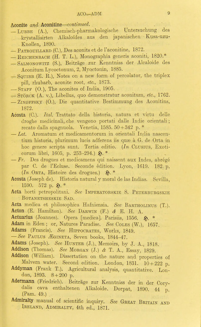 Aconite and Aconitine—continued. — Lubbe (A.), Chemisch-phannakologische Untersuchung des krystallisirten Alkalo'ides . aus den japanischen Kusa-uzu- . Knollen, 1890. — Patrquillard (C), Des aconits et de l'aconitine, 1872. — Reichenbach (H. T. L.), Monographia generis aconiti, 1820.* — Salmonowitz (S.), Beitrage zur Kenntniss der Alcaloide des Aconitum Lycoctonum, 2, Myoctonin, 1885. — Squibb (B. R.), Notes on a new form of percolator, the triplex pill, rhubarb, aconite root, etc., 1873. — Stapf (0.), The aconites of India, 1905. — Storck (A. v.), Libellus, quo demonstratur aconitum, etc., 1762. — Zinoffsky (0.), Die quantitative Bestimmung des Aconitins, 1872. Acosta (C). Hal. Trattato della historia, natura et virtu delle droghe medicinali, che vengono portati dalle Indie orientali; recato dalla spagnuola. Venetia, 1585. 50 + 342 p. * — Lot. Aromatum et medicamentorum in orientali India nascen- tium historia, plurimum lucis adferens iis quse a G. de Orta in hoc genere scripta sunt. Tertia editio. (In Clusius, Exoti- corum libri, 1605, p. 253-294.) * — Fr. Des drogues et medicamens qui naissent aux Indes, abrege par C. de l'Ecluse. Seconde edition. Lyon, 1619. 182 p. (In Orta, Histoire des drogues.) §. * Acosta (Joseph de). Historia natural y moral de las Indias. Sevilla, 1590. 572 p. * Acta horti petropolitani. See Imperatorskie S. Peterburgskie BOTANETSHESKIE SAD. Acta medica et philosophica Hafniensia. See Bartholinus (T.). Acton (E. Hamilton). See Darwin (F.) <$ E. H. A. Actuarius (Joannes). Opera [medica]. Parisiis, 1556. * Adam in Eden ; or, Natures Paradise. See Coles (W.), 1657. Adams (Francis). See Hippocrates, Works, 1849. — See Paulus ^Egineta, Seven books, 1844-47. Adams (Joseph). See Hunter (J.),. Memoirs, by J. A., 1818. Addison (Thomas). See Morgan (J.) & T. A., Essay, 1829. Addison (William). Dissertation on the nature and properties of Malvern water. Second edition. London, 1831. 10 + 222 p. Addyman (Frank T.). Agricultural analysis, quantitative. Lon- don, 1893. 8 + 200 p. Adermann (Friedrich). Beitrage zur Kenntniss der in der Cory- dalis cava enthaltenen Alkaloicle. Dorpat, 1890 44 p . (Pam. 49.) 1 Admiralty manual of scientific inquiry. See Great Britain and Ireland, Admiralty, 4th ed., 1871.