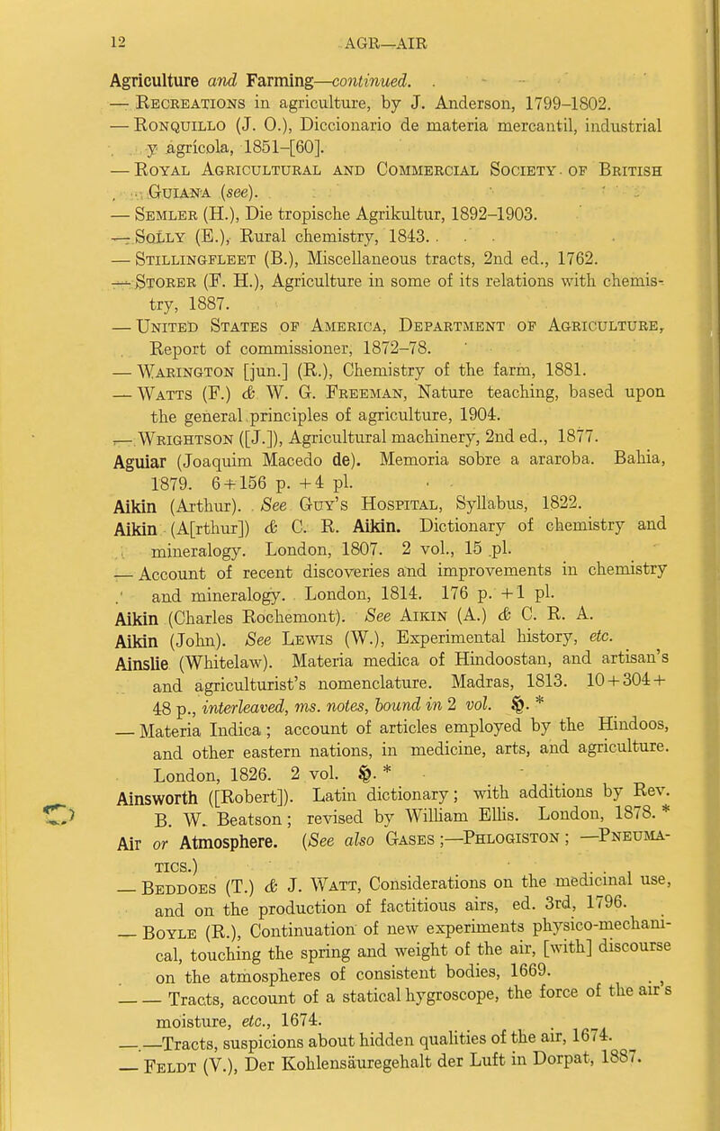 Agriculture and Farming—continued. . — Recreations in agriculture, by J. Anderson, 1799-1802. — Eonquillo (J. 0.), Diccionario de materia mercantil, industrial y agricola, 1851-[60]. — Royal Agricultural and Commercial Society . of British . .Guiana (see). — Semler (H.), Die tropische Agrikultur, 1892-1903. — Solly (E.), Rural chemistry, 1843. ... — Stillingfleet (B.), Miscellaneous tracts, 2nd ed., 1762. — Storer (F. H.), Agriculture in some of its relations with chemis- try, 1887. — United States of America, Department of Agriculture, Report of commissioner, 1872-78. — Warington [jun.] (R.), Chemistry of the farm, 1881. — Watts (F.) & W. G. Freeman, Nature teaching, based upon the general , principles of agriculture, 1904. rrr Wrightson ([J.]), Agricultural machinery, 2nd ed., 1877. Aguiar (Joaquim Macedo de). Memoria sobre a araroba. Bahia, 1879. 6 + 156 p. +4 pi. Aikin (Arthur). . See Guy's Hospital, Syllabus, 1822. Aikin (A[rthur]) & C. R. Aikin. Dictionary of chemistry and mineralogy. London, 1807. 2 vol., 15 .pi. Account of recent discoveries and improvements in chemistry and mineralogy. London, 1814. 176 p.'4-1 pi. Aikin (Charles Rochemont). See Aikin (A.) & C. R. A. Aikin (John). See Lewis (W.), Experimental history, etc. Ainslie (Whitelaw). Materia medica of Hindoostan, and artisan's and agriculturist's nomenclature. Madras, 1813. 10 + 304 + 48 p., interleaved, ms. notes, bound in 2 vol. §. * — Materia Indica; account of articles employed by the Hindoos, and other eastern nations, in medicine, arts, and agriculture. London, 1826. 2 vol. $. * Ainsworth ([Robert]). Latin dictionary; with additions by Rev. B. W. Beatson; revised by William Ellis. London, 1878. * Air or Atmosphere. (See also Gases ;—Phlogiston ; —Pneuma- tics.) . — Beddoes (T.) & J. Watt, Considerations on the medicinal use, and on the production of factitious airs, ed. 3rd, 1796. — Boyle (R.), Continuation of new experiments physico-mechani- cal, touching the spring and weight of the air, [with] discourse on the atmospheres of consistent bodies, 1669. '. Tracts, account of a statical hygroscope, the force of the airs moisture, etc., 1674. —.—Tracts, suspicions about hidden qualities of the air, 1674. — Feldt (V.), Der Kohlensauregehalt der Luft in Dorpat, 1887.