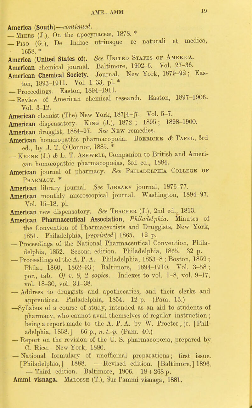 AME—AMM America (South)—continued. — Miers (J.), On the apocynacese, 1878. * — Piso (G.), De Indiae utriusque re naturali et medica, 1658. * America (United States of). See United States of America. American chemical journal. Baltimore, 1902-6. Vol. 27-36. American Chemical Society. Journal. New York, 1879-92 ; Eas- ton, 1893-1911. Vol. 1-33, pi. * — Proceedings. Easton, 1894-1911. — Eeview of American chemical research. Easton, 1897-1906. Vol. 3-12. American chemist (The) New York, 187[4-]?- Vol. 5-7. American dispensatory. King (J.), 1872 ; 1895; 1898-1900. American druggist, 1884-97. See New remedies. American homoeopathic pharmacopoeia. Boericke & Tafel, 3rd ed., by J. T. O'Connor, 1885. * Keene (J.) & L. T. Ashwell, Companion to British and Ameri- can homoeopathic pharmacopoeias, 3rd ed., 1884. American journal of pharmacy. See Philadelphia College of Pharmacy. * American library journal. See Library journal, 1876-77. American monthly microscopical journal. Washington, 1894-97. Vol. 15-18, pi. American new dispensatory. See Thacher (J.), 2nd ed.^ 1813. American Pharmaceutical Association, Philadelphia. Minutes of the Convention of Pharmaceutists and Druggists, New York, 1851. Philadelphia, [reprinted] 1865. 12 p. — Proceedings of the National Pharmaceutical Convention, Phila- delphia, 1852. Second edition. Philadelphia, 1865. 32 p. — Proceedings of the A. P. A. Philadelphia, 1853-8 ; Boston, 1859 ; Phila., 1860, 1862-93; Baltimore, 1894-1910. Vol. 3-58; por., tab. Of v. 8, 2 copies. Indexes to vol. 1-8, vol. 9-17, vol. 18-30, vol. 31-38. — Address to druggists and apothecaries, and their clerks and apprentices. Philadelphia, 1854. 12 p. (Pam. 13.) —Syllabus of a course of study, intended as an aid to students of pharmacy, who cannot avail themselves of regular instruction ; being a report made to the A. P. A. by W. Procter, jr. [Phil- adelphia, 1858.] 66 p., n. t.-p. (Pam. 40.) — Report on the revision of the U. S. pharmacopoeia, prepared by C. Rice. New York, 1880. — National formulary of unofficinal preparations; first issue. [Philadelphia,] 1888. —Revised edition. [Baltimore,] 1896. — Third edition. Baltimore, 1906. 18+ 268 p. Ammi visnaga. Malosse (T.), Sur l'ammi visnaga, 1881.