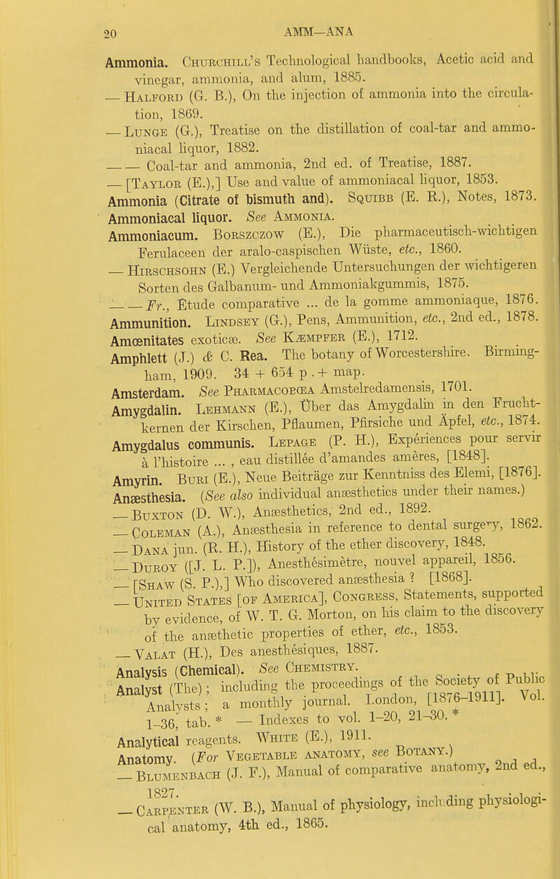 AMM—ANA Ammonia. Churchill's Technological handbooks, Acetic acid and vinegar, ammonia, and alum, 1885. Halford (G. B.), On the injection of ammonia into the circula- tion, 1869. Lunge (G.), Treatise on the distillation of coal-tar and ammo- niacal liquor, 1882. Coal-tar and ammonia, 2nd ed. of Treatise, 1887. — [Taylor (E.),] Use and value of ammoniacal liquor, 1853. Ammonia (Citrate of bismuth and). Squibb (E. R.), Notes, 1873. Ammoniacal liquor. See Ammonia. Ammoniacum. Borszczow (E.), Die pharmaceutisch-wichtigen Ferulaceen der aralo-caspischen Wliste, etc., 1860. — Hirschsohn (E.) Vergleichende Untersuchungen der wichtigeren Sorten des Gaibanum- und Ammoniakgummis, 1875. Fr., Etude comparative ... de la gomme ammoniaque, 1876. Ammunition. Lindsey (G.), Pens, Ammimition, etc., 2nd ed., 1878. Amoenitates exoticse. See K^mpfer (E.), 1712. Amphlett (J.) & C. Rea. The botany of Worcestershire. Birming- ham, 1909. 34 + 654 p . + map. Amsterdam. See Pharmacoecea Amstelredamensis, 1701. Amygdalin. Lehmann (E.), Uber das Amygdalin in den Frucht- kernen der Kirschen, Pflaumen, Pfirsiche und Apfel, etc., 1874. Amygdalus communis. Lepage (P. H.), Experiences pour servrr a l'histoire ... , eau distillee d'amandes ameres, [1848]. Amyrin Buri (E.), Neue Beitrage zur Kenntniss des Elemi, [1876]. Anaesthesia. (See also individual anesthetics under their names.) — Buxton (D. W.), Anaesthetics, 2nd ed., 1892. — Coleman (A.), Anesthesia in reference to dental surge-y, 1862. — Dana ran. (R. H.), History of the ether discovery, 1848. — Duroy ([J. L. P.]), Anesthesimetre, nouvel appareil, 18o6. — TShaw (S P ) ] Who discovered anaesthesia % [1868]. — United States [of America], Congress, Statements, supported by evidence, of W. T. G. Morton, on his claim to the discovery of the anethetic properties of ether, etc., 1853. — Valat (H.), Des anesthesiques, 1887. Analysis (Chemical). See Chemistry. Anal st (The); including the proceedings of the SocietyJ o Pubhc Analysts; a monthly journal. London, [18.6-1911]. \ ol. 1-36 tab. * — Indexes to vol. 1-20, 21-30. Analytical reagents. White (E.), 1911. Anatomy. (For Vegetable anatomy, see Botany.) _ Blumenbach (J. F.). Manual of comparative anatomy, 2nd ed., -Carpenter (W. B.), Manual of physiology, inch ding physiologi- cal anatomy, 4th ed., 1865.