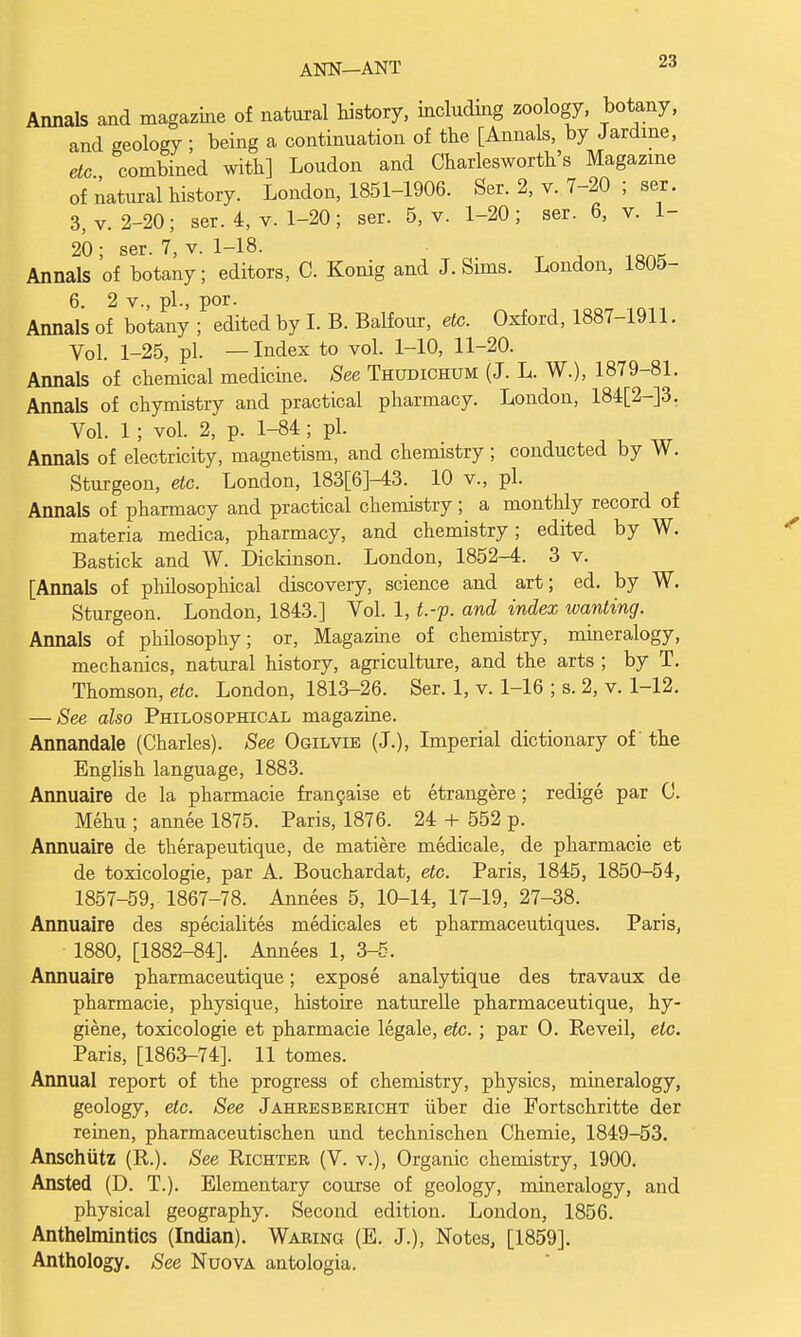 Annals and magazine of natural history, including zoology, botany, and geology ; being a continuation of the [Annals, by Jardme, etc combined with] Loudon and Charlesworth's Magazine of natural history. London, 1851-1906. Ser. 2, v. 7-20 ; ser. 3, v. 2-20; ser. 4, v. 1-20; ser. 5, v. 1-20; ser. 6, v. 1- 20; ser. 7, v. 1-18. • . Annals of botany; editors, C. Konig and J. Sims. London, 1805- 6. 2 v., pi., por. Annals of botany ; edited by I. B. Balfour, etc. Oxford, 1887-1911. Vol. 1-25, pi. —Index to vol. 1-10, 11-20. Annals of chemical medicine. See Thudichum (J. L. W.), 1879-81. Annals of chymistry and practical pharmacy. London, 184[2-]3. Vol. 1 ; vol. 2, p. 1-84; pi. Annals of electricity, magnetism, and chemistry; conducted by W. Sturgeon, etc. London, 183[6]-43. 10 v., pi. Annals of pharmacy and practical chemistry; a monthly record of materia medica, pharmacy, and chemistry; edited by W. Bastick and W. Dickinson. London, 1852-4. 3 v. [Annals of philosophical discovery, science and art; ed. by W. Sturgeon. London, 1843.] Vol. 1, t.-f. and index wanting. Annals of philosophy; or, Magazine of chemistry, mineralogy, mechanics, natural history, agriculture, and the arts ; by T. Thomson, etc. London, 1813-26. Ser. 1, v. 1-16 ; s. 2, v. 1-12. — See also Philosophical magazine. Annandale (Charles). See Ogilvie (J.), Imperial dictionary of the English language, 1883. Annuaire de la pharmacie francai3e et etrangere; redige par 0. Mehu ; annee 1875. Paris, 1876. 24 + 552 p. Annuaire de therapeutique, de matiere medicale, de pharmacie et de toxicologic, par A. Bouchardat, etc. Paris, 1845, 1850-54, 1857-59, 1867-78. Annees 5, 10-14, 17-19, 27-38. Annuaire des specialites medicales et pharmaceutiques. Paris, • 1880, [1882-84]. Annees 1, 3-5. Annuaire pharmaceutique; expose analytique des travaux de pharmacie, physique, histoire naturelle pharmaceutique, hy- giene, toxicologic et pharmacie legale, etc. ; par O. Reveil, etc. Paris, [1863-74]. 11 tomes. Annual report of the progress of chemistry, physics, mineralogy, geology, etc. See Jahresbericht iiber die Fortschritte der reinen, pharmaceutischen und technischen Chemie, 1849-53. Anschutz (R.). See Richter (V. v.), Organic chemistry, 1900. Ansted (D. T.). Elementary course of geology, mineralogy, and physical geography. Second edition. London, 1856. Anthelmintics (Indian). Waring (E. J.), Notes, [1859]. Anthology. See Nuova antologia.