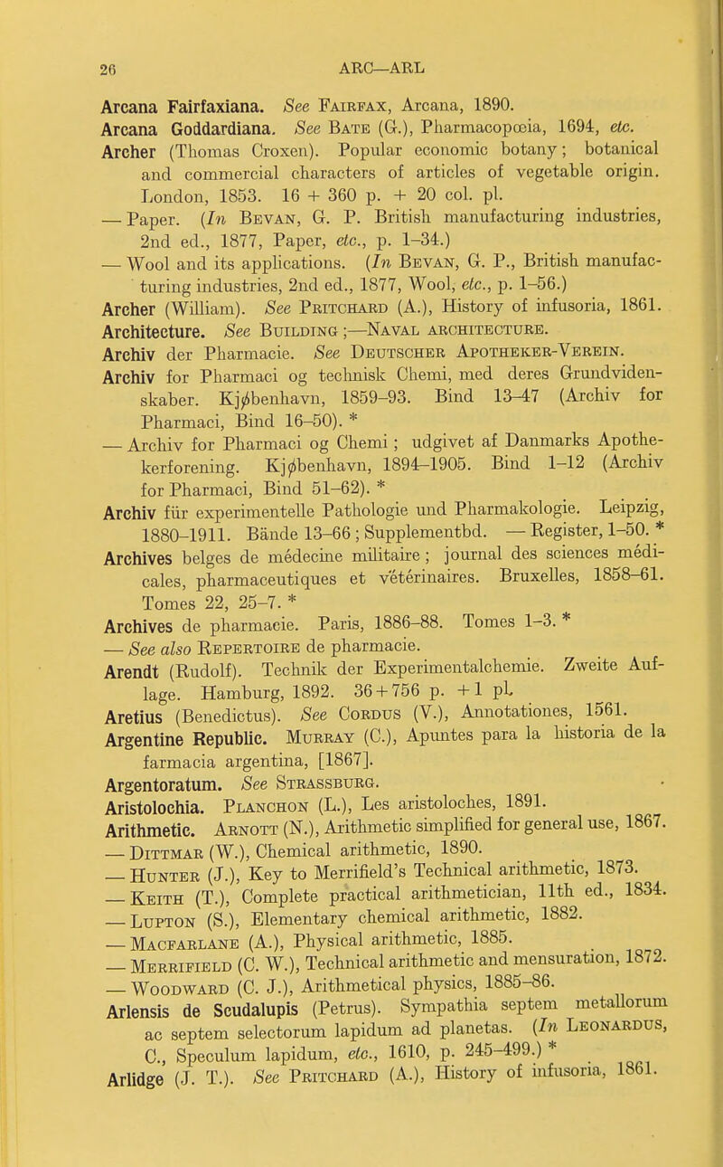 Arcana Fairfaxiana. See Fairfax, Arcana, 1890. Arcana Goddardiana. See Bate (G.), Pharmacopoeia, 1694, etc. Archer (Thomas Croxen). Popular economic botany; botanical and commercial characters of articles of vegetable origin. London, 1853. 16 + 360 p. + 20 col. pi. — Paper. (In Bevan, G. P. British manufacturing industries, 2nd ed., 1877, Paper, etc., p. 1-34.) — Wool and its applications. (In Bevan, G. P., British manufac- turing industries, 2nd ed., 1877, Wool, etc., p. 1-56.) Archer (William). See Pritchard (A.), History of infusoria, 1861. Architecture. See Building ;—Naval architecture. Archiv der Pharmacie. See Deutscher Apotheker-Verein. Archiv for Pharmaci og technisk Chemi, med deres Grundviden- skaber. K]>benhavn, 1859-93. Bind 13-47 (Archiv for Pharmaci, Bind 16-50). * — Archiv for Pharmaci og Chemi; udgivet af Danmarks Apothe- kerforening. Kjjibenhavn, 1894-1905. Bind 1-12 (Archiv for Pharmaci, Bind 51-62). * Archiv fur experimented Pathologie und Pharmakologie. Leipzig, 1880-1911. Bande 13-66 ; Supplementbd. — Register, 1-50. * Archives beiges de medecine militaire; journal des sciences medi- cales, pharmaceutiques et veterinaires. Bruxelles, 1858-61. Tomes 22, 25-7. * Archives de pharmacie. Paris, 1886-88. Tomes 1-3. * — See also Repertoire de pharmacie. Arendt (Rudolf). Technik der Experimentalchemie. Zweite Auf- lage. Hamburg, 1892. 36 + 756 p. +1 pL Aretius (Benedictus). See Cordus (V.), Annotations, 1561. Argentine Republic. Murray (C), Apuntes para la historia de la farmacia argentina, [1867]. Argentoratum. See Strassburg. Aristoloehia. Planchon (L.), Les aristoloches, 1891. Arithmetic. Arnott (N.), Arithmetic simplified for general use, 1867. — Dittmar (W.), Chemical arithmetic, 1890. — Hunter (J.), Key to Merrifield's Technical arithmetic, 1873. — Keith (T.), Complete practical arithmetician, 11th ed., 1834. — Lupton (S.), Elementary chemical arithmetic, 1882. — Macfarlane (A.), Physical arithmetic, 1885. — Merrifield (C. W.), Technical arithmetic and mensuration, 1872. — Woodward (C. J.), Arithmetical physics, 1885-86. Arlensis de Scudalupis (Petrus). Sympathia septem metallorum ac septem selectorum lapidum ad planetas. (In Leonardus, C, Speculum lapidum, eto., 1610, p. 245-499.) * Arlidge (J. T.). See Pritchard (A.), History of infusoria, 1861.