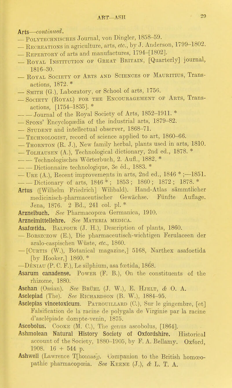 ART—ASH Arts—continued. — Polytechnisches Journal, von Dingier, 1858-59. — Recreations in agriculture, arts, etc., by J. Anderson, 1799-1802. — Repertory of arts and manufactures, 1794-[1802]. — Royal Institution oe Great Britain, [Quarterly] journal, 1816-30. Royal Society of Arts and Sciences of Mauritius, Trans- actions, 1872.* — Smith (G.), Laboratory, or School of arts, 1756. Society (Royal) for the Encouragement of Arts, Trans- actions, [1754-1835].* Journal of the Royal Society of Arts, 1852-1911. * — Spons' Encyclopedia of the industrial arts, 1879-82. — Student and intellectual observer, 1868-71. — Technologist, record of science applied to art, 1860-66. — Thornton (R. J.), New family herbal, plants used in arts, 1810. — Tolhausen (A.), Technological dictionary, 2nd ed., 1878. * Technologisches Worterbuch, 2. AufL, 1882. * Dictionnaire technologique, 3e ed., 1883. * — Ure (A.), Recent improvements in arts, 2nd ed., 1846 * ;—1851. Dictionary of arts, 1846 *; 1853; 1860; 1872; 1878.* Artus ([Wilhelm Friedrich] Wilibald). Hand-Atlas sammtlicher medicinisch-pharmaceutischer Gewachse. Fiinfte Auflage. Jena, 1876. 2 Bd., 241 col. pi. * Arzneibuch. See Pharmacopcea Germanica, 1910. Arzneimittellehre. See Materia medica. Asafoetida. Balfour (J. H.), Description of plants, 1860. — Borszczow (E.), Die pharmaceutisch-wichtigen Ferulaceen der aralo-caspischen Wiiste, etc., 1860. — [Curtis (W.), Botanical magazine,] 5168, Narthex asafoetida [by Hooker,] 1860. * —Deniau (P. C. F.), Le silphium, asa fcetida, 1868. Asarum canadense. Power (F. B.), On the constituents of the rhizome, 1880. Asehan (Ossian). See Bruhl (J. W.), E. Hjelt, & O. A. Asclepiad (The). See Richardson (B. W.); 1884-95. Asclepias vincetoxicum. Patrouillard (C), Sut le gingembre, [et] Falsification de la racine de polygala de Virginie par la racine d'asclepiade dompte-venin, 1875. Ascobolus. Cooke (M. C), The genus ascobolus, [1864]. Ashmolean Natural History Society of Oxfordshire. Historical account of the Society, 1880-1905, by F. A. Bellamy. Oxford, 1908. 16 + 544 p. Ashwell (Lawrence T[homas];. Companion to the British homoeo- pathic pharmacopoeia. See Keene (J.), & L. T. A.