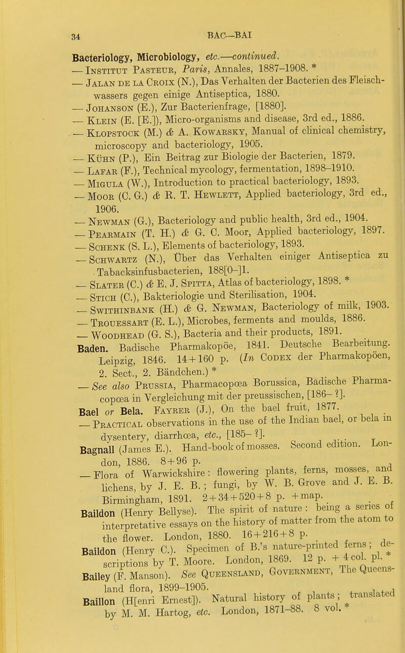 Bacteriology, Microbiology, etc.—continued. — Institut Pasteur, Paris, Annales, 1887-1908. * — Jalan de la Croix (N.), Das Verhalten der Bacterien des Fleisch- wassers gegen einige Antiseptica, 1880. — Johanson (E.), Zur Bacterienfrage, [1880]. — Klein (E. [E.]), Micro-organisms and disease, 3rd ed., 1886. . Klopstock (M.) & A. Kowarsky, Manual of clinical chemistry, microscopy and bacteriology, 1905. — Kuhn (P.), Ein Beitrag zur Biologie der Bacterien, 1879. — Laear (F.), Technical mycology, fermentation, 1898-1910. — Migula (W.), Introduction to practical bacteriology, 1893. — Moor (C. G.) & R. T. Hewlett, Applied bacteriology, 3rd ed., 1906. — Newman (G.), Bacteriology and public health, 3rd ed., 1904. — Pearmain (T. H.) & G. C. Moor, Applied bacteriology, 1897. — Schenk (S. L.), Elements of bacteriology, 1893. — Schwartz (N.), Uber das Verhalten einiger Antiseptica zu , Tabacksinfusbacterien, 188[0-]1. — Slater (C.) & E. J. Spitta, Atlas of bacteriology, 1898. * — Stich (C), Bakteriologie und Sterilisation, 1904. — Swithinbank (H.) & G. Newman, Bacteriology of milk, 1903. — Trouessart (E. L.), Microbes, ferments and moulds, 1886. — Woodhead (G. S.), Bacteria and their products, 1891. Baden. Badische Pharmakopoe, 1841. Deutsche Bearbeitung. Leipzig, 1846. 14 + 160 p. {In Codex der Pharmakopoen, 2. Sect., 2. Bandchen.) * — See also Prussia, Pharmacopoea Borussica, Badische Pharma- copoea in Vergleichung mit der preussischen, [186- ?]. Bael or Bela. Fayrer (J.), On the bael fruit, 1877 — Practical observations in the use of the Indian bael, or bela m dysentery, diarrhoea, etc., [185- ?]. Bagnall (James E.). Hand-book of mosses. Second edition. Lon- don, 1886. 8 + 96 p. -Flora of Warwickshire: flowering plants, ferns, mosses and lichens, by J. E. B. ; fungi, by W. B. Grove and J. E. B. Birmingham, 1891. 2 + 34 + 520 + 8 p. + map. Baildon (Henry Bellyse). The spirit of nature : being a series of interpretative essays on the history of matter from the atom to the flower. London, 1880. 16 + 216 + 8 p. Baildon (Henry C). Specimen of B.'s nature-prmted ferns; de- scriptions by T. Moore. London, 1869. 12 p. + 4 cob pi * Bailey (F. Manson). See Queensland, Government, The Queens- land flora, 1899-1905. Baillon (H[enri Ernest]). Natural history of plants; ^translated by M. M. Hartog, etc. London, 1871-88. 8 vol. •