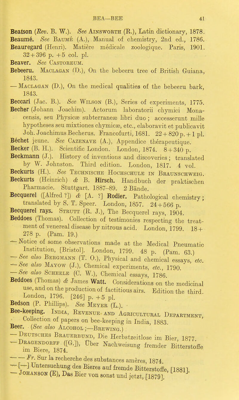 Beatson (Rev. B. W.). See Ainsworth (R.), Latin dictionary, 1878. BeaumS. See Baume (A.), Manual of chemistry, 2nd ed., 1786. Beauregard (Henri). Matiere medicale zoologique. Paris, 1901. 32 + 396 p. +5 col. pi. Beaver. See Castoreum. Bebeeru. Maclagan (J).), On the bebeeru tree of British Guiana, 1843. — Maclagan (D.), On the medical qualities of the bebeeru bark, 1843. Beccari (Jac. B.). See Wilson (B.), Series of experiments, 1775. Becher (Johann Joachim). Actorum laboratorii chymici Mona- censis, seu Physicse subterranean libri duo; accesserunt mille hypotheses seu mixtiones chymicae, etc., elaboravit et publicavit J oh. J oachimus Becherus. Francofurti, 1681. 22 + 820 p. +1 pi. Bechet jeune. See Cazenave (A.), Appendice therapeutique. Becker (B. H.). Scientific London. London, 1874. 8 + 340 p. Beckmann (J.). History of inventions and discoveries ; translated by W. Johnston. Third edition. London, 1817. 4 vol. Beckurts (H.). See Technische Hochschule in Braunschweig. Beckurts (Heinrich) & B. Hirsch. Handbuch der praktischen Pharmacie. Stuttgart. 1887-89. 2 Bande. Becquerel ([Alfred?]) & [A. ?] Rodier. Pathological chemistry; translated by S. T. Speer. London, 1857. 24 + 566 p. Becquerel rays. Strutt (R. J.), The Becquerel rays, 1904. Beddoes (Thomas). Collection of testimonies respecting the treat- ment of venereal disease by nitrous acid. London 1799 18 + 278 p. (Pam. 19.) — Notice of some observations made at the Medical Pneumatic Institution, [Bristol]. London, 1799. 48 p. (Pam 63 ) -See also Bergmann (T. 0.), Physical and chemical essays, etc. ^-See also Mayow (J.), Chemical experiments, etc 1790 — See also Scheele (C. W.), Chemical essays, 1786 Beddoes (Thomas) & James Watt. Considerations on the medicinal use, and on the production of factitious airs. Edition the third London, 1796. [246] p. +5 pi. Bedson (P. Phillips). See Meyer (L.). Bee-keeping. India, Revenue and Agricultural Department Collection of papers on bee-keeping in India, 1883. Beer. (See also Alcohol;—Brewing.) -Deutsches Brauerbund, Die Herbstzeitlose im Bier 1877 -Dragendoree ([G.]), t)ber Nachweisung fremder Bitterstoffe im Biere, 1874. Fr. Sur la recherche des substances ameres 1874 — [-] Untersuchung des Bieres auf fremde Bitterstoffe, [18811 — Johanson (E), Das Bier von sonst und jetzt, [1879]