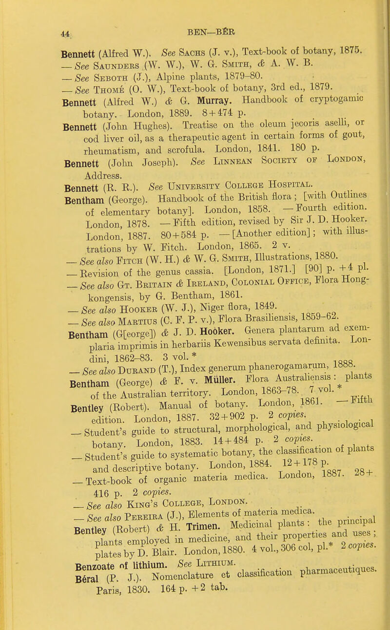 Bennett (Alfred W.). -See Sachs (J. v.), Text-book of botany, 1875. — See Saunders (W. W.), W. G. Smith, & A. W. B. — See Seboth (J.), Alpine plants, 1879-80. — See Thome (0. W.), Text-book of botany, 3rd ed., 1879. Bennett (Alfred W.) & G. Murray. Handbook of cryptogamic botany. London, 1889. 8 + 474 p. Bennett (John Hughes). Treatise on the oleum jecoris aselli, or cod liver oil, as a therapeutic agent in certain forms of gout, rheumatism, and scrofula. London, 1841. 180 p. Bennett (John Joseph). See Linnean Society of London, Address. Bennett (R. R.). See University College Hospital. Bentham (George). Handbook of the British flora ; [with Outlines of elementary botany]. London, 1858. -Fourth edition. London 1878. —Fifth edition, revised by Sir J. D. Hooker. London, 1887. 80 + 584 p. — [Another edition]; with illus- trations by W. Ktch. London, 1865. 2 v. — See also Fitch (W. H.) & W. G. Smith, Illustrations, 1880. — Revision of the genus cassia. [London, 1871.] [90] p. +4 pi. — See also Gt. Britain & Ireland, Colonial Office, Flora Hong- kongensis, by G. Bentham, 1861. — See also Hooker (W. J.), Niger flora, 1849. _ See also Martius (C. F. P. v.), Flora Brasiliensis, 1859-62 Bentham (G[eorge]) & J. D. Hooker. Genera plantarum ad exem- plaria imprimis in herbariis Kewensibus servata definita. Lon- dini, 1862-83. 3 vol.* _ See also Durand (T.), Index generum phanerogam™, 1888. Bentham (George) & F. v. Mtiller Flora■ ^ of the Australian territory. London 1863-/8. 7 vol. Bentley (Robert). Manual of botany. London, 1861. —JJittn edition. London, 1887. 32 + 902 p. 2 copies — Student's guide to structural, morphological, and physiological botany. London, 1883. 14 + 484 p. 2 copies. — Studeis guide to systematic botany the dj^tum of plants and descriptive botany. London, 1884. 12 +178 p -Text-book of organic materia medica. London, 1887. M + 416 p. 2 copies. — See also King's College, London. _ See also Pereira (J.), Elements of materia medica. Bentlev (Robert) & H. Trimen. Medicinal plants . the principal ^Zl^ - medicine, f^^S plates by D. Blair. London, 1880. 4 vol., 306 col, pi. 2 copies. X^^^^^^ pharmaceutics. Paris, 1830. 164 p. + 2 tab.