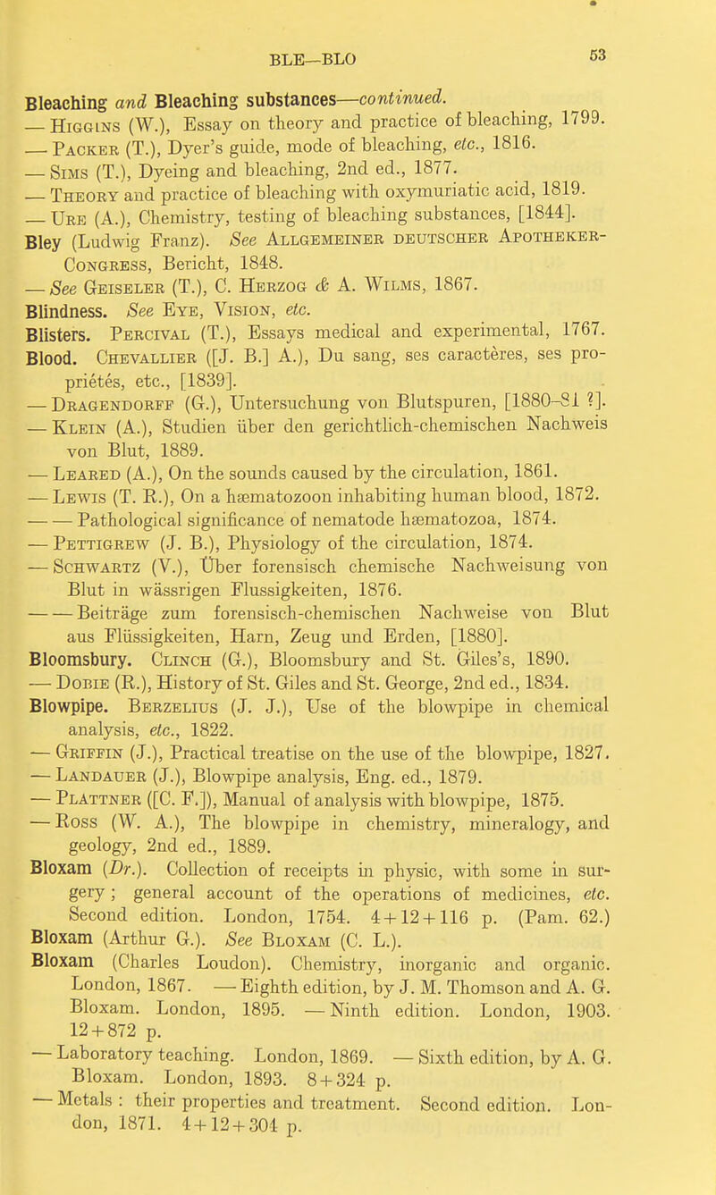 BLE—BLO Bleaching and Bleaching substances—continued. — Higgins (W.), Essay on theory and practice of bleaching, 1799. Packer (T.), Dyer's guide, mode of bleaching, etc., 1816. — Sims (T.), Dyeing and bleaching, 2nd ed., 1877. Theory and practice of bleaching with oxymuriatic acid, 1819. Ure (A.), Chemistry, testing of bleaching substances, [1844]. Bley (Ludwig Franz). See Allgemeiner deutscher Apotheker- Congress, Bericht, 1848. — See Geiseler (T.), C. Herzog & A. Wilms, 1867. Blindness. See Bye, Vision, etc. Blisters. Percival (T.), Essays medical and experimental, 1767. Blood. Chevallier ([J. B.] A.), Du sang, ses caracteres, ses pro- prietes, etc., [1839]. — Dragendorff (Gr.), Untersuchung von Blutspuren, [1880-81 ?]. — Klein (A.), Studien iiber den gerichtlich-chemischen Nachweis von Blut, 1889. — Leared (A.), On the sounds caused by the circulation, 1861. — Lewis (T. B.), On a hsernatozoon inhabiting human blood, 1872. Pathological significance of nematode hsematozoa, 1874. — Pettigrew (J. B.), Physiology of the circulation, 1874. — Schwartz (V.), Uber forensisch chemische Nachweisung von Blut in wassrigen Elussigkeiten, 1876. Beitrage zum forensisch-chemischen Nachweise von Blut aus Fliissigkeiten, Ham, Zeug und Erden, [1880]. Bloomsbury. Clinch (G-.), Bloomsbury and St. Giles's, 1890. — Dobie (R.), History of St. Giles and St. George, 2nd ed., 1834. Blowpipe. Berzelius (J. J.), Use of the blowpipe in chemical analysis, etc., 1822. — Griffin (J.), Practical treatise on the use of the blowpipe, 1827. — Landauer (J.), Blowpipe analysis, Eng. ed., 1879. — Plattner ([C. F.]), Manual of analysis with blowpipe, 1875. — Ross (W. A.), The blowpipe in chemistry, mineralogy, and geology, 2nd ed., 1889. Bloxam (Dr.). Collection of receipts in physic, with some in sur- gery ; general account of the operations of medicines, etc. Second edition. London, 1754. 4 + 12 + 116 p. (Pam. 62.) Bloxam (Arthur G.). See Bloxam (C. L.). Bloxam (Charles Loudon). Chemistry, inorganic and organic. London, 1867. — Eighth edition, by J. M. Thomson and A. G. Bloxam. London, 1895. —Ninth edition. London, 1903. 12 + 872 p. — Laboratory teaching. London, 1869. — Sixth edition, by A. G. Bloxam. London, 1893. 8 + 324 p. — Metals : their properties and treatment. Second edition. Lon- don, 1871. 4+12 + 304 p.