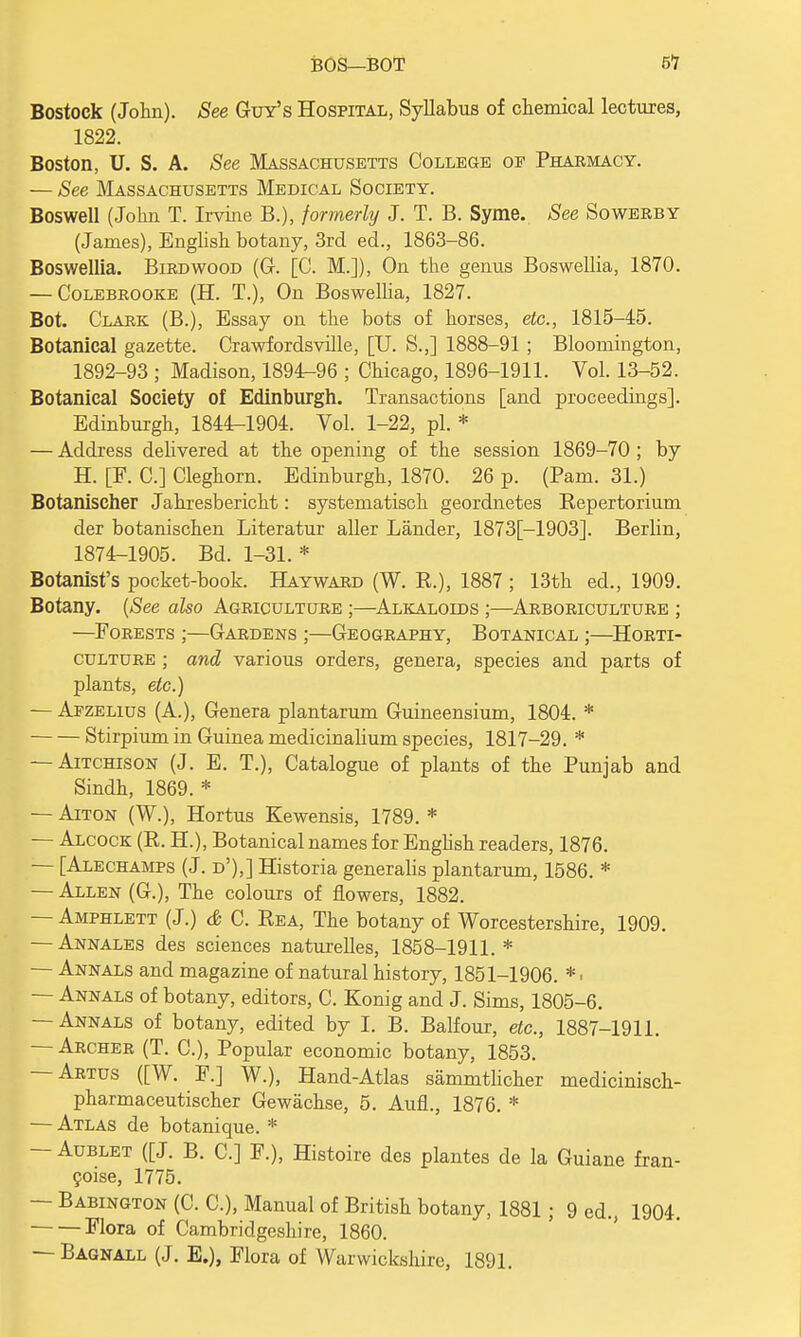 Bostock (John). See Guy's Hospital, Syllabus of chemical lectures, 1822. Boston, U. S. A. See Massachusetts College of Pharmacy. — See Massachusetts Medical Society. Boswell (John T. Irvine B.), formerly J. T. B. Syme. See Sowerby (James), English botany, 3rd ed., 1863-86. Boswellia. Bird wood (G. [C. M.]), On the genus Boswellia, 1870. — Colebrooke (H. T.), On Boswelha, 1827. Bot. Clark (B.), Essay on the bots of horses, etc., 1815-45. Botanical gazette. Crawfordsville, [U. S.J 1888-91; Bloomington, 1892-93 ; Madison, 1894-96 ; Chicago, 1896-1911. Vol. 13-52. Botanical Society of Edinburgh. Transactions [and proceedings]. Edinburgh, 1844-1904. Vol. 1-22, pi. * — Address delivered at the opening of the session 1869-70 ; by H. [F. C] Cleghorn. Edinburgh, 1870. 26 p. (Pam. 31.) Botanischer Jahresbericht: systematisch geordnetes Repertorium der botanischen Literatur aller Lander, 1873[-1903]. Berlin, 1874-1905. Bd. 1-31. * Botanist's pocket-book. Hayward (W. R.), 1887 ; 13th ed., 1909. Botany. (See also Agriculture ;—Alkaloids ;—Arboriculture ; —Forests ;—Gardens ;—Geography, Botanical ;—Horti- culture ; and various orders, genera, species and parts of plants, etc.) — Afzelius (A.), Genera plantarum Guineensium, 1804. * Stirpium in Guinea medicinalium species, 1817-29. * — Aitchison (J. E. T.), Catalogue of plants of the Punjab and Sindh, 1869. * — Aiton (W.), Hortus Kewensis, 1789. * — Alcock (R. H), Botanical names for English readers, 1876. — [Alechamps (J. d'),] Historia generalis plantarum, 1586. * — Allen (G.), The colours of flowers, 1882. — Amphlett (J.) & C. Rea, The botany of Worcestershire, 1909. — Annales des sciences naturelles, 1858-1911.* — Annals and magazine of natural history, 1851-1906. * • — Annals of botany, editors, C. Konig and J. Sims, 1805-6. — Annals of botany, edited by I. B. Balfour, etc., 1887-1911. — Archer (T. C), Popular economic botany, 1853. — Artus ([W. F.] W.), Hand-Atlas sammtlicher medicinisch- pharmaceutischer Gewachse, 5. Aufl., 1876. * — Atlas de botanique. * — Aublet ([J. B. C] F.), Histoire des plantes de la Guiane fran- coise, 1775. — Babington (C. C), Manual of British botany, 1881; 9 ed., 1904. Flora of Cambridgeshire, 1860. — Bagnall (J. E.), Flora of Warwickshire, 1891.