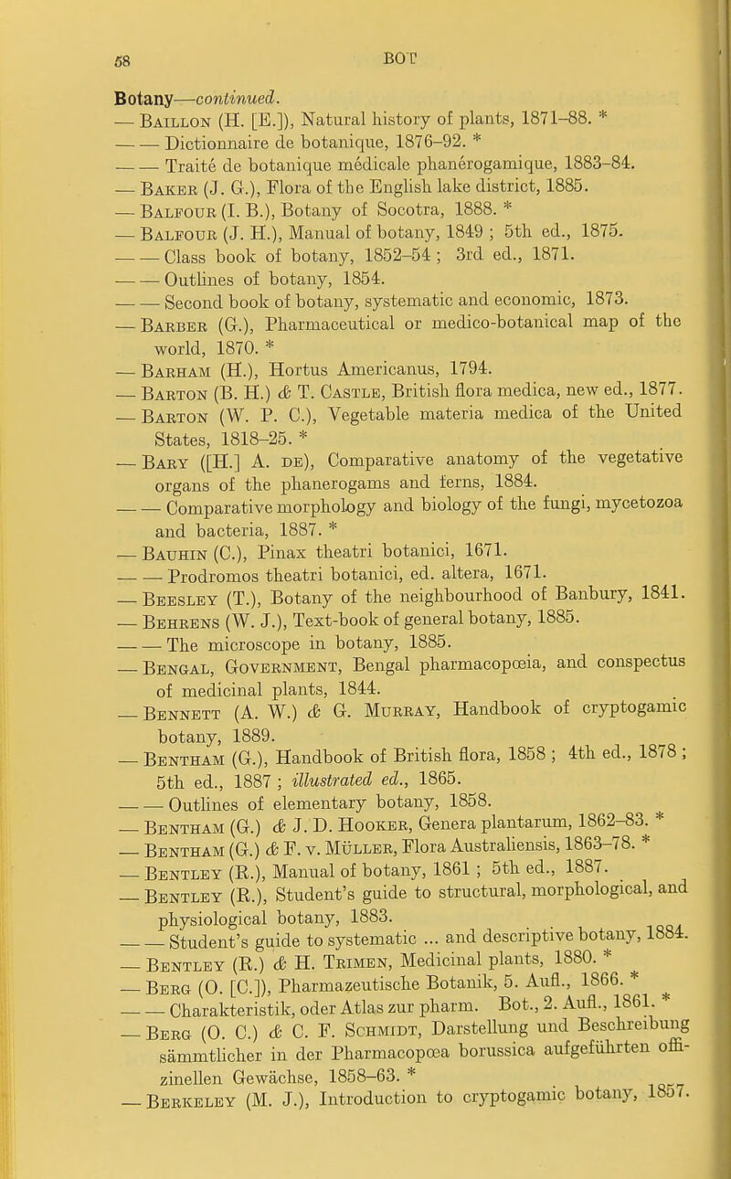 B otany—c ontinued. — Baillon (H. [B.]), Natural history of plants, 1871-88. * Dictionnaire de botanique, 1876-92. * Traite de botanique medicale phanerogamique, 1883-84. — Baker (J. G.), Flora of the English lake district, 1885. — Balfour (I. B.), Botany of Socotra, 1888. * — Balfour (J. H.), Manual of botany, 1849 ; 5th ed., 1875. Class book of botany, 1852-54; 3rd ed., 1871. Outlines of botany, 1854. Second book of botany, systematic and economic, 1873. — Barber (Gr.), Pharmaceutical or medico-botanical map of the world, 1870. * — Barham (H.), Hortus Americanus, 1794. — Barton (B. H.) & T. Castle, British flora medica, new ed., 1877. Barton (W. P. C), Vegetable materia medica of the United States, 1818-25. * — Bary ([H.] A. de), Comparative anatomy of the vegetative organs of the phanerogams and ferns, 1884. Comparative morphology and biology of the fungi, mycetozoa and bacteria, 1887. * — Bauhin (C), Pinax theatri botanici, 1671. Prodromos theatri botanici, ed. altera, 1671. — Beesley (T.), Botany of the neighbourhood of Banbury, 1841. — Behrens (W. J.), Text-book of general botany, 1885. The microscope in botany, 1885. — Bengal, Government, Bengal pharmacopoeia, and conspectus of medicinal plants, 1844. — Bennett (A. W.) & G. Murray, Handbook of cryptogamic botany, 1889. — Bentham (G.), Handbook of British flora, 1858 ; 4th ed., 1878 ; 5th ed., 1887 ; illustrated ed., 1865. Outlines of elementary botany, 1858. — Bentham (G.) & J. D. Hooker, Genera plantarum, 1862-83. * — Bentham (G.) & F. v. Muller, Flora Australiensis, 1863-78. * — Bentley (R.), Manual of botany, 1861 ; 5th ed., 1887. — Bentley (R.), Student's guide to structural, morphological, and physiological botany, 1883. Student's guide to systematic ... and descriptive botany, 1884. — Bentley (R.) & H. Trimen, Medicinal plants, 1880. * — Berg (0. [C.]), Pharmazeutische Botanik, 5. Aufl., 1866. * Charakteristik, oder Atlas zur pharm. Bot., 2. Aufl., 1861. * — Berg (0. C.) & C. F. Schmidt, Darstellung und Beschreibung sammtlicher in der Pharmacopcea borussica aufgefiihrten offi- zinellen Gewachse, 1858-63. * — Berkeley (M. J.), Introduction to cryptogamic botany, 1857.