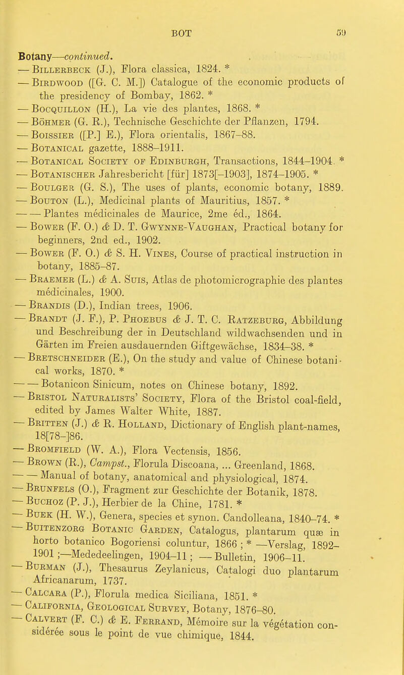 Botany—continued. — Billerbeck (J.), Flora classica, 1824. * — Birdwood ([G. C. M.]) Catalogue of the economic products of the presidency of Bombay, 1862. * — Bocquillon (H.), La vie des plantes, 1868. * — Bohmer (G. R.), Technische Geschichte der Pflanzon, 1794. — Boissier ([P.] E.), Flora orientalis, 1867-88. — Botanical gazette, 1888-1911. — Botanical Society of Edinburgh, Transactions, 1844-1904. * — Botanischer Jahresbericht [fur] 1873[-1903], 1874-1905. * — Boulger (G. S.), The uses of plants, economic botany, 1889. — Bouton (L.), Medicinal plants of Mauritius, 1857. * Plantes medicinales de Maurice, 2me eel., 1864. — Bower (F. 0.) & D. T. Gwynne-Vaughan, Practical botany for beginners, 2nd ed., 1902. — Bower (F. O.) & S. H. Vines, Course of practical instruction in botany, 1885-87. — Braemer (L.) & A. Suis, Atlas de photomicrographie des plantes medicinales, 1900. — Brandis (D.), Indian trees, 1906. — Brandt (J. F.), P. Phoebus & J. T. C. Ratzeburg, Abbildung und Beschreibung der in Deutschland wildwachsenden und in Garten im Freien ausdauernden Giftgewachse, 1834-38. * — Bretschneider (E.), On the study and value of Chinese botani- cal works, 1870. * Botanicon Sinicum, notes on Chinese botany, 1892. — Bristol Naturalists' Society, Flora of the Bristol coal-field, edited by James Walter White, 1887. — Britten (J.) & R. Holland, Dictionary of English plant-names, 18[78-]86. — Bromfield (W. A.), Flora Vectensis, 1856. — Brown (R.), Campst., Florula Discoana, ... Greenland, 1868. Manual of botany, anatomical and physiological, 1874. — Brunfels (O.), Fragment zur Geschichte der Botanik, 1878. — Buchoz (P. J.), Herbier de la Chine, 1781. * - Buek (H. W.), Genera, species et synon. Candolleana, 1840-74. * — Buitenzorg Botanic Garden, Catalogus, plantarum quse in horto botanico Bogoriensi coluntur, 1866 ; * —Verslag, 1892- 1901 ;—Mededeelingen, 1904-11; —Bulletin, 1906-11.' Burman (J.), Thesaurus Zeylanicus, Catalogi duo plantarum Africanarum, 1737. — Calcara (P.), Florula medica Siciliana, 1851. * — California, Geological Survey, Botany, 1876-80 - Calvert (F. C.) & E. Ferrand, Memoire sur la vegetation con- sideree sous le point de vue chimique, 1844.