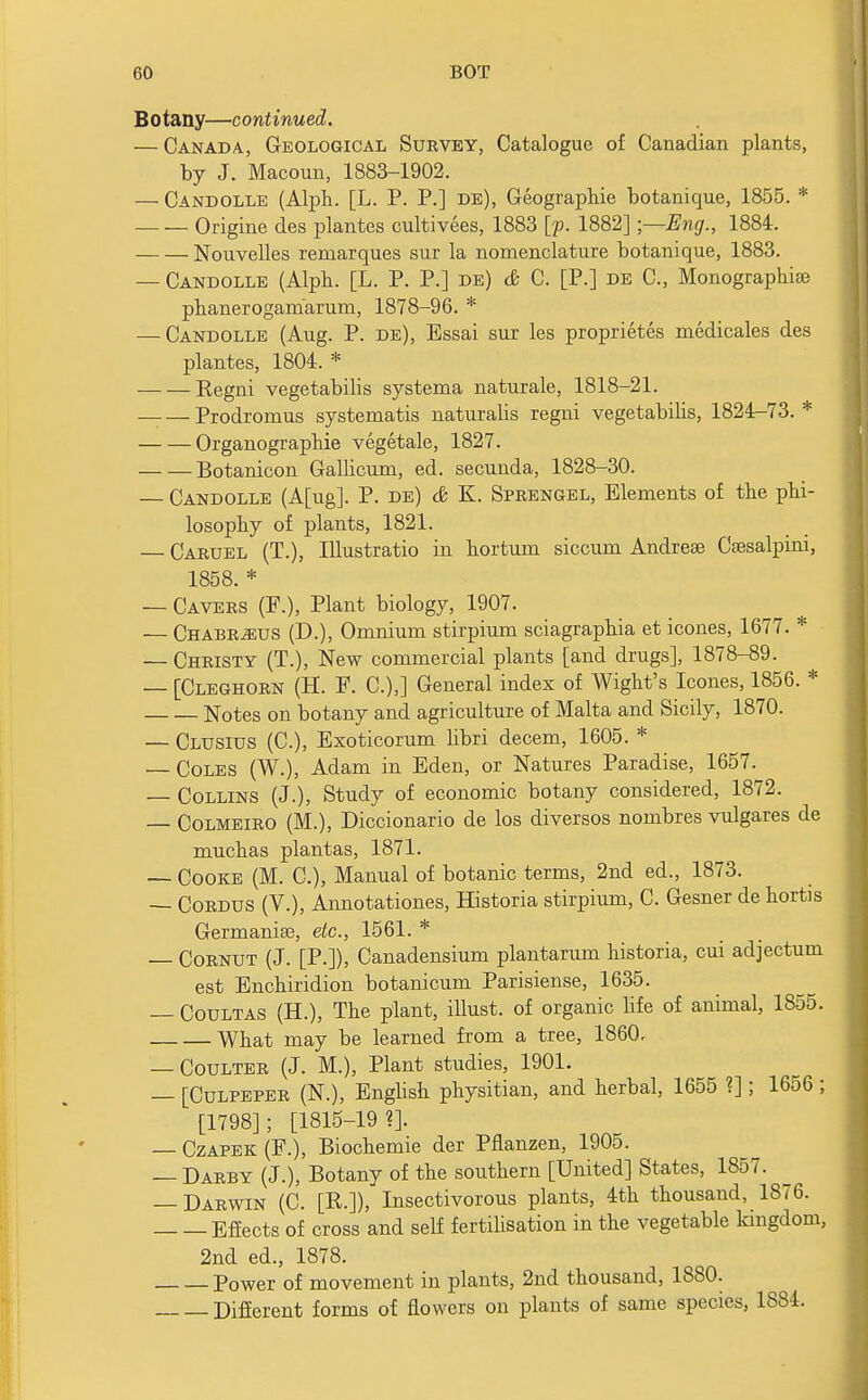 Botany—continued. — Canada, Geological Survey, Catalogue of Canadian plants, by J. Macoun, 1883-1902. — Candolle (Alph. [L. P. P.] de), Geographie botanique, 1855. * Origine des plantes cultivees, 1883 [p. 1882] ;—Eng., 1884. Nouvelles remarques sur la nomenclature botanique, 1883. — Candolle (Alph. [L. P. P.] de) & C. [P.] de C, Monographise phanerogam'arum, 1878-96. * — Candolle (Aug. P. de), Essai sur les proprietes medicales des plantes, 1804. * Regni vegetabilis systema naturale, 1818-21. _ — Prodromus systematis naturalis regni vegetabilis, 1824-73. * Organographie vegetale, 1827. Botanicon Gallicum, ed. secunda, 1828-30. — Candolle (A[ug]. P. de) & K. Sprengel, Elements of the phi- losophy of plants, 1821. — Caruel (T.), Illustratio in hortum siccum Andrea3 Csesalpini, 1858. * — Cavers (F.), Plant biology, 1907. — Chabrjeus (D.), Omnium stirpium sciagraphia et icones, 1677. * — Christy (T.), New commercial plants [and drugs], 1878-89. — [Cleghorn (H. E. C.),] General index of Wight's Icones, 1856. * Notes on botany and agriculture of Malta and Sicily, 1870. — Clusius (C), Exoticorum libri decern, 1605. * — Coles (W.), Adam in Eden, or Natures Paradise, 1657. — Collins (J.), Study of economic botany considered, 1872. — Colmeiro (M.), Diccionario de los diversos nombres vulgares de muchas plantas, 1871. — Cooke (M. C), Manual of botanic terms, 2nd ed., 1873. — Cordus (V.), Annotations, Historia stirpium, C. Gesner de hortis Germanise, etc., 1561. * — Cornut (J. [P.]), Canadensium plantarum historia, cui adjectum est Enchiridion botanicum Parisiense, 1635. — Coultas (H.), The plant, illust. of organic life of animal, 1855. What may be learned from a tree, 1860. — Coulter (J. M.), Plant studies, 1901. — [Culpeper (N.), English physitian, and herbal, 1655 ?]; 1656 ; [1798]; [1815-19?]. — Czapek (E.), Biochemie der Pflanzen, 1905. — Darby (J.), Botany of the southern [United] States, 1857. — Darwin (C. [R.]), Insectivorous plants, 4th thousand, 1876. Effects of cross and self fertilisation in the vegetable kingdom, 2nd ed., 1878. Power of movement in plants, 2nd thousand, 1880. Different forms of flowers on plants of same species, 1884.