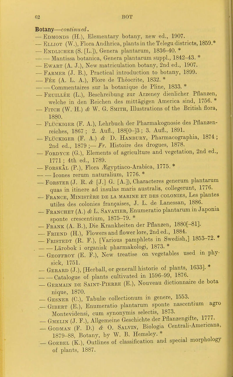 Botany—conlinu ed. — Edmonds (H.), Elementary botany, new ed., 1907. — Elliot (W.), Flora Andhrica, plants in the Telegu districts, 1859.* — Endlicher (S. [L.]), Genera plantarum, 1836-40. * Mantissa botanica, Genera plantarum suppl., 1842-43. * — Ewart (A. J.), New matriculation botany, 2nd ed., 1907. — Farmer (J. B.), Practical introduction to botany, 1899. — Fee (A. L. A.), Flore de Theocrite, 1832. * Commentaires sur la botanique de Pline, 1833. * — Feuillee (L.), Beschreibung zur Arzeney dienlicher Pflanzen, welche in den Reichen des mittagigen America sind, 1756. * — Fitch (W. H.) & W. G. Smith, Illustrations of the British flora, 1880. — Fluckiger (F. A.), Lehrbuch der Pharmakognosie des Pflanzen- reiches, 1867 ; 2. Aufl., 188[0-]3 ; 3. AufL, 1891. — Fluckiger (F. A.) & D. Hanbury, Pharmacographia, 1874; 2nd ed., 1879 ;— Fr. Histoire des drogues, 1878. — Fordyce (G.), Elements of agriculture and vegetation, 2nd ed., 1771 ; 4th ed., 1789. — Forskal (P.), Flora iEgyptiaco-Arabica, 1775. * Icones rerum naturalium, 1776. * — Forster (J. R. & [J.] G. [A.]), Characteres generum plantarum quas in itinere ad insulas maris australis, collegerunt, 1776. — France, Ministere de la marine et des colonies, Les plantes utiles des colonies francaises, J. L. de Lanessan, 1886. — Franchet (A.) & L. Savatier, Enumeratio plantarum in Japonia sponte crescentium, 1875-79. * — Frank (A. B.), Die Krankheiten der Pflanzen, 1880[-81]. Friend (H.), Flowers and flower lore, 2nd ed., 1884. — Fristedt (R. F.), [Various pamphlets in Swedish,] 1853-72. * Larobok i organisk pharmakologi, 1873. * — Geoffroy (E. F.), New treatise on vegetables used in phy- sick, 1751. — Gerard (J.), [Herball, or generall historie of plants, 1633J. Catalogue of plants cultivated in 1596-99, 1876. — Germain de Saint-Pierre (E.), Nouveau dictionnaire de bota nique, 1870. — Gesner (C), Tabula; collectionum in genere, 1553. — Gibert (E.), Enumeratio plantarum sponte nascentium agro Montevidensi, cum synonymis selectis, 1873. — Gmelin(J F.), Allgemeine Geschichte der Pflanzengifte, 1/7/. Godman (F. D.) & O. Salvin, Biologia Central!-Americana, 1879-88, Botany, by W. B. Hemsley. * — Goebel (K.), Outlines of classification and special morphology of plants, 1887. . .