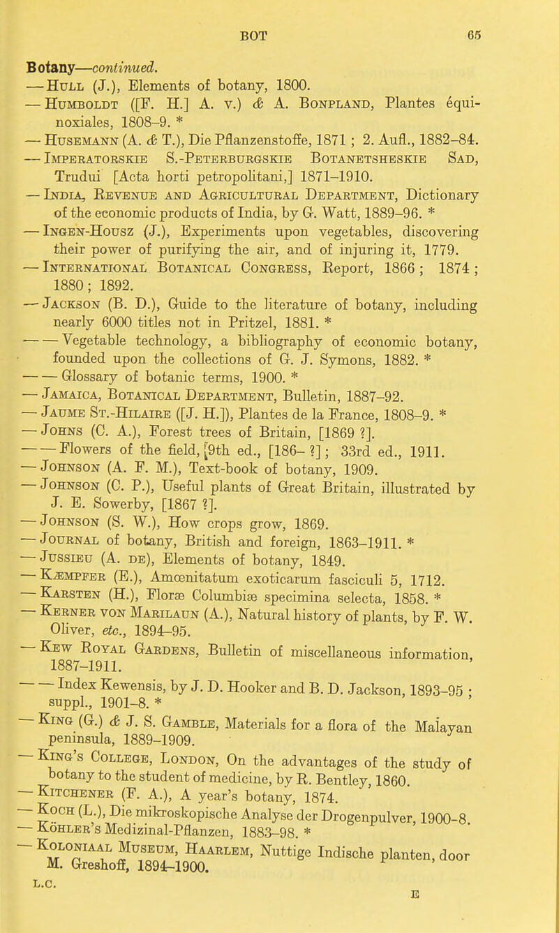 B otany—continued. — Hull (J.), Elements of botany, 1800. — Humboldt ([F. H.] A. v.) & A. Bonpland, Plantes equi- noxiales, 1808-9. * — Husemann (A. & T.), Die Pflanzenstoffe, 1871; 2. Aufl., 1882-84. — Imperatorskie S.-Peterburgskie Botanetsheskie Sad, Trudui [Acta horti petropolitani,] 1871-1910. — India, Bevenue and Agricultural Department, Dictionary of the economic products of India, by G. Watt, 1889-96. * — Ingen-Housz (J.), Experiments upon vegetables, discovering their power of purifying the air, and of injuring it, 1779. — International Botanical Congress, Beport, 1866 ; 1874 ; 1880; 1892. — Jackson (B. D.), Guide to the literature of botany, including nearly 6000 titles not in Pritzel, 1881. * Vegetable technology, a bibliography of economic botany, founded upon the collections of G. J. Symons, 1882. * Glossary of botanic terms, 1900. * — Jamaica, Botanical Department, Bulletin, 1887-92. — Jaume St.-Hilaire ([J. H.]), Plantes de la France, 1808-9. * — Johns (C. A.), Forest trees of Britain, [1869 ?]. Flowers of the field, [9th ed., [186-?]; 33rd ed., 1911. — Johnson (A. F. M.), Text-book of botany, 1909. — Johnson (C. P.), Useful plants of Great Britain, illustrated by J. E. Sowerby, [1867 ?]. — Johnson (S. W.), How crops grow, 1869. — Journal of botany, British and foreign, 1863-1911. * — Jussieu (A. de), Elements of botany, 1849. — Kjempfer (E.), Amcenitatum exoticarum fasciculi 5, 1712. — ELarsten (H.), Florae Columbiae specimina selecta, 1858. * — Kerner von Marilaun (A.), Natural history of plants, by F. W. Oliver, etc., 1894-95. — Kew Boyal Gardens, Bulletin of miscellaneous information, 1887-1911. Index Kewensis, by J. D. Hooker and B. D. Jackson, 1893-95 • suppl., 1901-8. * — King (G.) & J. S. Gamble, Materials for a flora of the Malayan peninsula, 1889-1909. — King's College, London, On the advantages of the study of botany to the student of medicine, by B. Bentley, 1860. — Kitchener (F. A.), A year's botany, 1874. - Koch (L.), Die mikroskopische Analyse der Drogenpulver 1900-8 — Kohler's Medizinal-Pflanzen, 1883-98. * -Koloniaal Museum, Haarlem, Nuttige Indische planten, door M. Greshoff, 1894-1900. L.C