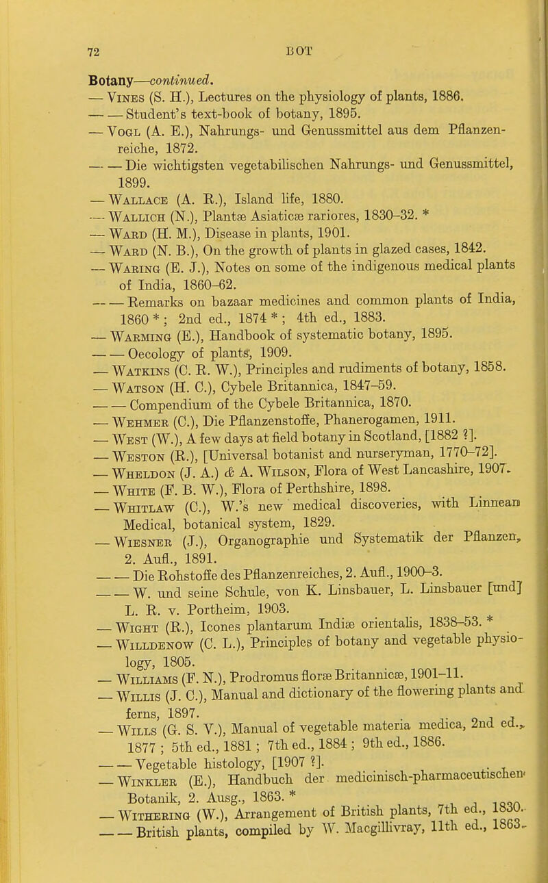 B Otany—continu ed. — Vines (S. H.), Lectures on the physiology of plants, 1886. Student's text-book of botany, 1895. — Vogl (A. E.), Nahrungs- und Genussmittel aus dem Pflanzen- reiche, 1872. Die wichtigsten vegetabilischen Nahrungs- und Genussmittel, 1899. — Wallace (A. R.), Island life, 1880. — Wallich (N.), Plantse Asiaticse rariores, 1830-32. * — Ward (H. M.), Disease in plants, 1901. — Ward (N. B.), On the growth of plants in glazed cases, 1842. — Waring (B. J.), Notes on some of the indigenous medical plants of India, 1860-62. Remarks on bazaar medicines and common plants of India, 1860 * ; 2nd ed., 1874 * ; 4th ed., 1883. — Warming (B.), Handbook of systematic botany, 1895. Oecology of plants', 1909. — Watkins (C. R. W.), Principles and rudiments of botany, 1858. — Watson (H. C), Cybele Britannica, 1847-59. Compendium of the Cybele Britannica, 1870. — Wehmer (C), Die Pflanzenstoffe, Phanerogamen, 1911. — West (W.), A few days at field botany in Scotland, [1882 ?]. — Weston (R.), [Universal botanist and nurseryman, 1770-72]. — Wheldon (J. A.) & A. Wilson, Flora of West Lancashire, 1907. — White (E. B. W.), Flora of Perthshire, 1898. Whitlaw (C), W.'s new medical discoveries, with LinneaD Medical, botanical system, 1829. — Wiesner (J.), Organographie und Systematik der Pflanzen, 2. AufL, 1891. Die Rohstoffe des Pflanzenreiches, 2. Aufl., 1900-3. W. und seine Schule, von K. Linsbauer, L. Linsbauer [und] L. R. v. Portheim, 1903. — Wight (R.), Icones plantarum Indite orientalis, 1838-53. * — Willdenow (C. L.), Principles of botany and vegetable physio- logy, 1805. — Williams (B. N.), Prodromus florae Britanmcoe, 1901-11. — Willis (J. C), Manual and dictionary of the flowering plants and ferns 1897. — Wills' (G. S. V.), Manual of vegetable materia medica, 2nd ed.„ 1877 ; 5th ed., 1881; 7th ed., 1884 ; 9th ed., 1886. Vegetable histology, [1907 ?]. . — Winkler (E.), Handbuch der medicinisch-pharmaceutischen. Botanik, 2. Ausg., 1863. * — Withering (W.), Arrangement of British plants, 7th ed., l»^u. British plants, compiled by W. Macgillivray, 11th ed., 1863.