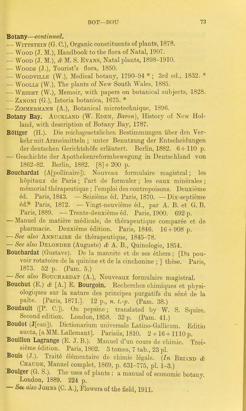 B o tany—continu ed. — Wittstein (G. C), Organic constituents of plants, 1878. — Wood (J. M.), Handbook to the flora of Natal, 1907. — Wood (J. M.), & M. S. Evans, Natal plants, 1898-1910. — Woods (J.), Tourist's flora, 1850. — Woodville (W.), Medical botany, 1790-94 * ; 3rd ed., 1832. * — Woolls (W.), The plants of New South Wales, 1885. — Weight (W.), Memoir, with papers on botanical subjects, 1828. -— Zanoni (G.), Istoria botanica, 1675. * — Zimmermann (A.), Botanical microtechnique, 1896. Botany Bay. Auckland (W. Eden, Baron), History of New Hol- land, with description of Botany Bay, 1787. Bottger (H). Die reichsgesetzlichen Bestimmungen iiber den Ver- kehr mit Arzneimitteln ; unter Benutzung der Entscheidungen der deutschen Gerichtshofe erlautert. Berhn, 1882. 6 + 110 p. — Geschichte der Apothekenreformbewegung in Deutschland von 1862-82. Berhn, 1882. [8]+ 200 p. Bouchardat (AfpoUinaire]). Nouveau formulaire magistral; les hopitaux de Paris ; l'art de formuler ; les eaux minerales ; memorial therapeutique ; l'emploi des contrepoisons. Deuxieme ed. Paris, 1843. — Seizieme ed. Paris, 1870. — Dix-septieme ed.* Paris, 1872. — Vingt-neuvieme ed., par A. B. et G. B. Paris, 1889. — Trente-deuxieme ed. Paris, 1900. 692 p. — Manuel de matiere medicale, de therapeutique comparee et de pharmacie. Deuxieme edition. Paris, 1846. 16 + 908 p. — See also Annuaire de therapeutique, 1845-78. — See also Delondre (Auguste) & A. B., Quinologie, 1854. Bouchardat (Gustave). De la mannite et de ses ethers ; [Du pou- voir rotatoire de la quinine et de la cinchonine ; ] these. Paris, 1873. 52 p. (Pam. 5.) — See also Bouchardat (A.), Nouveaux formulaire magistral. Bouchut (E.) & [A.] E. Bourgoin. Recherches chimiques et physi- ologiques sur la nature des principes purgatifs du sene de la palte. [Paris, 1871.]. 12 p., n. t.-p. (Pam. 38.) Boudault ([P. C.]). On pepsine; translated by W. S. Squire. Second edition. London, 1858. 32 p. (Pam. 41.) Boudot (J[ean]). Dictionarium universale Latino-Gallicum. Editio aucta, [a MM. Lallemant]. Parisiis, 1810. 2 + 16 + 1110 p. Bouillon Lagrange (E. J. B.). Manuel d'un cours de chimie. Troi- sieme edition. Paris, 1802. 3 tomes, 7 tab., 23 pi. Bouis (J.). Traite elementaire de chimie legale. (In Briand & Chaude, Manuel complet, 1869, p. 631-775, pi. 1-3.) Boulger (G. S.). The uses of plants : a manual of economic botanv London, 1889. 224 p. — Set also Johns (C. A.), Flowers of the field, 1911.