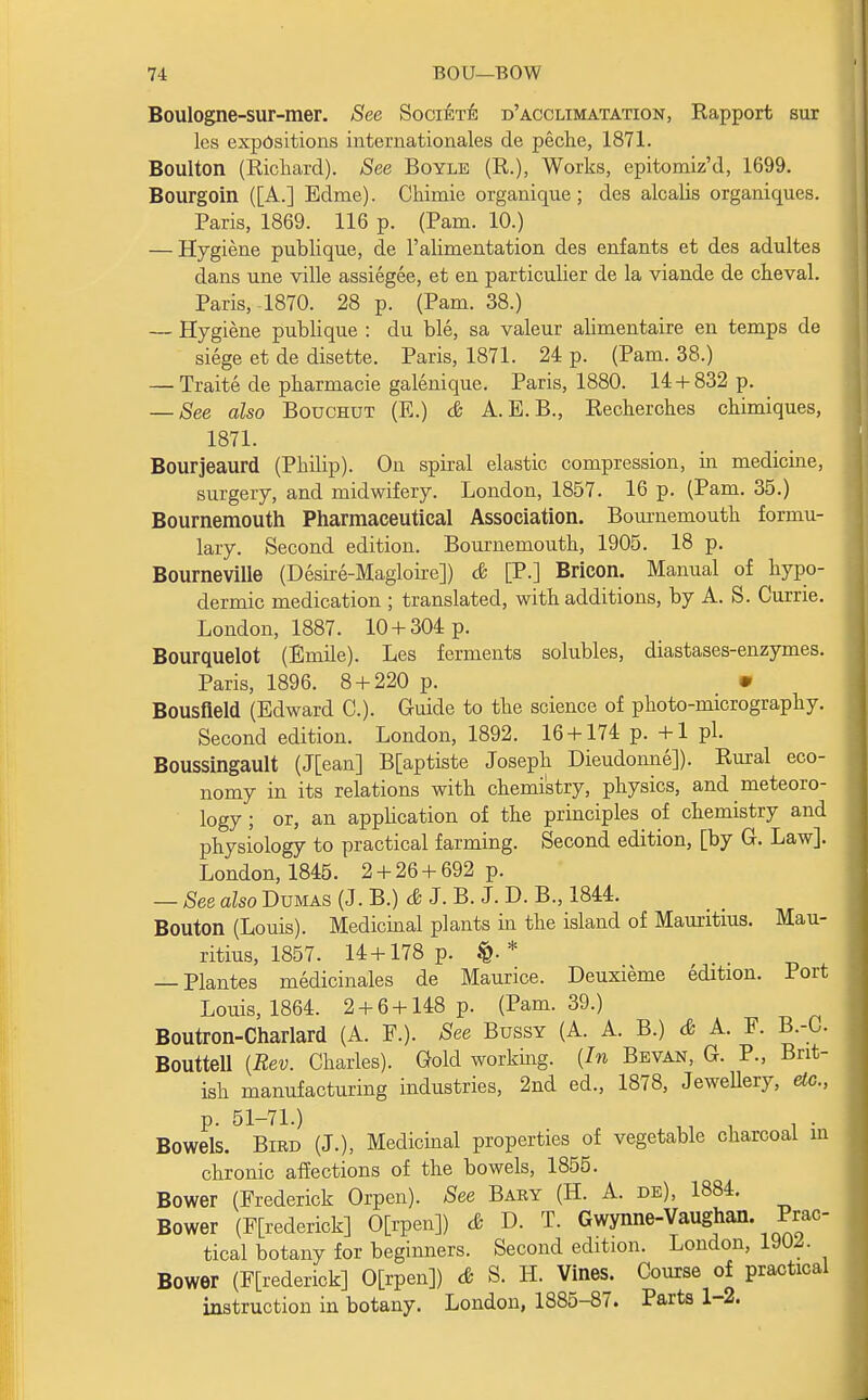 Boulogne-sur-mer. See Societe d'acclimatation, Rapport sur les expositions internationales de peche, 1871. Boulton (Richard). See Boyle (R.), Works, epitomiz'd, 1699. Bourgoin ([A.] Edme). Chimie organique; des alcalis organiques. Paris, 1869. 116 p. (Pam. 10.) — Hygiene publique, de 1'alimentation des enfants et des adultes dans une ville assiegee, et en particulier de la viande de cheval. Paris, 1870. 28 p. (Pam. 38.) — Hygiene publique : du ble, sa valeur alimentaire en temps de siege et de disette. Paris, 1871. 24 p. (Pam. 38.) — Traite de pharmacie galenique. Paris, 1880. 14 + 832 p. — See also Bouchut (E.) & A. E. B., Recherches chimiques, 1871. Bourjeaurd (Philip). On spiral elastic compression, in medicine, surgery, and midwifery. London, 1857. 16 p. (Pam. 35.) Bournemouth Pharmaceutical Association. Bournemouth formu- lary. Second edition. Bournemouth, 1905. 18 p. Bourneville (Desire-Magloire]) & [P.] Bricon. Manual of hypo- dermic medication ; translated, with additions, by A. S. Currie. London, 1887. 10 + 304 p. Bourquelot (Emile). Les ferments solubles, diastases-enzymes. Paris, 1896. 8 + 220 p. • Bousfleld (Edward C). Guide to the science of photo-micrography. Second edition. London, 1892. 16 + 174 p. +1 pi. Boussingault (J[ean] B[aptiste Joseph Dieudonne]). Rural eco- nomy in its relations with chemistry, physics, and meteoro- logy ; or, an application of the principles of chemistry and physiology to practical farming. Second edition, [by G. Law]. London, 1845. 2 + 26 + 692 p. — See also Dumas (J. B.) & J. B. J. D. B., 1844. Bouton (Louis). Medicinal plants in the island of Mauritius. Mau- ritius, 1857. 14 + 178 p. * — Plantes medicinales de Maurice. Deuxieme edition. Port Louis, 1864. 2 + 6+148 p. (Pam. 39.) Boutron-Charlard (A. P.). See Bussy (A. A. B.) & A. F. B.-C. Bouttell {Rev. Charles). Gold working. {In Bevan, G. P., Brit- ish manufacturing industries, 2nd ed., 1878, Jewellery, etc., p. 51-71.) . , . . Bowels. Bird (J.), Medicinal properties of vegetable charcoal in chronic affections of the bowels, 1855. Bower (Frederick Orpen). See Bary (H. A. de), 1884. Bower (Frederick] 0[rpen]) & D. T. Gwynne-Vaughan. Prac- tical botany for beginners. Second edition. London, 19CM. Bower (Frederick] 0[rpen]) & S. H. Vines; Course of practical instruction in botany. London, 1885-87. Parts 1 2.