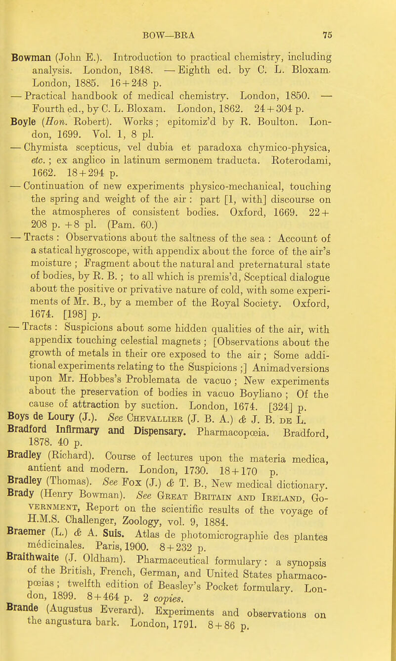 Bowman (John E.). Introduction to practical chemistry, including analysis. London, 1848. —Eighth ed. by C. L. Bloxam. London, 1885. 16 + 248 p. — Practical handbook of medical chemistry. London, 1850. — Fourth ed., by C. L. Bloxam. London, 1862. 24 + 304 p. Boyle {Hon. Robert). Works; epitomiz'd by R. Boulton. Lon- don, 1699. Vol. 1, 8 pi. — Chymista scepticus, vel dubia et paradoxa chymico-physica, etc. ; ex anglico in latinum sermonem traducta. Roterodami, 1662. 18 + 294 p. — Continuation of new experiments physico-mechanical, touching the spring and weight of the air : part [1, with] discourse on the atmospheres of consistent bodies. Oxford, 1669. 22 + 208 p. +8 pi. (Pam. 60.) — Tracts : Observations about the saltness of the sea : Account of a statical hygroscope, with appendix about the force of the air's moisture ; Fragment about the natural and preternatural state of bodies, by R. B. ; to all which is premis'd, Sceptical dialogue about the positive or privative nature of cold, with some experi- ments of Mr. B., by a member of the Royal Society. Oxford, 1674. [198] p. — Tracts : Suspicions about some hidden qualities of the air, with appendix touching celestial magnets ; [Observations about the growth of metals in their ore exposed to the air ; Some addi- tional experiments relating to the Suspicions ;] Animadversions upon Mr. Hobbes's Problemata de vacuo ; New experiments about the preservation of bodies in vacuo Boyliano ; Of the cause of attraction by suction. London, 1674. [324] p. Boys de Loury (J.). See Chevallier (J. B. A.) & J. B. de L. Bradford Infirmary and Dispensary. Pharmacopoeia. Bradford, 1878. 40 p. Bradley (Richard). Course of lectures upon the materia medica, antient and modern. London, 1730. 18 + 170 p. Bradley (Thomas). See Fox (J.) & T. B., New medical dictionary. Brady (Henry Bowman). See Great Britain and Ireland, Go- vernment, Report on the scientific results of the voyage of H.M.S. Challenger, Zoology, vol. 9, 1884. Braemer (L.) & A. Suis. Atlas de photomicrographie des plantes medicmales. Paris, 1900. 8 + 232 p. Braithwaite (J. Oldham). Pharmaceutical formulary: a synopsis of the British, French, German, and United States pharmaco- poeias ; twelfth edition of Beasley's Pocket formularv Lon- don, 1899. 8 + 464 p. 2 copies. Brande (Augustus Everard). Experiments and observations the anguatura bark. London, 1791. 8 + 86 p. on