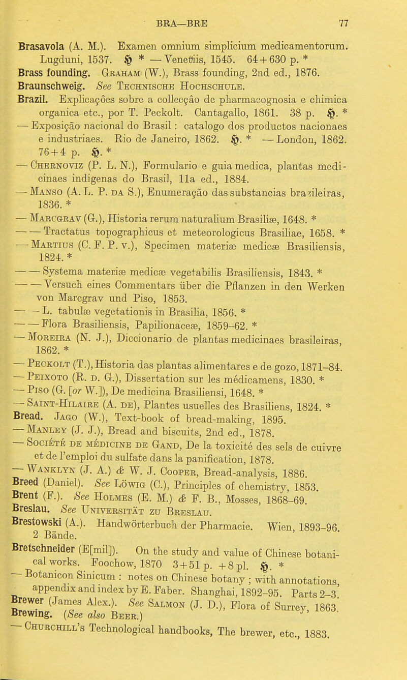 Brasavola (A. M.). Examen omnium simplicium medicamentorum. Lugduni, 1537. § * — Veneris, 1545. 64 + 630 p.* Brass founding. Graham (W.), Brass founding, 2nd ed., 1876. Braunschweig. See Technische Hochschule. Brazil. Explicacoes sobre a collecgao de pharmacognosia e chimica organica etc., por T. Peckolt. Cantagallo, 1861. 38 p. * — Exposicao nacional do Brasil: catalogo dos productos nacionaes e industriaes. Rio de Janeiro, 1862. * —London, 1862. 76 + 4 p. * — Chernoviz (P. L. N.), Formulario e guia medica, plantas medi- cinaes indigenas do Brasil, 11a ed., 1884. — Manso (A. L. P. da S.), Enumeracao das substancias bra^ileiras, 1836. * — Marcgrav (G.), Historia rerum naturalium Brasilia?, 1648. * Tractatus topographicus et meteorologicus Brasiliae, 1658. * — Martius (C. F. P.v.), Specimen materia? medica? Brasiliensis, 1824. * Systema materia? medica? vegetabilis Brasiliensis, 1843. * Versuch eines Commentars iiber die Pflanzen in den Werken von Marcgrav und Piso, 1853. L. tabula? vegetationis in Brasilia, 1856. * Flora Brasiliensis, Papilionacea?, 1859-62. * — Moreira (N. J.), Diccionario de plantas medicinaes brasileiras, 1862. * — Peckolt (T.), Historia das plantas alimentares e de gozo, 1871-84. — Peixoto (R. d. G.), Dissertation sur les medicamens, 1830. * — Piso (G. [or W.]), De medicina Brasiliensi, 1648. * — Saint-Hilaire (A. de), Plantes usuelles des Brasiliens, 1824. * Bread. Jago (W.), Text-book of bread-making, 1895. — Manley (J. J.), Bread and biscuits, 2nd ed., 1878. — Societe de medicine de Gand, De la toxicite des sels de cuivre et de Pemploi du sulfate dans la panification, 1878. — Wanklyn (J. A.) & W. J. Cooper, Bread-analysis, 1886. Breed (Daniel). See Lowig (C), Principles of chemistry, 1853. Brent (F.). See Holmes (E. M.) & F. B., Mosses, 1868-69. Breslau. See Universitat zu Breslau. Brestowski (A.). Handworterbuch der Pharmacie. Wien, 1893-96. 2 Bande. Bretschneider (E[mil]). On the study and value of Chinese botani- cal works. Foochow, 1870 3 + 51 p. +8pi. * — Botanicon Sinicum : notes on Chinese botany ; with annotations _ appendix and index by E.Faber. Shanghai, 1892-95. Parts 2-3' (Ja!eeS A!eXt See SAM0N (J- D^ Flora of Su^y, 1863! Brewing. (See also Beer.) — Churchill's Technological handbooks, The brewer, etc., 1883.