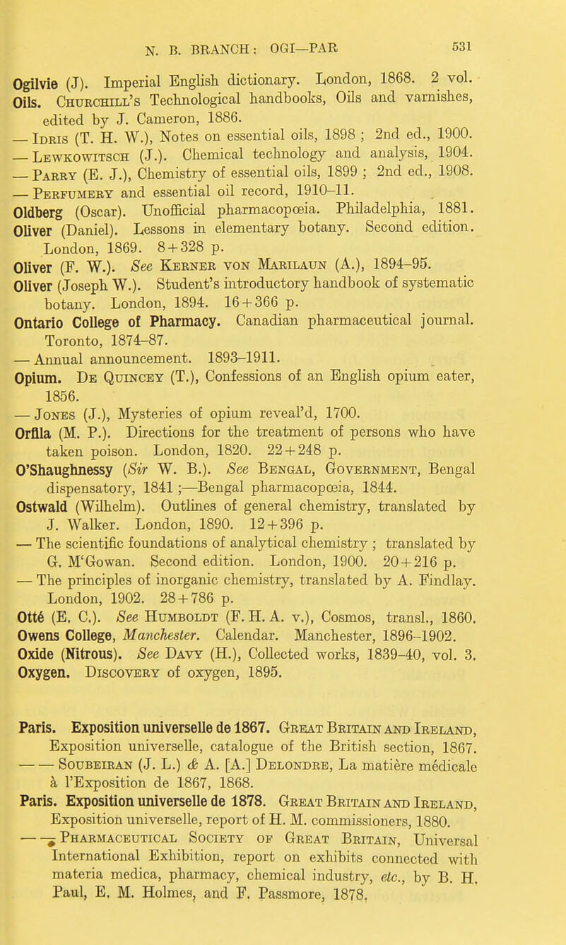 Ogilvie (J). Imperial English dictionary. London, 1868. 2 vol. Oils. Churchill's Technological handbooks, Oils and varnishes, edited by J. Cameron, 1886. — Idris (T. H. W.), Notes on essential oils, 1898 ; 2nd ed., 1900. Lewkowitsch (J.). Chemical technology and analysis, 1904. — Parry (E. J.), Chemistry of essential oils, 1899 ; 2nd ed., 1908. — Perfumery and essential oil record, 1910-11. Oldberg (Oscar). Unofficial pharmacopoeia. Philadelphia, 1881. Oliver (Daniel). Lessons in elementary botany. Second edition. London, 1869. 8 + 328 p. Oliver (P. W.). See Kerner von Marilaun (A.), 1894-95. Oliver (Joseph W.). Student's introductory handbook of systematic botany. London, 1894. 16 + 366 p. Ontario College of Pharmacy. Canadian pharmaceutical journal. Toronto, 1874-87. — Annual announcement. 1893-1911. Opium. De Quincey (T.), Confessions of an English opium eater, 1856. — Jones (J.), Mysteries of opium reveal'd, 1700. Orflla (M. P.). Directions for the treatment of persons who have taken poison. London, 1820. 22 + 248 p. O'Shaughnessy {Sir W. B.). See Bengal, Government, Bengal dispensatory, 1841 ;—Bengal pharmacopoeia, 1844. Ostwald (Wilhelm). Outlines of general chemistry, translated by J. Walker. London, 1890. 12 + 396 p. — The scientific foundations of analytical chemistry ; translated by G. M'Go wan. Second edition. London, 1900. 20 + 216 p. — The principles of inorganic chemistry, translated by A. Findlay. London, 1902. 28 + 786 p. Ott6 (E. C). See Humboldt (F. H. A. v.), Cosmos, transl., 1860. Owens College, Manchester. Calendar. Manchester, 1896-1902. Oxide (Nitrous). See Davy (H.), Collected works, 1839-40, vol. 3. Oxygen. Discovery of oxygen, 1895. Paris. Exposition universelle de 1867. Great Britain and Ireland, Exposition universelle, catalogue of the British section, 1867. Soubeiran (J. L.) & A. [A.] Delondre, La matiere medicale a l'Exposition de 1867, 1868. Paris. Exposition universelle de 1878. Great Britain and Ireland, Exposition universelle, report of H. M. commissioners, 1880. 5 Pharmaceutical Society op Great Britain, Universal International Exhibition, report on exhibits connected with materia medica, pharmacy, chemical industry, etc., by B. H. Paul, E. M. Holmes, and F. Passmore, 1878.
