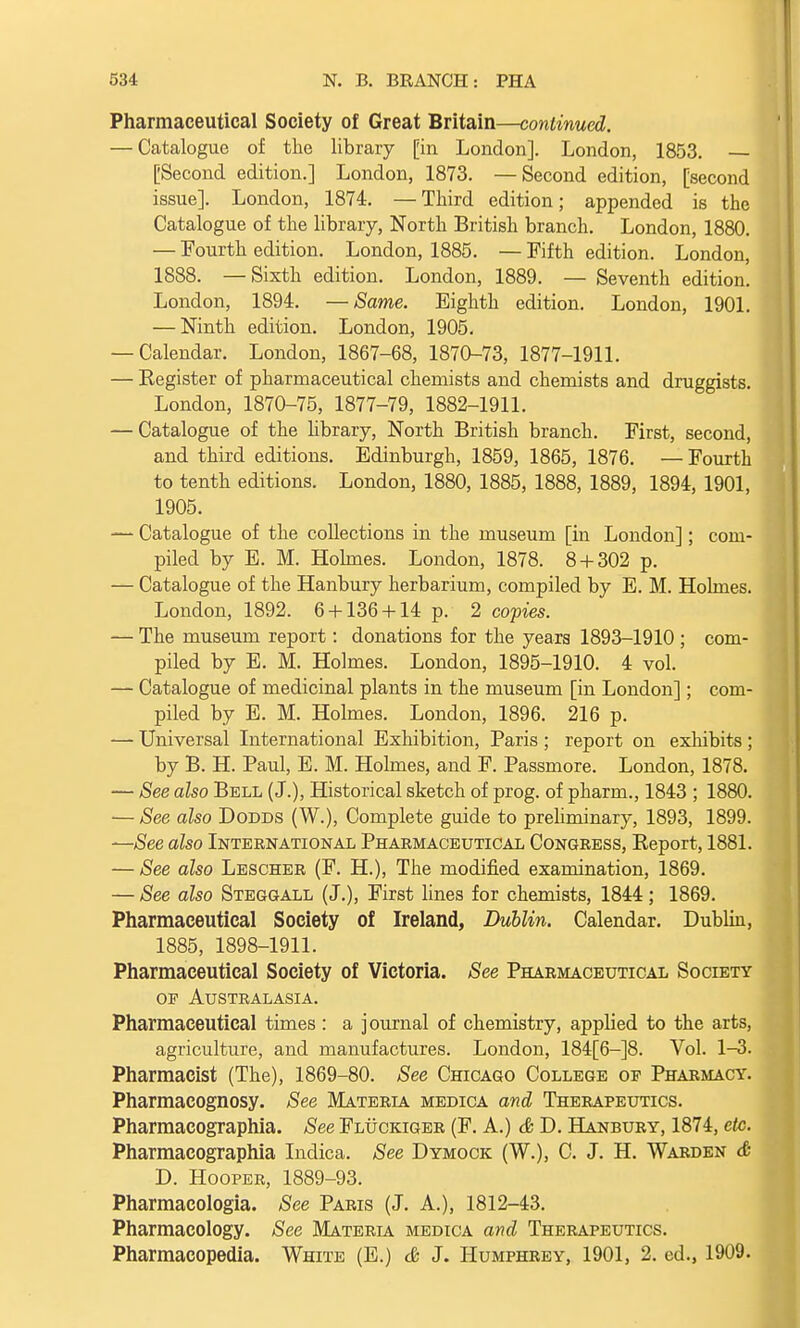 Pharmaceutical Society of Great Britain—continued. — Catalogue of the library [in London]. London, 1853. [Second edition.] London, 1873. —Second edition, [second issue]. London, 1874. —Third edition; appended is the Catalogue of the library, North British branch. London, 1880. — Fourth edition. London, 1885. — Fifth edition. London, 1888. —Sixth edition. London, 1889. — Seventh edition. London, 1894. —Same. Eighth edition. London, 1901. — Ninth edition. London, 1905. — Calendar. London, 1867-68, 1870-73, 1877-1911. — Eegister of pharmaceutical chemists and chemists and druggists. London, 1870-75, 1877-79, 1882-1911. — Catalogue of the library, North British branch. First, second, and third editions. Edinburgh, 1859, 1865, 1876. — Fourth to tenth editions. London, 1880, 1885, 1888, 1889, 1894, 1901, 1905. — Catalogue of the collections in the museum [in London]; com- piled by E. M. Holmes. London, 1878. 8 + 302 p. — Catalogue of the Hanbury herbarium, compiled by E. M. Holmes. London, 1892. 6 + 136 + 14 p. 2 copies. — The museum report: donations for the years 1893-1910 ; com- piled by E. M. Holmes. London, 1895-1910. 4 vol. — Catalogue of medicinal plants in the museum [in London]; com- piled by E. M. Holmes. London, 1896. 216 p. — Universal International Exhibition, Paris ; report on exhibits ; by B. H. Paul, E. M. Holmes, and F. Passmore. London, 1878. — See also Bell (J.), Historical sketch of prog, of pharm., 1843 ; 1880. ■— See also Dodds (W.), Complete guide to preliminary, 1893, 1899. —See also International Pharmaceutical Congress, Report, 1881. — See also Lescher (F. H.), The modified examination, 1869. — See also Steggall (J.), First lines for chemists, 1844; 1869. Pharmaceutical Society of Ireland, Dublin. Calendar. Dublin, 1885, 1898-1911. Pharmaceutical Society of Victoria. See Pharmaceutical Society of Australasia. Pharmaceutical times : a journal of chemistry, applied to the arts, agriculture, and manufactures. London, 184[6-]8. Vol. 1^3. Pharmacist (The), 1869-80. See Chicago College of Pharmacy. Pharmacognosy. See Materia medica and Therapeutics. Pharmacographia. See Fluckiger (F. A.) & D. Hanbury, 1874, etc. Pharmacographia Indica. See Dymock (W.), C. J. H. Warden & D. Hooper, 1889-93. Pharmacologia. See Paris (J. A.), 1812-43. Pharmacology. See Materia medica and Therapeutics. Pharmacopedia. White (E.) & J. Humphrey, 1901, 2. ed., 1909.