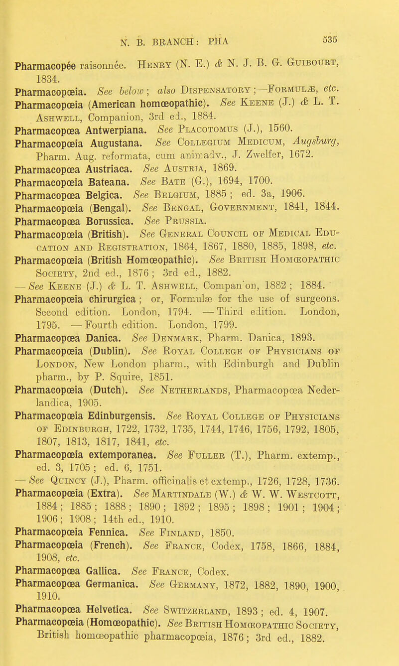 Pharmacopee raisonnee. Henry (N. E.) & N. J. B. G. Guibourt, 1834. Pharmacopoeia. See below ; also Dispensatory ;—Formula, etc. Pharmacopoeia (American homoeopathic). See Keene (J.) & L. T. Ashwell, Companion, 3rd ed., 1884. Pharmacopoea Antwerpiana. See Placotomus (J.), 1560. Pharmacopoeia Augustana. See Collegium Medicum, Augsburg, Pharm. Aug. reformata, cum animadv., J. Zwelfer, 1672. Pharmacopoea Austriaca. See Austria, 1869. Pharmacopoeia Bateana. See Bate (G.), 1694, 1700. Pharmacopoea Belgica. See Belgium, 1885 ; ed. 3a, 1906. Pharmacopoeia (Bengal). See Bengal, Government, 1841, 1844. Pharmacopoea Borussica. See Prussia. Pharmacopoeia (British). See General Council of Medical Edu- cation and Registration, 1864, 1867, 1880, 1885, 1898, etc. Pharmacopoeia (British Homoeopathic). See British Homeopathic Society, 2nd ed., 1876 ; 3rd ed., 1882. — See Keene (J.) & L. T. Ashwell, Compan'on, 1882; 1884. Pharmacopoeia chirurgica; or, Formulae for the use of surgeons. Second edition. London, 1794. — Third edition. London, 1795. — Fourth edition. London, 1799. Pharmacopoea Danica. See Denmark, Pharm. Danica, 1893. Pharmacopoeia (Dublin). See Royal College of Physicians of London, New London pharm., with Edinburgh and Dublin pharm., by P. Squire, 1851. Pharmacopoeia (Dutch). See Netherlands, Pharmacopoea Neder- landica, 1905. Pharmacopoeia Edinburgensis. See Royal College of Physicians of Edinburgh, 1722, 1732, 1735, 1744, 1746, 1756, 1792, 1805, 1807, 1813, 1817, 1841, etc. Pharmacopoeia extemporanea. See Fuller (T.), Pharm. extemp., ed. 3, 1705 ; ed. 6, 1751. — See Quincy (J.), Pharm. officinalis et extemp., 1726, 1728, 1736. Pharmacopoeia (Extra). See Martindale (W.) & W. W. Westcott, 1884; 1885; 1888; 1890; 1892; 1895; 1898; 1901; 1904; 1906 ; 1908 ; 14th ed., 1910. Pharmacopoeia Fennica. See Finland, 1850. Pharmacopoeia (French). See France, Codex, 1758, 1866, 1884, 1908, etc. Pharmacopoea Gallica. See France, Codex. Pharmacopoea Germanica. See Germany, 1872, 1882, 1890 1900 1910. Pharmacopoea Helvetica. See Switzerland, 1893; ed. 4, 1907. Pharmacopoeia (Homoeopathic). See British Homoeopathic Society, British homoeopathic pharmacopoeia, 1876; 3rd ed., 1882.