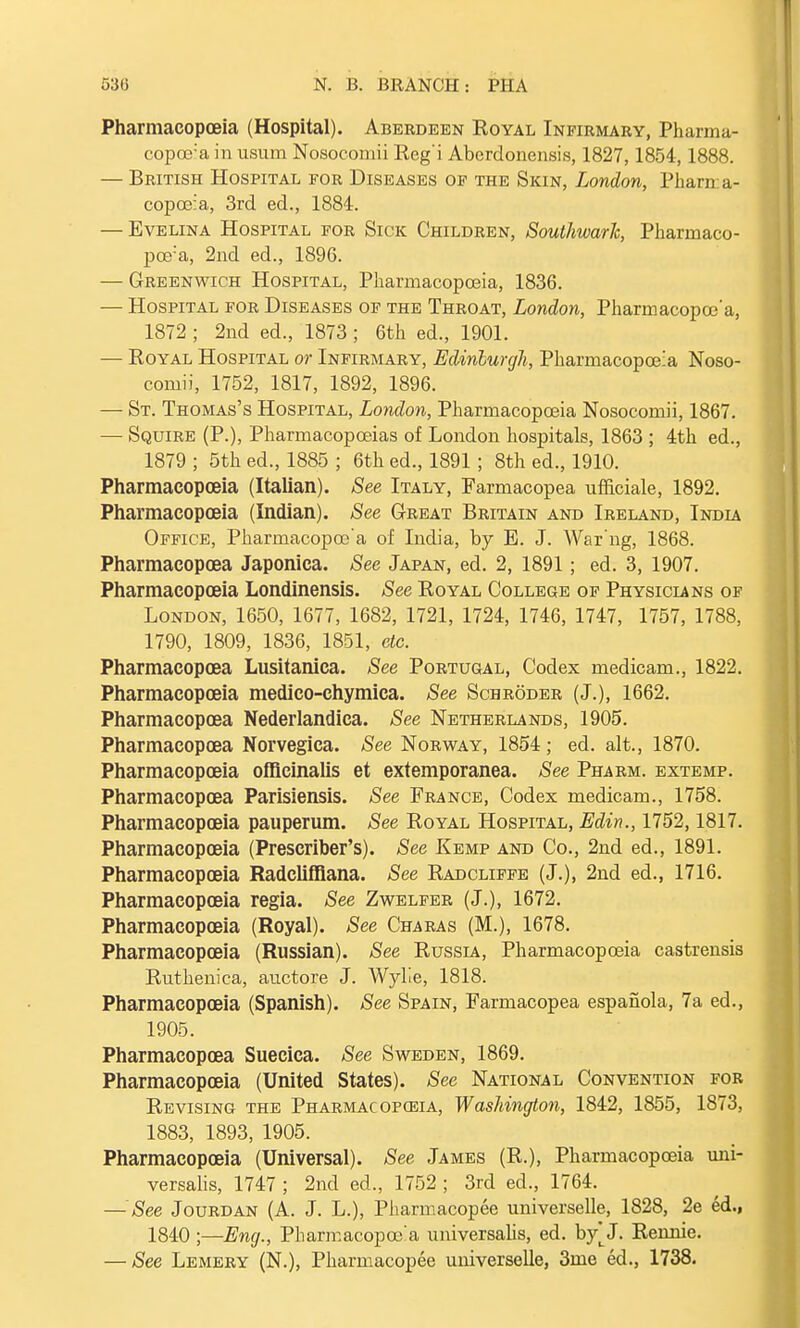 Pharmacopoeia (Hospital). Aberdeen Eoyal Infirmary, Pharma- copeia in usum Nosocomii Reg'i Aberdonensis, 1827,1854,1888. — British Hospital for Diseases of the Skin, London, Phara a- copceia, 3rd ed., 1884. — Evelina Hospital for Sick Children, Southwark, Pharmaco- peia, 2nd ed., 1896. — Greenwich Hospital, Pharmacopoeia, 1836. — Hospital for Diseases of the Throat, London, Pharmacopce'a, 1872 ; 2nd ed., 1873; 6th ed., 1901. — Royal Hospital or Infirmary, Edinburgh, Pharmacopoeia Noso- comii, 1752, 1817, 1892, 1896. — St. Thomas's Hospital, London, Pharmacopoeia Nosocomii, 1867. — Squire (P.), Pharmacopoeias of London hospitals, 1863 ; 4th ed., 1879 ; 5th ed., 1885 ; 6th ed., 1891 ; 8th ed., 1910. Pharmacopoeia (Italian). See Italy, Farmacopea ufficiale, 1892. Pharmacopoeia (Indian). See Great Britain and Ireland, India Office, Pharmacopce'a of India, by E. J. War'ng, 1868. Pharmacopoea Japonica. See Japan, ed. 2, 1891; ed. 3, 1907. Pharmacopoeia Londinensis. See Royal College of Physicians of London, 1650, 1677, 1682, 1721, 1724, 1746, 1747, 1757, 1788, 1790, 1809, 1836, 1851, etc. Pharmacopoea Lusitanica. See Portugal, Codex medicam., 1822. Pharmacopoeia medico-chymica. See Schroder (J.), 1662. Pharmacopoea Nederlandica. See Netherlands, 1905. Pharmacopoea Norvegica. See Norway, 1854; ed. alt., 1870. Pharmacopoeia officinalis et extemporanea. See Pharm. extemp. Pharmacopoea Parisiensis. See France, Codex medicam., 1758. Pharmacopoeia pauperum. See Royal Hospital, Edin., 1752,1817. Pharmacopoeia (Prescriber's). See Kemp and Co., 2nd ed., 1891. Pharmacopoeia Radcliffiana. See Radcliffe (J.), 2nd ed., 1716. Pharmacopoeia regia. See Zwelfer (J.), 1672. Pharmacopoeia (Royal). See Charas (M.), 1678. Pharmacopoeia (Russian). See Russia, Pharmacopoeia castrensis Ruthenica, auctore J. Wylie, 1818. Pharmacopoeia (Spanish). See Spain, Farmacopea espanola, 7a ed., 1905. Pharmacopoea Suecica. See Sweden, 1869. Pharmacopoeia (United States). Sec National Convention for Revising the Pharmacopoeia, Washington, 1842, 1855, 1873, 1883, 1893, 1905. Pharmacopoeia (Universal). See James (R.), Pharmacopoeia uni- versalis, 1747 ; 2nd ed., 1752 ; 3rd ed., 1764. — See Jourdan (A. J. L.), Pharmacopee universelle, 1828, 2e ed., 1840 ;—Eng., Pliarmacopce'a universalis, ed. by^J. Rennie. — See Lemery (N.), Pharmacopee universelle, 3me ed., 1738.