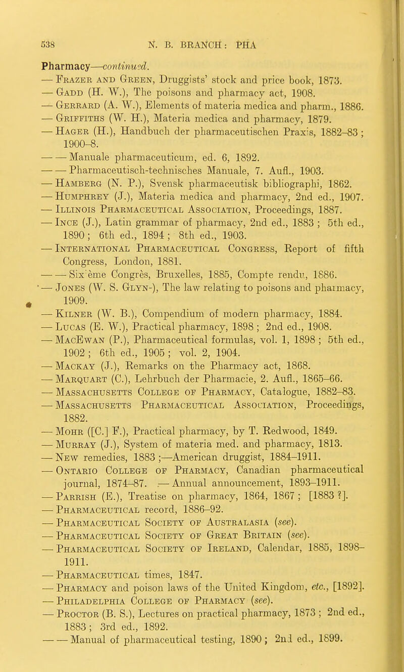 Pharmacy—continued. — Frazer and Green, Druggists' stock and price book, 1873. — Gadd (H. W.), The poisons and pharmacy act, 1908. — Gerrard (A. W.), Elements of materia medica and pharm., 1886. — Griffiths (W. H.), Materia medica and pharmacy, 1879. — Hager (H.), Handbuch der pharmaceutischen Praxis, 1882-83 ; 1900-8. Mamiale pharmaceuticum, ed. 6, 1892. Pharmaceutisch-technisches Manuale, 7. Aufl., 1903. — Hamberg (N. P.), Svensk pharmaceutisk bibliographi, 1862. — Humphrey (J.), Materia medica and pharmacy, 2nd ed., 1907. — Illinois Pharmaceutical Association, Proceedings, 1887. — Ince (J.), Latin grammar of pharmacy, 2nd ed., 1883 ; 5th ed., 1890 ; 6th ed., 1894 ; 8th ed., 1903. — International Pharmaceutical Congress, Report of fifth Congress, London, 1881. Six:eme Congres, Bruxelles, 1885, Compte rendu, 1886. '— Jones (W. S. Glyn-), The law relating to poisons and phaimacy, 1909. — Kilner (W. B.), Compendium of modern pharmacy, 1884. — Lucas (E. W.), Practical pharmacy, 1898 ; 2nd ed., 1908. — MacEwan (P.), Pharmaceutical formulas, vol. 1, 1898 ; 5th ed., 1902 ; 6th ed., 1905 ; vol. 2, 1904. — Mackay (J.), Remarks on the Pharmacy act, 1868. — Marquart (C), Lehrbuch der Pharmacie, 2. Aufl., 1865-66. — Massachusetts College of Pharmacy, Catalogue, 1882-83. — Massachusetts Pharmaceutical Association, Proceedings, 1882. — Mohr ([C] P.), Practical pharmacy, by T. Redwood, 1849. — Murray (J.), System of materia med. and pharmacy, 1813. — New remedies, 1883;—American druggist, 1884-1911. — Ontario College of Pharmacy, Canadian pharmaceutical journal, 1874-87. .— Annual announcement, 1893-1911. — Parrish (E.), Treatise on pharmacy, 1864, 1867; [1883 ?]. — Pharmaceutical record, 1886-92. — Pharmaceutical Society of Australasia {see). — Pharmaceutical Society of Great Britain (see). — Pharmaceutical Society of Ireland, Calendar, 1885, 1898- 1911. — Pharmaceutical times, 1847. — Pharmacy and poison laws of the United Kingdom, etc., [1892]. — Philadelphia College of Pharmacy (see). — Proctor (B. S.), Lectures on practical pharmacy, 1873 ; 2nd ed., 1883; 3rd ed., 1892. Manual of pharmaceutical testing, 1890; 2nd ed., 1S99.