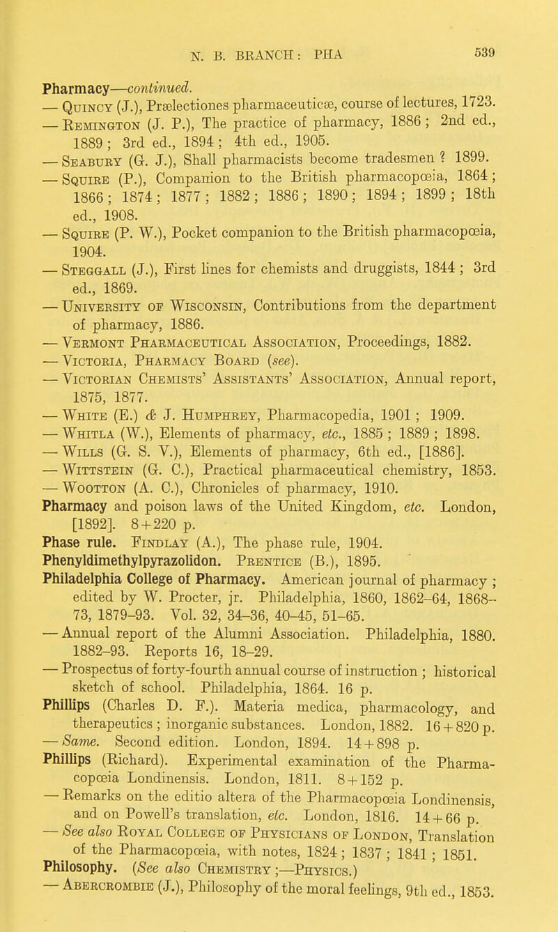 Pharmacy—continued. — Quincy (J.), Prselectiones pharmaceutical, course of lectures, 1723. — Remington (J. P.), The practice of pharmacy, 1886; 2nd ed., 1889 ; 3rd ed., 1894; 4th ed., 1905. — Seabury (G. J.), Shall pharmacists become tradesmen ? 1899. — Squire (P.), Companion to the British pharmacopoeia, 1864; 1866; 1874; 1877; 1882; 1886; 1890; 1894; 1899; 18th ed., 1908. — Squire (P. W.), Pocket companion to the British pharmacopoeia, 1904. — Steggall (J.), First lines for chemists and druggists, 1844 ; 3rd ed., 1869. — University of Wisconsin, Contributions from the department of pharmacy, 1886. — Vermont Pharmaceutical Association, Proceedings, 1882. — Victoria, Pharmacy Board (see). — Victorian Chemists' Assistants' Association, Annual report, 1875, 1877. — White (E.) & J. Humphrey, Pharmacopedia, 1901 ; 1909. — Whitla (W.), Elements of pharmacy, etc., 1885 ; 1889 ; 1898. — Wills (G. S. V), Elements of pharmacy, 6th ed., [1886]. — Wittstein (G. C), Practical pharmaceutical chemistry, 1853. — Wootton (A. C), Chronicles of pharmacy, 1910. Pharmacy and poison laws of the United Kingdom, etc. London, [1892]. 8 + 220 p. Phase rule. Find lay (A.), The phase rule, 1904. PhenyldimethylpyrazoUdon. Prentice (B.), 1895. Philadelphia College of Pharmacy. American journal of pharmacy ; edited by W. Procter, jr. Philadelphia, 1860, 1862-64, 1868- 73, 1879-93. Vol. 32, 34-36, 40-45, 51-65. — Annual report of the Alumni Association. Philadelphia, 1880. 1882-93. Reports 16, 18-29. — Prospectus of forty-fourth annual course of instruction ; historical sketch of school. Philadelphia, 1864. 16 p. Phillips (Charles D. F.). Materia medica, pharmacology, and therapeutics ; inorganic substances. London, 1882. 16 + 820 p. — Same. Second edition. London, 1894. 14 + 898 p. Phillips (Richard). Experimental examination of the Pharma- copoeia Londinensis. London, 1811. 8 + 152 p. — Remarks on the editio altera of the Pharmacopoeia Londinensis, and on Powell's translation, etc. London, 1816. 14 + 66 p. — See also Royal College of Physicians of London, Translation of the Pharmacopoeia, with notes, 1824; 1837 ; 1841 ; 1851. Philosophy. (See also Chemistry ;—Physics.) — Abercrombie (J.), Philosophy of the moral feelings, 9th ed., 1853.