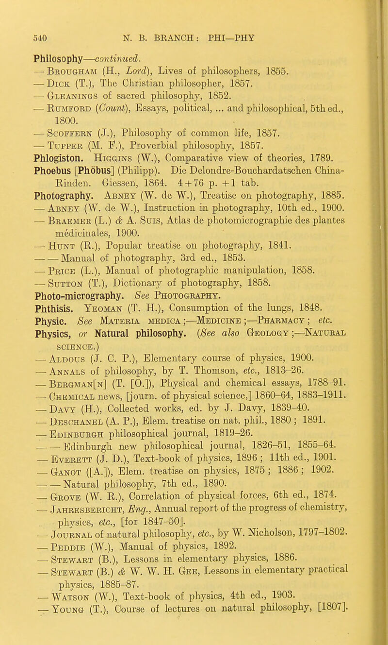 Philosophy—con tinned. —■ Brougham (H., Lord), Lives of philosophers, 1855. — Dick (T.), The Christian philosopher, 1857. —■ Gleanings of sacred philosophy, 1852. — Rumford (Count), Essays, political, ... and philosophical, 5th ed., 1800. — Scoffern (J.), Philosophy of common life, 1857. — Tupper (M. F.), Proverbial philosophy, 1857. Phlogiston. Higgins (W.), Comparative view of theories, 1789. Phoebus [Phobus] (Philipp). Die Delondre-Bouchardatschen China- Binden. Giessen, 1864. 4 + 76 p. +1 tab. Photography. Abney (W. de W.), Treatise on photography, 1885. — Abney (W. de W.), Instruction in photography, 10th ed., 1900. — Braemer (L.) & A. Suis, Atlas de photomicrographie des plantes medicinales, 1900. — Hunt (R.), Popular treatise on photography, 1841. Manual of photography, 3rd ed., 1853. — Price (L.), Manual of photographic manipulation, 1858. — Sutton (T.), Dictionary of photography, 1858. Photo-micrography. See Photography. Phthisis. Yeoman (T. H.), Consumption of the lungs, 1848. Physic. See Materia medica ;—Medicine ;—Pharmacy ; etc. Physics, or Natural philosophy. (See also Geology;—Natural science.) — Aldous (J. C. P.), Elementary course of physics, 1900. — Annals of philosophy, by T. Thomson, etc., 1813-26. — Bergman[n] (T. [O.]), Physical and chemical essays, 1788-91. ■— Chemical news, [journ. of physical science,] 1860-64, 1883-1911. — Davy (H.), Collected works, ed. by J. Davy, 1839^0. — Deschanel (A. P.), Elem. treatise on nat. phil., 1880 ; 1891. — Edinburgh philosophical journal, 1819-26. Edinburgh new philosophical journal, 1826-51, 1855-64. — Everett (J. D.), Text-book of physics, 1896 ; 11th ed., 1901. — GanOt ([A.]), Elem. treatise on physics, 1875 ; 1886 ; 1902. • Natural philosophy, 7th ed., 1890. — Grove (W. R.), Correlation of physical forces, 6th ed., 1874. — Jahresbericht, Eng., Annual report of the progress of chemistry, physics, etc., [for 1847-50]. — Journal of natural philosophy, etc., by W. Nicholson, 1797-1802. — Peddie (W.), Manual of physics, 1892. — Stewart (B.), Lessons in elementary physics, 1886. — Stewart (B.) & W. W. H. Gee, Lessons in elementary practical physics, 1885-87. — Watson (W.), Text-book of physics, 4th ed., 1903. — Young (T.), Course of lectures on natural philosophy, [1807].