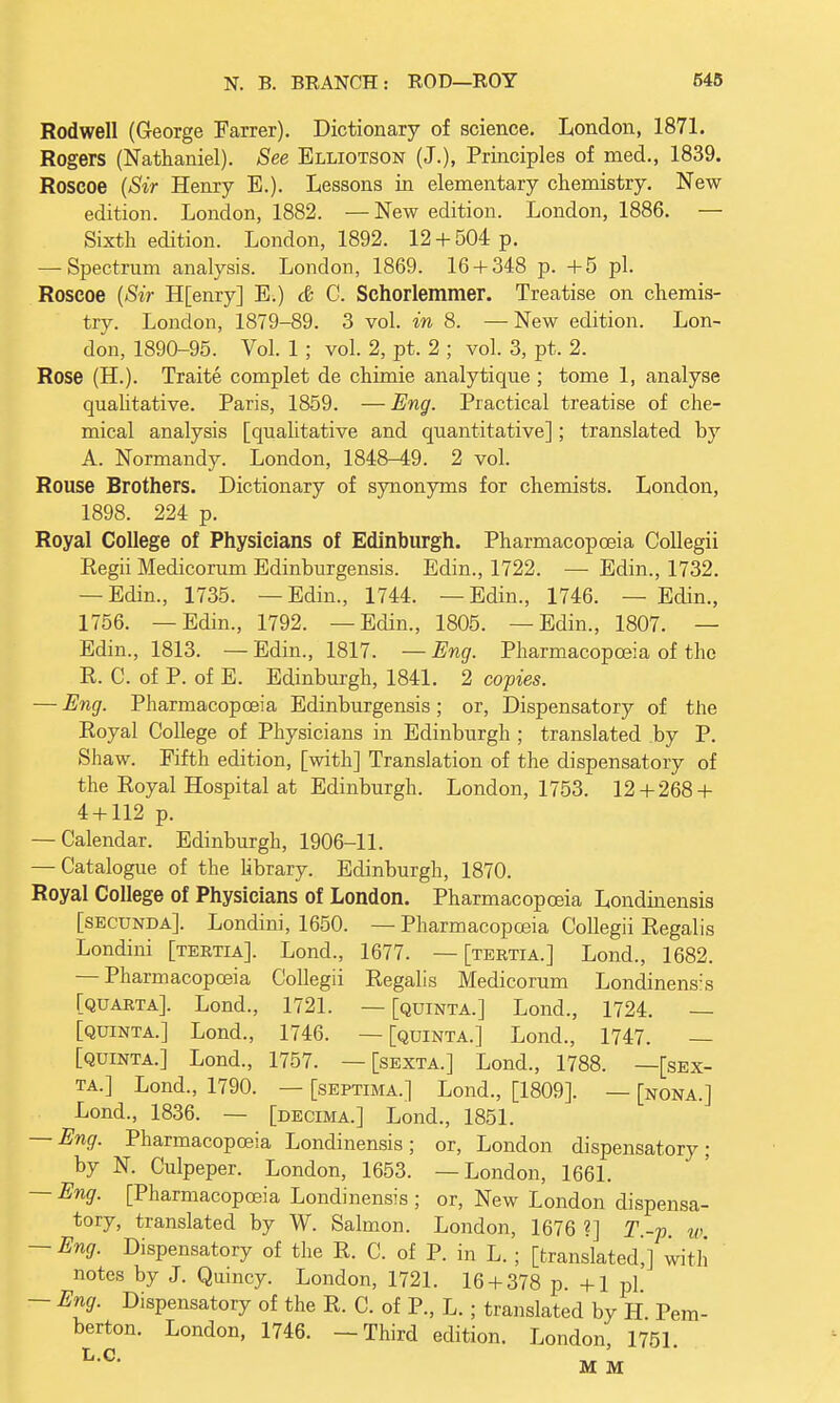 Rodwell (George Farrer). Dictionary of science. London, 1871. Rogers (Nathaniel). See Elliotson (J.), Principles of med., 1839. Roscoe (Sir Henry B.). Lessons in elementary chemistry. New edition. London, 1882. —New edition. London, 1886. — Sixth edition. London, 1892. 12 + 504 p. — Spectrum analysis. London, 1869. 16 + 348 p. +5 pi. Roscoe (Sir H[enry] E.) & C. Schorlemmer. Treatise on chemis- try. London, 1879-89. 3 vol. in 8. — New edition. Lon- don, 1890-95. Vol. 1; vol. 2, pt. 2 ; vol. 3, pt. 2. Rose (H.). Traite complet de chimie analytique ; tome 1, analyse qualitative. Paris, 1859. — Eng. Practical treatise of che- mical analysis [qualitative and quantitative]; translated by A. Normandy. London, 1848-49. 2 vol. Rouse Brothers. Dictionary of synonyms for chemists. London, 1898. 224 p. Royal College of Physicians of Edinburgh. Pharmacopoeia Collegii Eegii Medicorum Edinburgensis. Edin., 1722. — Edin., 1732. — Edin., 1735. —Edin., 1744. —Edin., 1746. —Edin., 1756. —Edin., 1792. —Edin., 1805. —Edin., 1807. — Edin., 1813. — Edin., 1817. — Eng. Pharmacopoeia of the R. C. of P. of E. Edinburgh, 1841. 2 copies. — Eng. Pharmacopoeia Edinburgensis; or, Dispensatory of the Royal College of Physicians in Edinburgh ; translated by P. Shaw. Fifth edition, [with] Translation of the dispensatory of the Royal Hospital at Edinburgh. London, 1753. 12 + 268 + 4 + 112 p. — Calendar. Edinburgh, 1906-11. — Catalogue of the library. Edinburgh, 1870. Royal College of Physicians of London. Pharmacopoeia Londinensis [secunda]. Londini, 1650. — Pharmacopoeia Collegii Regalis Londini [tertia]. Lond., 1677. — [tertia.] Lond., 1682. — Pharmacopoeia Collegii Regalis Medicorum Londinens:s [quarta]. Lond., 1721. — [quinta.] Lond., 1724. — [quinta.] Lond., 1746. —[quinta.] Lond., 1747. — [quinta.] Lond., 1757. — [sexta.] Lond., 1788. —[sex- ta.] Lond., 1790. — [septima.] Lond., [1809]. — [nona.] Lond., 1836. — [decima.] Lond., 1851. — Eng. Pharmacopoeia Londinensis; or, London dispensatory; by N. Culpeper. London, 1653. —London, 1661. — Eng. [Pharmacopoeia Londinensis ; or, New London dispensa- tory, translated by W. Salmon. London, 1676 ?] T -p w — Eng. Dispensatory of the R. C. of P. in L. ; [translated,] with notes by J. Quincy. London, 1721. 16 + 378 p. +1 pi — Eng. Dispensatory of the R. C. of P., L. ; translated by H Pem- berton. London, 1746. —Third edition. London, 1751. M M