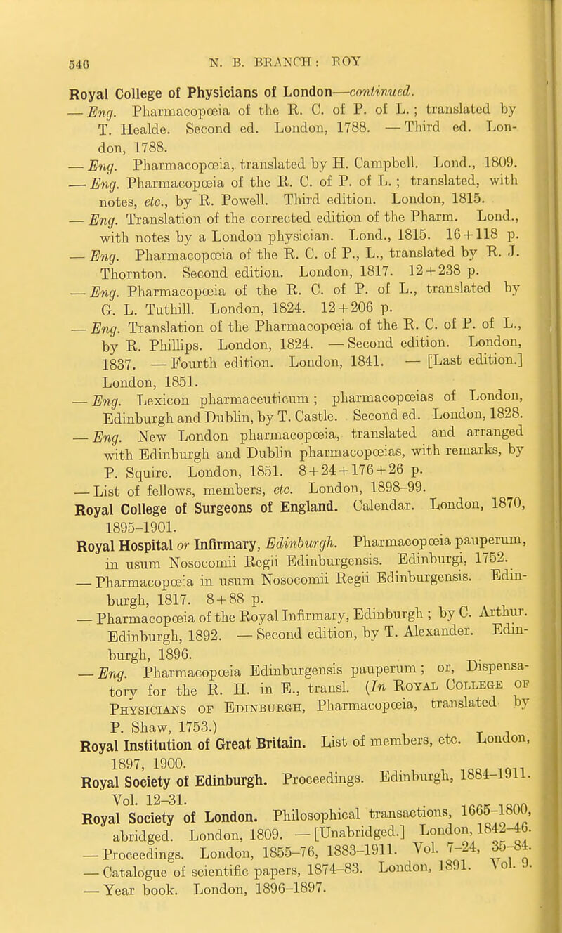 Royal College of Physicians of London—continued. — Eng. Pharmacopoeia of the K. 0. of P. of L. ; translated by T. Healde. Second ed. London, 1788. —Third ed. Lon- don, 1788. — Eng. Pharmacopoeia, translated by H. Campbell. Lond., 1809. — Eng. Pharmacopoeia of the R. C. of P. of L. ; translated, with notes, etc., by R. Powell. Third edition. London, 1815. — Eng. Translation of the corrected edition of the Pharm. Lond., with notes by a London physician. Lond., 1815. 16 + 118 p. — Eng. Pharmacopoeia of the R. C. of P., L., translated by R. J. Thornton. Second edition. London, 1817. 12 + 238 p. — Eng. Pharmacopoeia of the R. C. of P. of L., translated by G. L. Tuthill. London, 1824. 12 + 206 p. — Eng. Translation of the Pharmacopoeia of the R. C. of P. of L., by R. Phillips. London, 1824. —Second edition. London, 1837. —Fourth edition. London, 1841. — [Last edition.] London, 1851. — Eng. Lexicon pharmaceuticum; pharmacopoeias of London, Edinburgh and Dublin, by T. Castle. Second ed. London, 1828. — Eng. New London pharmacopoeia, translated and arranged with Edinburgh and Dublin pharmacopoeias, with remarks, by P. Squire. London, 1851. 8 + 24 + 176 + 26 p. — List of fellows, members, etc. London, 1898-99. Royal College of Surgeons of England. Calendar. London, 1870, 1895-1901. Royal Hospital or Infirmary, Edinburgh. Pharmacopoeia pauperum, in usum Nosocomii Regii Edinburgensis. Edinburgh 1752. — Pharmacopoeia in usum Nosocomii Regii Edinburgensis. Edin- burgh, 1817. 8 + 88 p. — Pharmacopoeia of the Royal Infirmary, Edinburgh ; by C. Arthur. Edinburgh, 1892. — Second edition, by T. Alexander. Edin- burgh, 1896. — Eng. Pharmacopoeia Edinburgensis pauperum; or, Dispensa- tory for the R. H. in E., transl. (In Royal College of Physicians of Edinburgh, Pharmacopoeia, translated by P. Shaw, 1753.) Royal Institution of Great Britain. List of members, etc. London, 1897, 1900. Royal Society of Edinburgh. Proceedings. Edinburgh, 1884-1911. Royal Society of London. Philosophical transactions, 1665-1800, abridged. London, 1809. -[Unabridged.] London 1842-46. -Proceedings. London, 1855-76, 1883-1911. Vol. 7-24, 35-54. — Catalogue of scientific papers, 1874-S3. London, 1891. \ ol. 9. — Year book. London, 1896-1897.