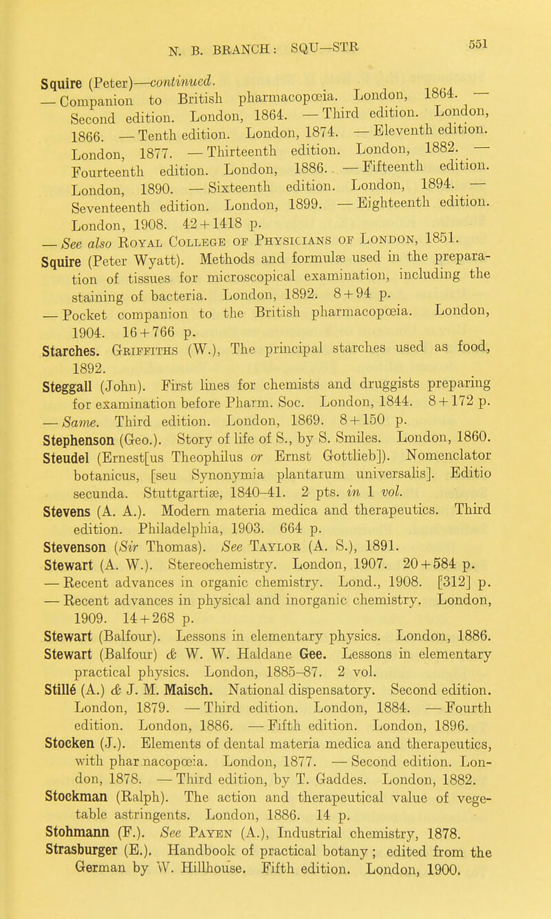 Squire (Peter)—continued. — Companion to British pharmacopoeia. London, l«o4. - Second edition. London, 1864. -Third edition. London, 1866. _ Tenth edition. London, 1874. — Eleventh edition. London 1877. —Thirteenth edition. London, 1882. — Fourteenth edition. London, 1886. —Fifteenth edition. London, 1890. —Sixteenth edition. London, 1894. — Seventeenth edition. London, 1899. —Eighteenth edition. London, 1908. 42 + 1418 p. — See also Royal College of Physicians of London, 1851. Squire (Peter Wyatt). Methods and formula} used in the prepara- tion of tissues for microscopical examination, including the staining of bacteria. London, 1892. 8 + 94 p. — Pocket companion to the British pharmacopoeia. London, 1904. 16 + 766 p. Starches. Griffiths (W.), The principal starches used as food, 1892. Steggall (John). First lines for chemists and druggists preparing for examination before Pharm. Soc, London, 1844. 8 +172 p. — Same. Third edition. London, 1869. 8 + 150 p. Stephenson (Geo.). Story of life of S., by S. Smiles. London, 1860. Steudel (Ernest[us Theophilus or Ernst Gottlieb]). Nomenclator botanicus, [seu Synonymia plantarum universalis]. Editio secunda. Stuttgartise, 1840-41. 2 pts. in 1 vol. Stevens (A. A.). Modern materia medica and therapeutics. Third edition. Philadelphia, 1903. 664 p. Stevenson {Sir Thomas). See Taylor (A. S.), 1891. Stewart (A. W.). Stereochemistry. London, 1907. 20 + 584 p. — Recent advances in organic chemistry. Lond., 1908. [312] p. — Recent advances in physical and inorganic chemistry. London, 1909. 14 + 268 p. Stewart (Balfour). Lessons in elementary physics. London, 1886. Stewart (Balfour) & W. W. Haldane Gee. Lessons in elementary practical physics. London, 1885-87. 2 vol. Stille' (A.) & J. M. Maisch. National dispensatory. Second edition. London, 1879. —Third edition. London, 1884. —Fourth edition. London, 1886. — Fifth edition. London, 1896. Stocken (J.). Elements of dental materia medica and therapeutics, with phar nacopceia. London, 1877. —Second edition. Lon- don, 1878. — Third edition, by T. Gaddes. London, 1882. Stockman (Ralph). The action and therapeutical value of vege- table astringents. London, 1886. 14 p. Stohmann (F.). See Payen (A.), Industrial chemistry, 1878. Strasburger (E.). Handbook of practical botany ; edited from the German by W. Hillhouse. Fifth edition. London, 1900.