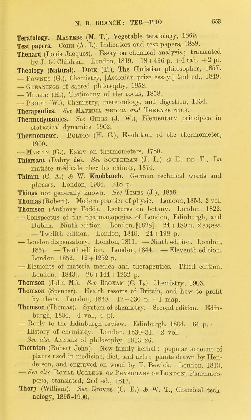 Teratology. Masters (M. T.), Vegetable teratology, 1869. Test papers. Cohn (A. I.), Indicators and test papers, 1889. Thenard (Louis Jacques). Essay on chemical analysis ; translated by J. G: Children. London, 1819. 18 + 496 p. +4 tab. + 2 pi. Theology (Natural). Dick (T.), The Christian philosopher, 1857. — Fownes (G.), Chemistry, [Actonian prize essay,] 2nd ed., 1849. — Gleanings of sacred philosophy, 1852. — Miller (H.), Testimony of the rocks, 1858. — Prout (W.), Chemistry, meteorology, and digestion, 1834. Therapeutics. See Materia medica and Therapeutics. Thermodynamics. See Gibbs (J. W.), Elementary principles in statistical dynamics, 1902. Thermometer. Bolton (H. C), Evolution of the thermometer, 1900. — Martin (G.), Essay on thermometers, 1780. Thiersant (Dabry de). See Soubeiran (J. L.) & D. de T., La matiere medicale chez les chinois, 1874. Thimm (C. A.) & W. Knoblauch. German technical words and phrases. London, 1904. 218 p. Things not generally known. See Timbs (J.), 1858. Thomas (Robert). Modem practice of physic. London, 1853. 2 vol. Thomson (Anthony Todd). Lectures on botany. London, 1822. — Conspectus of the pharmacopoeias of London, Edinburgh, and Dublin. Ninth edition. London, [1828]. 24 +180 p. 2 copies. — Twelfth edition. London, 1840. 24 + 198 p. — London dispensatory. London, 1811. — Ninth edition. London, 1837. — Tenth edition. London, 1844. — Eleventh edition. London, 1852. 12 + 1252 p. — Elements of materia medica and therapeutics. Third edition. London, [1843]. 26 + 144 + 1232 p. Thomson (John M.). See Bloxam (C. L.), Chemistry, 1903. Thomson (Spencer). Health resorts of Britain, and how to profit by them. London, 1860. 12 + 330 p. +1 map. Thomson (Thomas). System of chemistry. Second edition. Edin- burgh, 1804. 4 vol., 4 pi. — Reply to the Edinburgh review. Edinburgh, 1804. 64 p. • — History of chemistry. London, 1830-31. 2 vol. — See also Annals of philosophy, 1813-26. Thornton (Robert John). New family herbal: popular account of plants used in medicine, diet, and arts ; plants drawn by Hen- derson, and engraved on wood by T. Bewick. London, 1810. — See also Royal College oe Physicians of London, Pharmaco- poeia, translated, 2nd ed., 1817. Thorp (William). See GrovES (C. E.) & W. T., Chemical tech nology, 1895-1900.