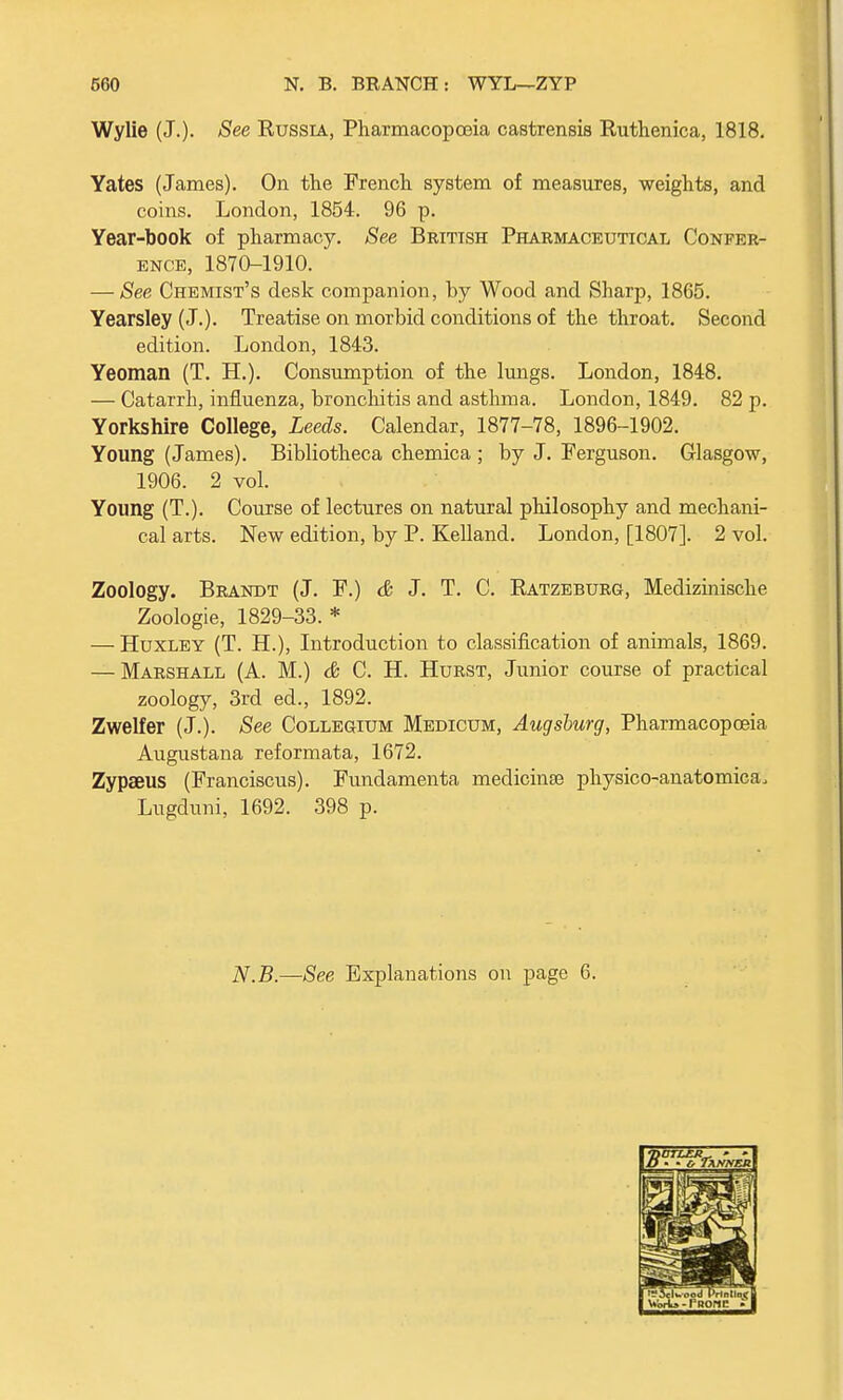 Wylie (J.)- See Russia, Pharmacopoeia castrensis Ruthenica, 1818. Yates (James). On the French system of measures, weights, and coins. London, 1854. 96 p. Year-book of pharmacy. See British Pharmaceutical Confer- ence, 1870-1910. — See Chemist's desk companion, by Wood and Sharp, 1865. Yearsley (J.). Treatise on morbid conditions of the throat. Second edition. London, 1843. Yeoman (T. TL). Consumption of the lungs. London, 1848. — Catarrh, influenza, bronchitis and asthma. London, 1849. 82 p. Yorkshire College, Leeds. Calendar, 1877-78, 1896-1902. Young (James). Bibliotheca chemica ; by J. Ferguson. Glasgow, 1906. 2 vol. Young (T.). Course of lectures on natural philosophy and mechani- cal arts. New edition, by P. Kelland. London, [1807]. 2 vol. Zoology. Brandt (J. F.) & J. T. C. Ratzeburg, Medizinische Zoologie, 1829-33. * — Huxley (T. H.), Introduction to classification of animals, 1869. — Marshall (A. M.) & C. H. Hurst, Junior course of practical zoology, 3rd ed., 1892. Zwelfer (J.). See Collegium Medicum, Augsburg, Pharmacopoeia Augustana reformata, 1672. Zypaeus (Franciscus). Fundamenta medicinae physico-anatomica, Lugduni, 1692. 398 p. N.B.—See Explanations on page 6. D • • o Tanner