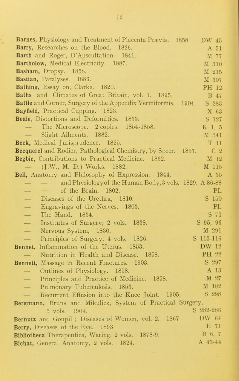 Barnes, Physiology and Treatment of Placenta Prsevia. 1858 DW 45 Barry, Researches on the Blood. 1826. A 51 Barth and Roger, D'Auscultation. 1841. M 77 Bartholow, Medical Electricity. 1887. M 310 Basham, Dropsy. 1858. M 215 Bastian, Paralyses. 1886. M 307 Bathing, Essay on, Clarke. 1820. PH 12 Baths and Climates of Great Britain, vol. 1. 1895. B 47 Battle and Corner, Surgery of the Appendix Vermiformis. 1904. S 283 Bayfield, Practical Cupping. 1823. X 63 Beale, Distortions and Deformities. 1833. S 127 — The Microscope. 2 copies. 1854-1858. K 1, 5 — Slight Ailments. 1882. M 341 Beck, Medical Jurisprudence. 1825. T 11 Becquerel and Rodier, Pathological Chemistry, by Speer. 1857. C 2 Begbie, Contributions to Practical Medicine. 1862. M 12 — (J.W., M. D.) Works. 1882. M 115 Bell, Anatomy and Philosophy of Expression. 1844. A 35 — — and Physiologyof the Human Body, 3 vols. 1829. A 86-88 — — of the Brain. 1802. PL — Diseases of the Urethra, 1810. S 150 — Engravings of the Nerves. 1803. PL — The Hand. 1834. S 71 — Institutes of Surgery, 2 vols. 1838. S 95, 96 — Nervous System, 1830. M 291 — Principles of Surgery, 4 vols. 1826. S 113-116 Bennet, Inflammation of the Uterus. 1853. DW 12 — Nutrition in Health and Disease. 1858. PH 22 Bennett, Massage in Recent Fractures. 1903. S 297 — Outlines of Physiology. 1858. A 13 — Principles and Practice of Medicine. 1858. M 27 — Pulmonary Tuberculosis. 1853. M 182 — Recurrent Effusion into the Knee Joint. 1905. S 298 Bergmann, Bruns and Mikulicz, System of Practical Surgery, 5 vols. 1904. S 282-286 Bernutz and Goupil ; Diseases of Women, vol. 2. 1867 DW 64 Berry, Diseases of the Eye. 1893 E 71 Bibliotheca Therapeutica, Waring. 2 vols. 1878-9. B 6, 7 Bichat, General Anatomy, 2 vols. 1824. A 43-44