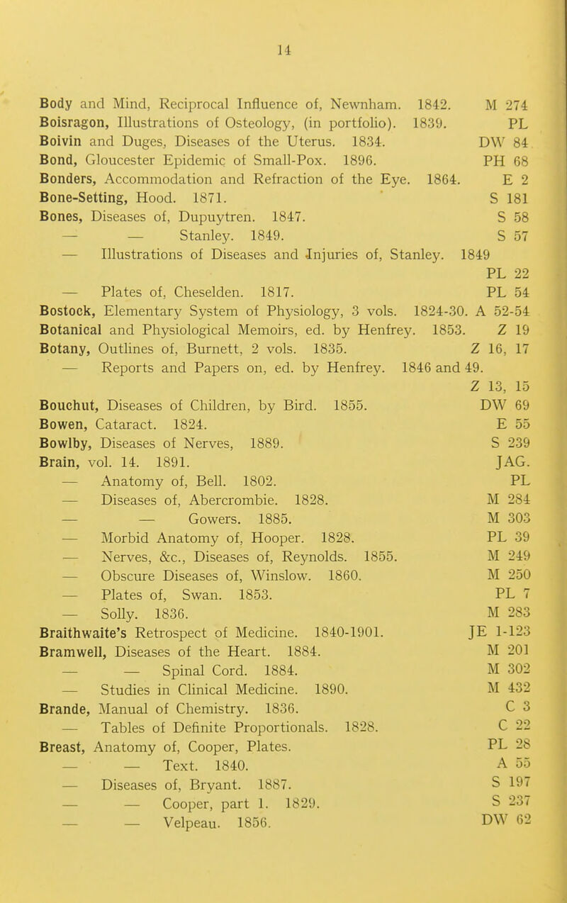 Body and Mind, Reciprocal Influence of, Newnham. 1842, M 274 Boisragon, Illustrations of Osteology, (in portfolio). 1839. PL Boivin and Duges, Diseases of the Uterus. 1834. DW 84 Bond, Gloucester Epidemic of Small-Pox. 1896. PH 68 Bonders, Accommodation and Refraction of the Eye. 1864. E 2 Bone-Setting, Hood. 1871. S 181 Bones, Diseases of, Dupuytren. 1847. S 58 — — Stanley. 1849. S 57 — Illustrations of Diseases and Injuries of, Stanley. 1849 PL 22 — Plates of, Cheselden. 1817. PL 54 Bostock, Elementary System of Physiology, 3 vols. 1824-30. A 52-54 Botanical and Physiological Memoirs, ed. by Henfrey. 1853. Z 19 Botany, Outhnes of, Burnett, 2 vols. 1835. Z 16, 17 — Reports and Papers on, ed. by Henfrey. 1846 and 49. Z 13, 15 Bouchut, Diseases of Children, by Bird. 1855. DW 69 Bowen, Cataract. 1824. E 55 Bowlby, Diseases of Nerves, 1889. S 239 Brain, vol. 14. 1891. JAG. — Anatomy of. Bell. 1802. PL — Diseases of, Abercrombie. 1828. M 284 — — Gowers. 1885. M 303 — Morbid Anatomy of, Hooper. 1828. PL 39 — Nerves, &c., Diseases of, Reynolds. 1855. M 249 — Obscure Diseases of, Winslow. 1860. M 250 — Plates of. Swan. 1853. PL 7 — Solly. 1836. M 283 Braithwaite's Retrospect of Medicine. 1840-1901. JE 1-123 Bramwell, Diseases of the Heart. 1884. M 201 — — Spinal Cord. 1884. M 302 — Studies in Clinical Medicine. 1890. M 432 Brands, Manual of Chemistry. 1836. C 3 — Tables of Definite Proportionals. 1828. C 22 Breast, Anatomy of, Cooper, Plates. PL 28 — — Text. 1840. A 55 — Diseases of, Bryant. 1887. S 197 _ _ Cooper, part 1. 1829. S 237 — — Velpeau. 1856. DW 62