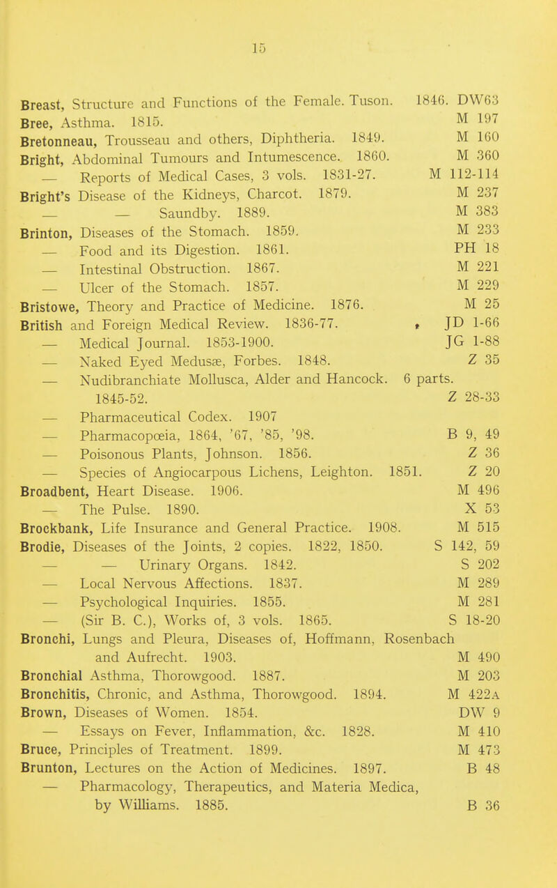 Breast, Structure and Functions of the Female. Tuson. 184G. DW63 Bree, Asthma. 1815. M 197 Bretonneau, Trousseau and others, Diphtheria. 1849. M 160 Bright, Abdominal Tumours and Intumescence. 1860. M 360 — Reports of Medical Cases, 3 vols. 1831-27. M 112-114 Bright's Disease of the Kidneys, Charcot. 1879. M 237 _ — Saundby. 1889. M 383 Brinton, Diseases of the Stomach. 1859. M 233 — Food and its Digestion. 1861. PH 18 — Intestinal Obstruction. 1867. M 221 — Ulcer of the Stomach. 1857. M 229 Bristowe, Theory and Practice of Medicine. 1876. M 25 British and Foreign Medical Review. 1836-77. t JD 1-66 — Medical Journal. 1853-1900. JG 1-88 — Naked Eyed Medusae, Forbes. 1848. Z 35 — Nudibranchiate Mollusca, Alder and Hancock. 6 parts. 1845-52. Z 28-33 — Pharmaceutical Codex. 1907 — Pharmacopceia, 1864, '67, '85, '98. B 9, 49 — Poisonous Plants, Johnson. 1856. Z 36 — Species of Angiocarpous Lichens, Leighton. 1851. Z 20 Broadbent, Heart Disease. 1906. M 496 — The Pulse. 1890. X 53 Brockbank, Life Insurance and General Practice. 1908. M 515 Brodie, Diseases of the Joints, 2 copies. 1822, 1850. S 142, 59 — — Urinary Organs. 1842. S 202 — Local Nervous Affections. 1837. M 289 — Psychological Inquiries. 1855. M 281 — (Sir B. C), Works of, 3 vols. 1865. S 18-20 Bronchi, Lungs and Pleura, Diseases of, Hoffmann, Rosenbach and Aufrecht. 1903. M 490 Bronchial Asthma, Thorowgood. 1887. M 203 Bronchitis, Chronic, and Asthma, Thorowgood. 1894. M 422a Brown, Diseases of Women. 1854. DW 9 — Essays on Fever, Inflammation, &c. 1828. M 410 Bruce, Principles of Treatment. 1899. M 473 Brunton, Lectures on the Action of Medicines. 1897. B 48 — Pharmacology, Therapeutics, and Materia Medica, by WiUiams. 1885. B 36