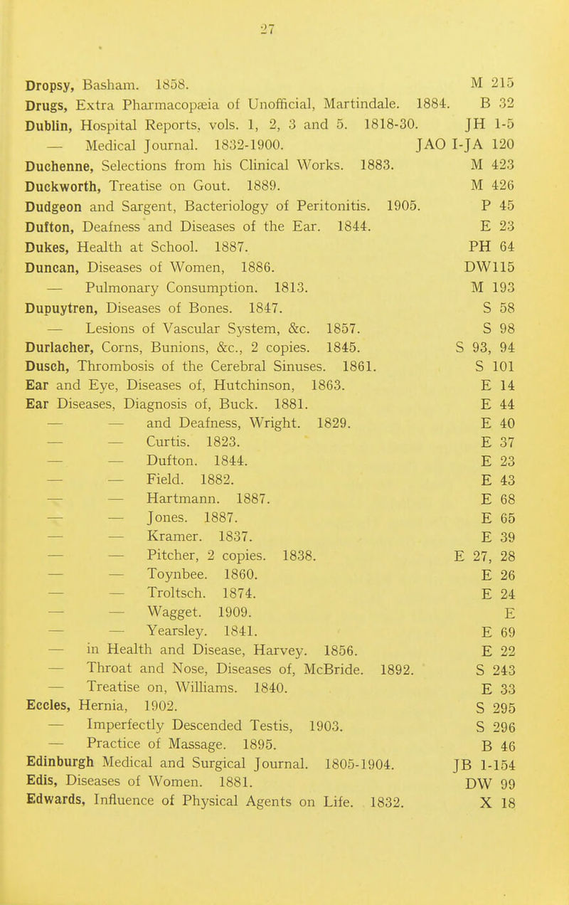 Dropsy, Basham. 1858. M 215 Drugs, Extra Phai-macopasia of Unofficial, Martindale. 1884. B 32 Dublin, Hospital Reports, vols. 1, 2, 3 and 5. 1818-30. JH 1-5 — Medical Journal. 1832-1900. JAO I-JA 120 Duchenne, Selections from his Clinical Works. 1883. Duckworth, Treatise on Gout. 1889. M 426 Dudgeon and Sargent, Bacteriology of Peritonitis. 1905. P 45 Dufton, Deafness and Diseases of the Ear. 1844. E 23 Dukes, Health at School. 1887. PH 64 Duncan, Diseases of Women, 1886. DW115 — Pulmonary Consumption. 1813. M 193 Dupuytren, Diseases of Bones. 1847. S 58 — Lesions of Vascular System, &c. 1857. S 98 Durlacher, Corns, Bunions, &c., 2 copies. 1845. S 93, 94 Dusch, Thrombosis of the Cerebral Sinuses. 1861. S 101 Ear and Eye, Diseases of, Hutchinson, 1863. E 14 Ear Diseases, Diagnosis of, Buck. 1881. E 44 — — and Deafness, Wright. 1829. E 40 — — Curtis. 1823. E 37 — — Dufton. 1844. E 23 — — Field. 1882. E 43 — — Hartmann. 1887. E 68 — — Jones. 1887. E 65 — — Kramer. 1837. E 39 — — Pitcher, 2 copies. 1838. E 27, 28 — — Toynbee. 1860. E 26 — — Troltsch. 1874. E 24 — — Wagget. 1909. E — — Yearsley. 1841. E 69 — in Health and Disease, Harvey. 1856. E 22 — Throat and Nose, Diseases of, McBride. 1892. S 243 — Treatise on, WilHams. 1840. E 33 Eccles, Hernia, 1902. S 295 — Imperfectly Descended Testis, 1903. S 296 — Practice of Massage. 1895. B 46 Edinburgh Medical and Surgical Journal. 1805-1904. JB 1-154 Edis, Diseases of Women. 1881. DW 99 Edwards, Influence of Physical Agents on Life. 1832. X 18