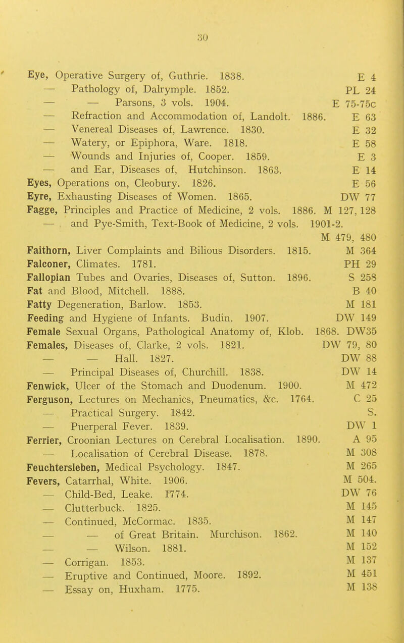 Eye, Operative Surgery of, Guthrie. 1838. E 4 — Pathology of, Dalrymple. 1852. PL 24 — — Parsons, 3 vols. 1904. E 75-75c — Refraction and Accommodation of, Landolt. 1886. E 63 — Venereal Diseases of, Lawrence. 1830. E 32 — Watery, or Epiphora, Ware. 1818. E 58 — Wounds and Injuries of, Cooper. 1859. E 3 — and Ear, Diseases of, Hutchinson. 1863. E 14 Eyes, Operations on, Cleobury. 1826. E 56 Eyre, Exhausting Diseases of Women. 1865. DW 77 Fagge, Principles and Practice of Medicine, 2 vols. 1886. M 127, 128 — and Pye-Smith, Text-Book of Medicine, 2 vols. 1901-2. M 479, 480 Faithorn, Liver Complaints and Bilious Disorders. 1815, M 364 Falconer, CHmates. 1781. PH 29 Fallopian Tubes and Ovaries, Diseases of, Sutton. 1896. S 258 Fat and Blood, Mitchell. 1888. B 40 Fatty Degeneration, Barlow. 1853. M 181 Feeding and Hygiene of Infants. Budin. 1907. DW 149 Female Sexual Organs, Pathological Anatomy of, Klob. 1868. DW35 Females, Diseases of, Clarke, 2 vols. 1821. DW 79, 80 — — Hall. 1827. DW 88 — Principal Diseases of, Churchill. 1838. DW 14 Fenwick, Ulcer of the Stomach and Duodenum. 1900. M 472 Ferguson, Lectures on Mechanics, Pneumatics, &c. 1764. C 25 — Practical Surgery. 1842. S. — Puerperal Fever. 1839. DW 1 Ferrier, Croonian Lectures on Cerebral Localisation. 1890. A 95 — Localisation of Cerebral Disease. 1878. M 308 Feuchtersleben, Medical Psychology. 1847. M 265 Fevers, Catarrhal, White. 1906. M 504. — Child-Bed, Leake. 1774. DW 76 — Clutterbuck. 1825. M 145 — Continued, McCormac. 1835. M 147 _ — of Great Britain. Murchison. 1862. M 140 — — Wilson. 1881. M 152 — Corrigan. 1853. M 137 — Eruptive and Continued, Moore. 1892. M 451