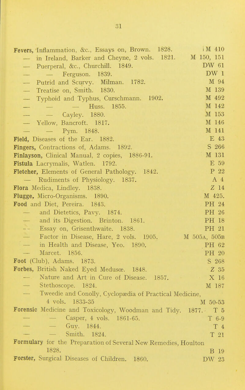 Fevers,'Inflammation, &c.. Essays on, Brown. 1828. I M 410 — in Ireland, Barker and Cheyne, 2 vols. 1821. M 150, 151 — Puerperal, &c., Churchill. 1849. DW 61 _ _ Ferguson. 1839. DW 1 — Putrid and Scxirvy. Milman. 1782. M 94 — Treatise on, Smith. 1830. M 139 — Typhoid and Typhus, Curschmann. 1902. M 492 —  — — Huss. 1855. M 142 — — Cayley. 1880. M 153 — Yellow, Bancroft. 1817. M 146 — — Pym. 1848. M 141 Field, Diseases of the Ear. 1882. E 43 Fingers, Contractions of, Adams. 1892. S 266 Finlayson, Chnical Manual, 2 copies, 1886-91. M 131 Fistula Lacrj^malis, Watlen. 1792. E 59 Fletcher, Elements of General Pathology. 1842. P 22 — Rudiments of Physiology. 1837. A 4 Flora Medica, Lindley. 1838. Z 14 Flugge, Micro-Organisms. 1890. M 425. Food and Diet, Pereira. 1843. PH 24 — and Dietetics, Pavy. 1874. PH 26 — and its Digestion. Brinton. 1861. PH 18 Essay on, Grisenthwaite. 1838. PH 21 — Factor in Disease, Hare, 2 vols. 1905, M 505a, 505b — in Health and Disease, Yeo. 1890. PH 62 — Marcet. 1856. PH 20 Foot (Club), Adams. 1873. S 268 Forbes, British Naked Eyed Medusoe. 1848. Z 35 — Nature and Art in Cure of Disease. 1857. X 16 — Stethoscope. 1824. M 187 — Tweedie and ConoUy, Cyclopaedia of Practical Medicine, 4 vols. 1833-35 M 50-53 Forensic Medicine and Toxicology, Woodman and Tidy. 1877. T 5 — — Casper, 4 vols. 1861-65. T 6-9 — — Guy. 1844. T 4 — — Smith. 1824. T 21 Formulary for the Preparation of Several New Remedies, Houlton 1828. B 19 Forster, Surgical Diseases of Children. 1860. DW 23