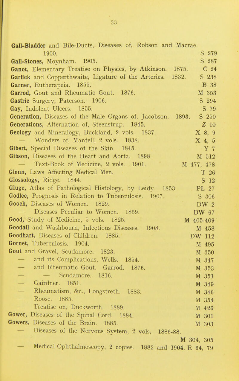 Gall-Bladder and Bile-Ducts, Diseases of, Robson and Macrae. 1900. S 279 Gall-stones, Moynham. 1905. S 287 Ganot, Elementary Treatise on Physics, by Atkinson. 1875. C 24 Garlick and Copperthwaite, Ligature of the Arteries. 1832. S 238 Garner, Eutherapeia. 1855. B 38 Garrod, Gout and Rheumatic Gout. 1876. M 353 Gastric Surgery, Paterson. 1906. S 294 Gay, Indolent Ulcers. 1855. S 79 Generation, Diseases of the Male Organs of, Jacobson. 1893. S 250 Generations, Alternation of, Steenstrup. 1845. Z 10 Geology and Mineralogy, Buckland, 2 vols. 1837. X 8, 9 — Wonders of, Man tell, 2 vols. 1838. X 4, 5 Gibert, Special Diseases of the Skin. 1845. Y 7 Gibson, Diseases of the Heart and Aorta. 1898. M 512 — Text-Book of Medicine, 2 vols. 1901. M 477, 478 Glenn, Laws Affecting Medical Men. T 26 Glossology, Ridge. 1844. S 12 Gluge, Atlas of Pathological Histology, by Leidy. 1853. PL 27 Godlee, Prognosis in Relation to Tuberculosis. 1907. S 306 Gooch, Diseases of Women. 1829. DW 2 — Diseases Pecuhar to Women. 1859. DW 67 Good, Study of Medicine, 5 vols. 1825. M 405-409 Goodall and Washbourn, Infectious Diseases. 1908. M 458 Goodhart, Diseases of Children. 1885. DW 112 Gornet, Tuberculosis. 1904. M 495 Gout and Gravel, Scudamore. 1823. M 350 — and its Comphcations, Wells. 1854. M 347 — and Rheumatic Gout. Garrod. 1876. M 353 — — Scudamore. 1816. M 351 — Gairdner. 1851. M 349 — Rheumatism, &c., Longstreth. 1883. M 346 — Roose. 1885. M 354 — Treatise on, Duckworth. 1889. M 426 Gower, Diseases of the Spinal Cord. 1884. M 301 Gowers, Diseases of the Brain. 1885. M 303 — Diseases of the Nervous System, 2 vols. 1886-88. M 304, 305 — Medical Ophthalmoscopy, 2 copies. 1882 and 1904. E 64, 79