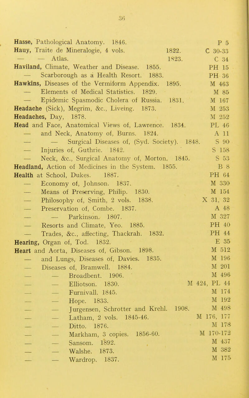 3(5 Hasse, Pathological Anatomy. 1846. P 5 Hauy, Traite de Mineralogie, 4 vols. 1822. C 30-33 — — Atlas. m23. C 34 Haviland, Climate, Weather and Disease. 1855. PH 15 — Scarborough as a Health Resort. 1883. PH 36 Hawkins, Diseases of the Vermiform Appendix. 1895. M 463 — Elements of Medical Statistics. 1829. M 85 — Epidemic Spasmodic Cholera of Russia. 1831. M 167 Headache (Sick), Megrim, &c., Liveing. 1873. M 253 Headaches, Day, 1878. M 252 Head and Face, Anatomical Views of, Lawrence. 1834. PL 46 — and Neck, Anatomy of, Burns. 1824. A 11 — — Surgical Diseases of, (Syd. Society). 1848. S OQ — Injuries of, Guthrie. 1842. S 158 — Neck, &c., Surgical Anatomy of, Morton. 1845. S 53 Headland, Action of Medicines in the System. 1855. B 8 Health at School, Dukes. 1887. PH 64 — Economy of, Johnson. 1837. . M 330 — Means of Preserving, Philip. 1830. M 154 — Philosophy of, Smith, 2 vols. 1838. X 31, 32 — Preservation of. Combe. 1837. A 48 — — Parkinson. 1807. M 327 — Resorts and CHmate, Yeo. 1885. PH 40 — Trades, &c., affecting, Thackrah. 1832. PH 44 Hearing, Organ of, Tod. 1832. E 35 Heart and Aorta, Diseases of, Gibson. 1898. M 512 — and Lungs, Diseases of, Davies. 1835, M 196 — Diseases of, Bramwell. 1884. M 201 — — Broadbent. 1906. M 496 — — EUiotson. 1830. M 424, PL 44 — — Furnivall. 1845. M 174 — — Hope. 1833. M 192 _ _ Jurgensen, Schrotter and Krehl. 1908. M 498 — — Latham, 2 vols. 1845-46. M 176, 177 — — Ditto. 1876. M 178 — — Markham, 3 copies. 1856-60. M 170-172 — — Sansom. 1^92. . M 437 _ _ Walshe. 1873. M 382