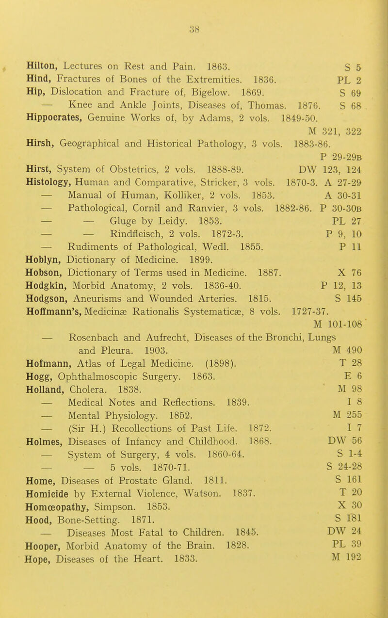 Hind, Fractures of Bones of the Extremities. 1836. PL 2 Hip, Dislocation and Fracture of, Bigelow. 1869. S 69 — Knee and Ankle Joints, Diseases of, Thomas. 1876. S 68 Hippocrates, Genuine Works of, by Adams, 2 vols. 1849-50. M 321, 322 Hirsh, Geographical and Historical Pathology, 3 vols. 1883-86. P 29-29B Hirst, System of Obstetrics, 2 vols. 1888-89. DW 123, 124 Histology, Human and Comparative, Strieker, 3 vols. 1870-3. A 27-29 — Manual of Human, Kolhker, 2 vols. 1853. A 30-31 — Pathological, Cornil and Ranvier, 3 vols. 1882-86. P 30-30B — — Gluge by Leidy. 1853. PL 27 — — Rindfieisch, 2 vols. 1872-3. P 9, 10 — Rudiments of Pathological, Wedl. 1855. P 11 Hoblyn, Dictionary of Medicine. 1899. Hobson, Dictionary of Terms used in Medicine. 1887. X 76 Hodgkin, Morbid Anatomy, 2 vols. 1836-40. P 12, 13 Hodgson, Aneurisms and Wounded Arteries. 1815. S 145 Hoffmann's, Medicinse Rationalis Systematicae, 8 vols. 1727-37. M 101-108' — Rosenbach and Aufrecht, Diseases of the Bronchi, Lungs and Pleura. 1903. M 490 Hofmann, Atlas of Legal Medicine. (1898). T 28 Hogg, Ophthalmoscopic Surgery. 1863. E 6 Holland, Cholera. 1838. M 98 — Medical Notes and Reflections. 1839. I 8 — Mental Physiology. 1852. M 255 — (Sir H.) Recollections of Past Life. 1872. I 7 Holmes, Diseases of Infancy and Childhood. 1868. DW 56 — System of Surgery, 4 vols. 1860-64. S 1-4 _ — 5 vols. 1870-71. S 24-28 Home, Diseases of Prostate Gland. 1811. S 161 Homicide by External Violence, Watson. 1837. T 20 Homoeopathy, Simpson. 1853. X 30 Hood, Bone-Setting. 1871. S 181 — Diseases Most Fatal to Children. 1845. DW 24 Hooper, Morbid Anatomy of the Brain. 1828. PL 39 Hope, Diseases of the Heart. 1833. M 192