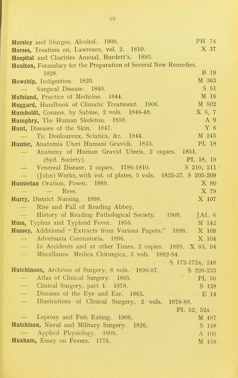 Horses, Treatises on, Lawrence, vol. 2. 1810. X 37 Hospital and Charities Annual, Burdett's. 1895. Houlton, Formulajy for the Preparation of Several New Remedies. 1828. B 19 Howship, Indigestion. 1825. M 363 — Surgical Disease. 1840. S 51 Hufeland, Practice of Medicine. 1844. M 16 Huggard, Handbook of CHmatic Treatment. 1906. M 502 Humboldt, Cosmos, by Sabine, 2 vols. 1846-48. X 6, 7 Humphry, The Human Skeleton. 1858. A 9 Hunt, Diseases of the Skin. 1847. Y 6 — Tic Douloureux, Sciatica, &c. 1844. M 245 Hunter, Anatomia Uteri Humani Gravidi. 1815. PL 18 — Anatomy of Human Gravid Uteris, 2 copies. 1851. (Syd. Society). PL 18, 19 — Venereal Disease, 2 copies, 1786-1810. S 210, 211 — (John) Works, with vol. of plates, 5 vols. 1835-37. S 205-209 Hunterian Oration, Power. 1889. X 80 — — Rees. X 79 Hurry, District Nursing. 1898. X 107 — Rise and Fall of Reading Abbey. — History of Reading Pathological Society. 1909. JAL 6 Huss, Typhus and Typhoid Fever. 1855. M 142 Hussey, Additional  Extracts from Various Papers. 1898. X 108 — Adversaria Coronatoria. 1896. X 104 — In Accidents and at other Times. 2 copies. 1889. X 83, 94 —■ Miscellanea Medica Chirurgica, 3 vols. 1882-94. S 172-172A, 248 Hutchinson, Archives of Surgery, 8 vols. 1890-97. S 226-233 — Atlas of Chnical Surgery. 1895.  PL 56 — Chnical Surgery, part 1. 1878. S 128 — Diseases of the Eye and Ear. 1863. E 14 — Illustrations of Chnical Surgery, 2 vols. 1878-88. PL 52, 52a — Leprosy and Fish Eating. 1906. M 487 Hutchison, Naval and Military Surgery. 1826. S 148 — Applied Physiology. 1908. A 109 Huxham, Essay on Fevers. 1775. M 138